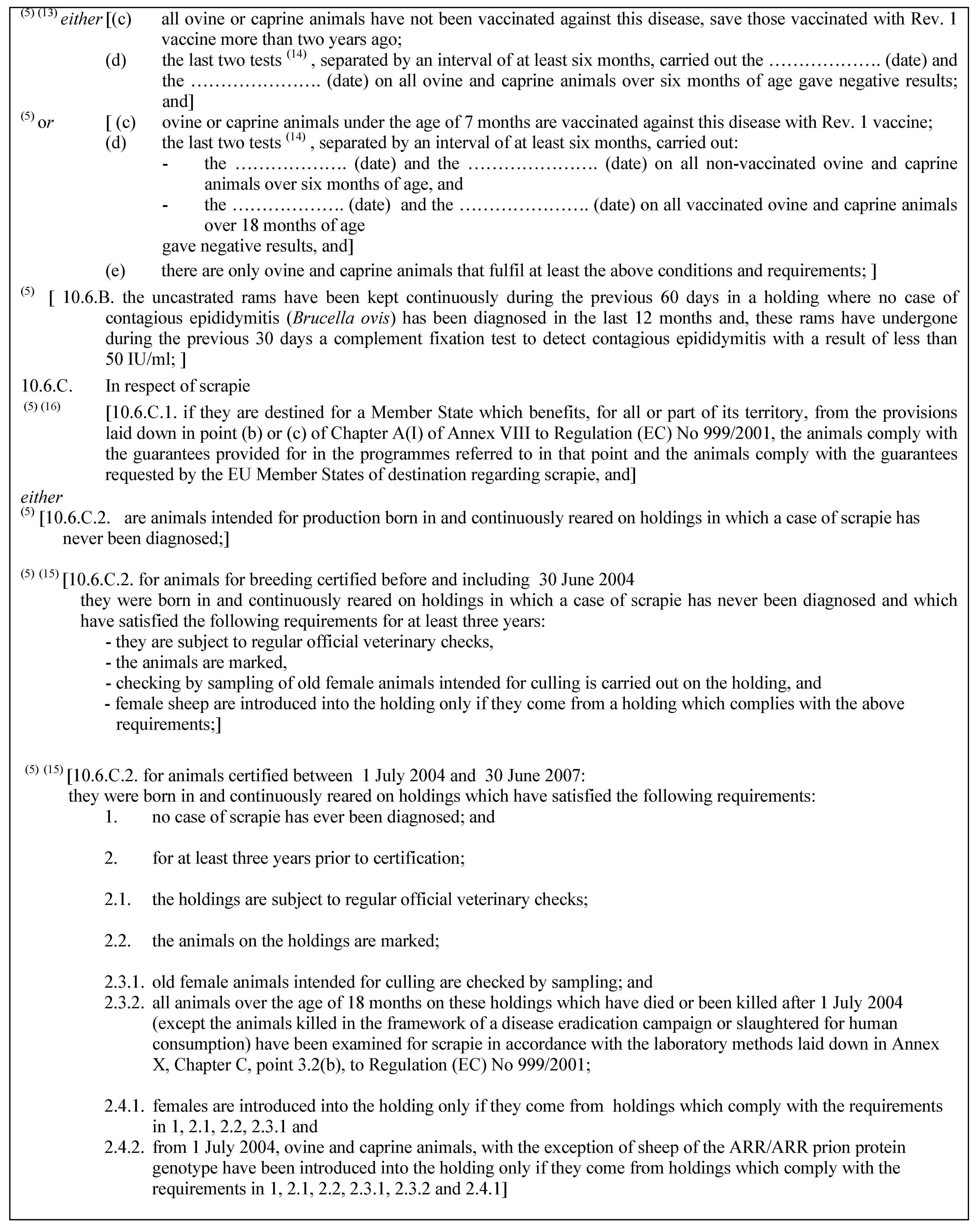 (5) (13) either [(c) all ovine or caprine animals have not been vaccinated against this disease, save those vaccinated with Rev. 1 vaccine more than two years ago;(d) the last two tests (14) , separated by an interval of at least six months, carried out the … (date) and the … (date) on all ovine and caprine animals over six months of age gave negative results; and](5) or [ (c) ovine or caprine animals under the age of 7 months are vaccinated against this disease with Rev. 1 vaccine;(d) the last two tests (14) , separated by an interval of at least six months, carried out:- the … (date) and the … (date) on all non-vaccinated ovine and caprine animals over six months of age, and- the … (date) and the … (date) on all vaccinated ovine and caprine animals over 18 months of agegave negative results, and](e) there are only ovine and caprine animals that fulfil at least the above conditions and requirements; ](5) [ 10.6.B. the uncastrated rams have been kept continuously during the previous 60 days in a holding where no case of contagious epididymitis (Brucella ovis) has been diagnosed in the last 12 months and, these rams have undergone during the previous 30 days a complement fixation test to detect contagious epididymitis with a result of less than 50 IU/ml; ]10.6.C. In respect of scrapie(5) (16) [10.6.C.1. if they are destined for a Member State which benefits, for all or part of its territory, from the provisions laid down in point (b) or (c) of Chapter A(I) of Annex VIII to Regulation (EC) No 999/2001, the animals comply with the guarantees provided for in the programmes referred to in that point and the animals comply with the guarantees requested by the EU Member States of destination regarding scrapie, and]either(5) [10.6.C.2. are animals intended for production born in and continuously reared on holdings in which a case of scrapie has never been diagnosed;](5) (15) [10.6.C.2. for animals for breeding certified before and including 30 June 2004they were born in and continuously reared on holdings in which a case of scrapie has never been diagnosed and which have satisfied the following requirements for at least three years:- they are subject to regular official veterinary checks,- the animals are marked,- checking by sampling of old female animals intended for culling is carried out on the holding, and- female sheep are introduced into the holding only if they come from a holding which complies with the above requirements;](5) (15) [10.6.C.2. for animals certified between 1 July 2004 and 30 June 2007:they were born in and continuously reared on holdings which have satisfied the following requirements:1. no case of scrapie has ever been diagnosed; and2. for at least three years prior to certification;2.1. the holdings are subject to regular official veterinary checks;2.2. the animals on the holdings are marked;2.3.1. old female animals intended for culling are checked by sampling; and2.3.2. all animals over the age of 18 months on these holdings which have died or been killed after 1 July 2004 (except the animals killed in the framework of a disease eradication campaign or slaughtered for human consumption) have been examined for scrapie in accordance with the laboratory methods laid down in Annex X, Chapter C, point 3.2(b), to Regulation (EC) No 999/2001;2.4.1. females are introduced into the holding only if they come from holdings which comply with the requirements in 1, 2.1, 2.2, 2.3.1 and2.4.2. from 1 July 2004, ovine and caprine animals, with the exception of sheep of the ARR/ARR prion protein genotype have been introduced into the holding only if they come from holdings which comply with the requirements in 1, 2.1, 2.2, 2.3.1, 2.3.2 and 2.4.1]