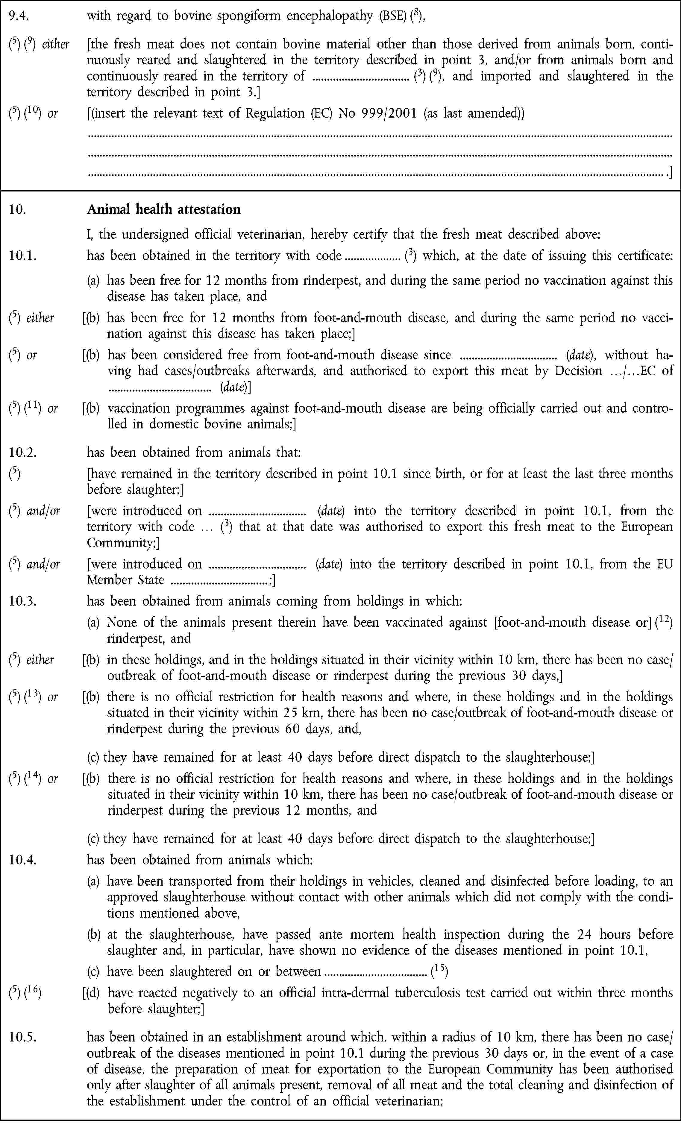 9.4. with regard to bovine spongiform encephalopathy (BSE) (8),(5) (9) either [the fresh meat does not contain bovine material other than those derived from animals born, continuously reared and slaughtered in the territory described in point 3, and/or from animals born and continuously reared in the territory of (3) (9), and imported and slaughtered in the territory described in point 3.](5) (10) or [(insert the relevant text of Regulation (EC) No 999/2001 (as last amended)) .]10. Animal health attestation I, the undersigned official veterinarian, hereby certify that the fresh meat described above:10.1. has been obtained in the territory with code (3) which, at the date of issuing this certificate: (a) has been free for 12 months from rinderpest, and during the same period no vaccination against this disease has taken place, and(5) either [(b) has been free for 12 months from foot-and-mouth disease, and during the same period no vaccination against this disease has taken place;](5) or [(b) has been considered free from foot-and-mouth disease since (date), without having had cases/outbreaks afterwards, and authorised to export this meat by Decision …/…EC of (date)](5) (11) or [(b) vaccination programmes against foot-and-mouth disease are being officially carried out and controlled in domestic bovine animals;]10.2. has been obtained from animals that:(5) [have remained in the territory described in point 10.1 since birth, or for at least the last three months before slaughter;](5) and/or [were introduced on (date) into the territory described in point 10.1, from the „territory with code … (3) that at that date was authorised to export this fresh meat to the European Community;](5) and/or [were introduced on (date) into the territory described in point 10.1, from the EU Member State ;]10.3. has been obtained from animals coming from holdings in which:(a) None of the animals present therein have been vaccinated against [foot-and-mouth disease or] (12) rinderpest, and(5) either [(b) in these holdings, and in the holdings situated in their vicinity within 10 km, there has been no case/outbreak of foot-and-mouth disease or rinderpest during the previous 30 days,](5) (13) or [(b) there is no official restriction for health reasons and where, in these holdings and in the holdings situated in their vicinity within 25 km, there has been no case/outbreak of foot-and-mouth disease or rinderpest during the previous 60 days, and,(c) they have remained for at least 40 days before direct dispatch to the slaughterhouse;](5) (14) or [(b) there is no official restriction for health reasons and where, in these holdings and in the holdings situated in their vicinity within 10 km, there has been no case/outbreak of foot-and-mouth disease or rinderpest during the previous 12 months, and(c) they have remained for at least 40 days before direct dispatch to the slaughterhouse;]10.4. has been obtained from animals which:(a) have been transported from their holdings in vehicles, cleaned and disinfected before loading, to an approved slaughterhouse without contact with other animals which did not comply with the conditions mentioned above,(b) at the slaughterhouse, have passed ante mortem health inspection during the 24 hours before slaughter and, in particular, have shown no evidence of the diseases mentioned in point 10.1,(c) have been slaughtered on or between (15)(5) (16) [(d) have reacted negatively to an official intra-dermal tuberculosis test carried out within three months before slaughter;]10.5. has been obtained in an establishment around which, within a radius of 10 km, there has been no case/outbreak of the diseases mentioned in point 10.1 during the previous 30 days or, in the event of a case of disease, the preparation of meat for exportation to the European Community has been authorised only after slaughter of all animals present, removal of all meat and the total cleaning and disinfection of the establishment under the control of an official veterinarian;