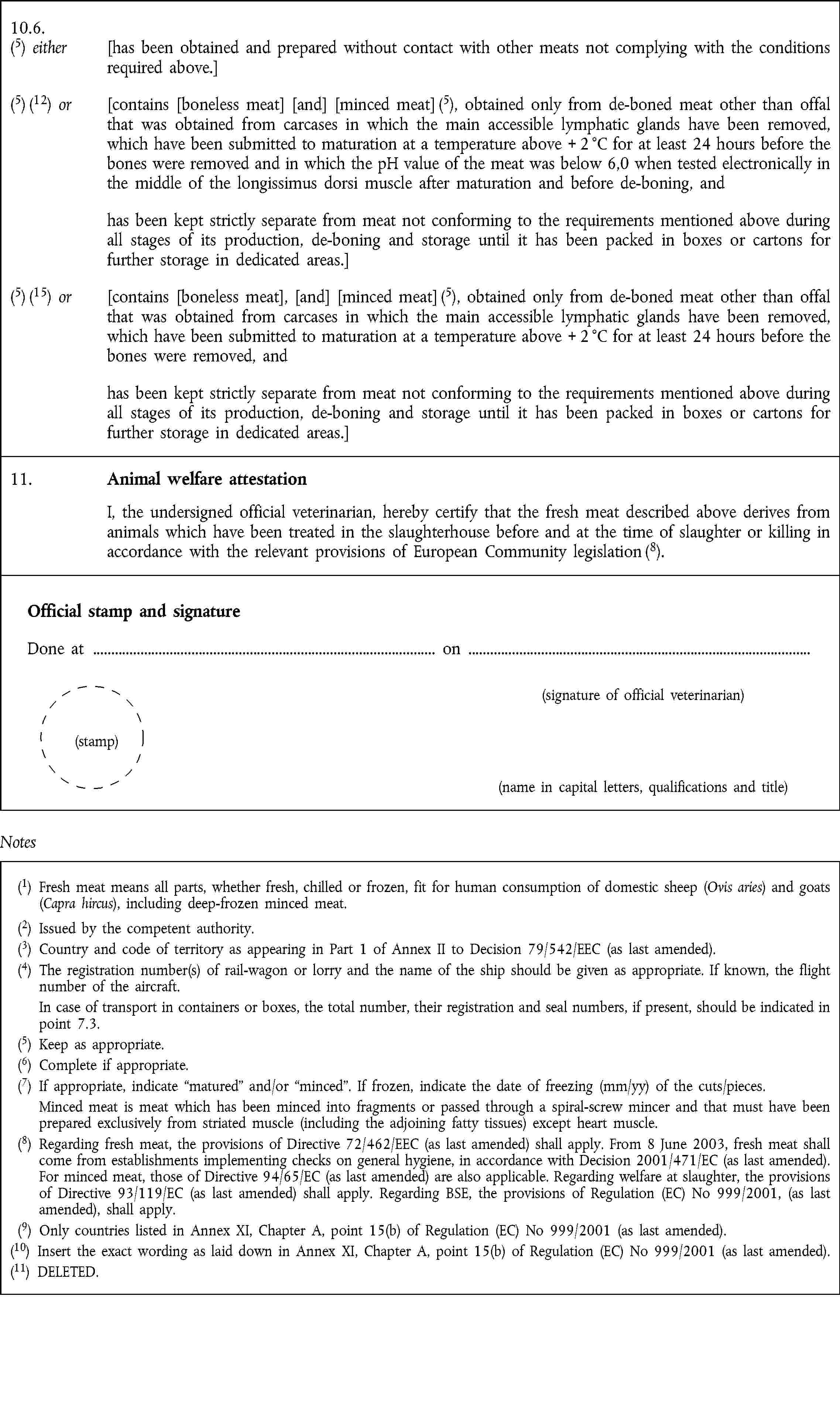 10.6.(5) either [has been obtained and prepared without contact with other meats not complying with the conditions required above.](5) (12) or [contains [boneless meat] [and] [minced meat] (5), obtained only from de-boned meat other than offal that was obtained from carcases in which the main accessible lymphatic glands have been removed, which have been submitted to maturation at a temperature above + 2 °C for at least 24 hours before the bones were removed and in which the pH value of the meat was below 6,0 when tested electronically in the middle of the longissimus dorsi muscle after maturation and before de-boning, andhas been kept strictly separate from meat not conforming to the requirements mentioned above during all stages of its production, de-boning and storage until it has been packed in boxes or cartons for further storage in dedicated areas.](5) (15) or [contains [boneless meat], [and] [minced meat] (5), obtained only from de-boned meat other than offal that was obtained from carcases in which the main accessible lymphatic glands have been removed, which have been submitted to maturation at a temperature above + 2 °C for at least 24 hours before the bones were removed, andhas been kept strictly separate from meat not conforming to the requirements mentioned above during all stages of its production, de-boning and storage until it has been packed in boxes or cartons for further storage in dedicated areas.]11. Animal welfare attestation I, the undersigned official veterinarian, hereby certify that the fresh meat described above derives from animals which have been treated in the slaughterhouse before and at the time of slaughter or killing in accordance with the relevant provisions of European Community legislation (8).Official stamp and signature Done at on (signature of official veterinarian) (stamp) (name in capital letters, qualifications and title)Notes(1) Fresh meat means all parts, whether fresh, chilled or frozen, fit for human consumption of domestic sheep (Ovis aries) and goats (Capra hircus), including deep-frozen minced meat.(2) Issued by the competent authority.(3) Country and code of territory as appearing in Part 1 of Annex II to Decision 79/542/EEC (as last amended).(4) The registration number(s) of rail-wagon or lorry and the name of the ship should be given as appropriate. If known, the flight number of the aircraft. In case of transport in containers or boxes, the total number, their registration and seal numbers, if present, should be indicated in point 7.3.(5) Keep as appropriate.(6) Complete if appropriate.(7) If appropriate, indicate matured and/or minced. If frozen, indicate the date of freezing (mm/yy) of the cuts/pieces. Minced meat is meat which has been minced into fragments or passed through a spiral-screw mincer and that must have been prepared exclusively from striated muscle (including the adjoining fatty tissues) except heart muscle.(8) Regarding fresh meat, the provisions of Directive 72/462/EEC (as last amended) shall apply. From 8 June 2003, fresh meat shall come from establishments implementing checks on general hygiene, in accordance with Decision 2001/471/EC (as last amended). For minced meat, those of Directive 94/65/EC (as last amended) are also applicable. Regarding welfare at slaughter, the provisions of Directive 93/119/EC (as last amended) shall apply. Regarding BSE, the provisions of Regulation (EC) No 999/2001, (as last amended), shall apply.(9) Only countries listed in Annex XI, Chapter A, point 15(b) of Regulation (EC) No 999/2001 (as last amended).(10) Insert the exact wording as laid down in Annex XI, Chapter A, point 15(b) of Regulation (EC) No 999/2001 (as last amended).(11) DELETED.