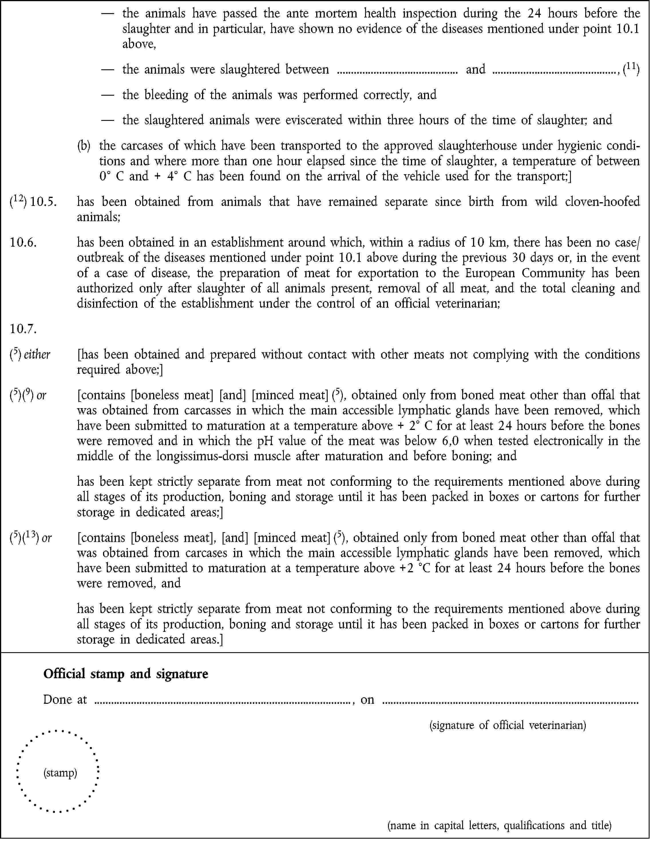 the animals have passed the ante mortem health inspection during the 24 hours before the slaughter and in particular, have shown no evidence of the diseases mentioned under point 10.1 above,the animals were slaughtered between and , (11)the bleeding of the animals was performed correctly, andthe slaughtered animals were eviscerated within three hours of the time of slaughter; and(b) the carcases of which have been transported to the approved slaughterhouse under hygienic conditions and where more than one hour elapsed since the time of slaughter, a temperature of between 0° C and + 4° C has been found on the arrival of the vehicle used for the transport;](12) 10.5. has been obtained from animals that have remained separate since birth from wild cloven-hoofed animals;10.6. has been obtained in an establishment around which, within a radius of 10 km, there has been no case/outbreak of the diseases mentioned under point 10.1 above during the previous 30 days or, in the event of a case of disease, the preparation of meat for exportation to the European Community has been authorized only after slaughter of all animals present, removal of all meat, and the total cleaning and disinfection of the establishment under the control of an official veterinarian;10.7.(5) either [has been obtained and prepared without contact with other meats not complying with the conditions required above;](5)(9) or [contains [boneless meat] [and] [minced meat] (5), obtained only from boned meat other than offal that was obtained from carcasses in which the main accessible lymphatic glands have been removed, which have been submitted to maturation at a temperature above + 2° C for at least 24 hours before the bones were removed and in which the pH value of the meat was below 6,0 when tested electronically in the middle of the longissimus-dorsi muscle after maturation and before boning; andhas been kept strictly separate from meat not conforming to the requirements mentioned above during all stages of its production, boning and storage until it has been packed in boxes or cartons for further storage in dedicated areas;](5)(13) or [contains [boneless meat], [and] [minced meat] (5), obtained only from boned meat other than offal that was obtained from carcases in which the main accessible lymphatic glands have been removed, which have been submitted to maturation at a temperature above +2 °C for at least 24 hours before the bones were removed, andhas been kept strictly separate from meat not conforming to the requirements mentioned above during all stages of its production, boning and storage until it has been packed in boxes or cartons for further storage in dedicated areas.]Official stamp and signatureDone at , on(signature of official veterinarian)(stamp)(name in capital letters, qualifications and title)