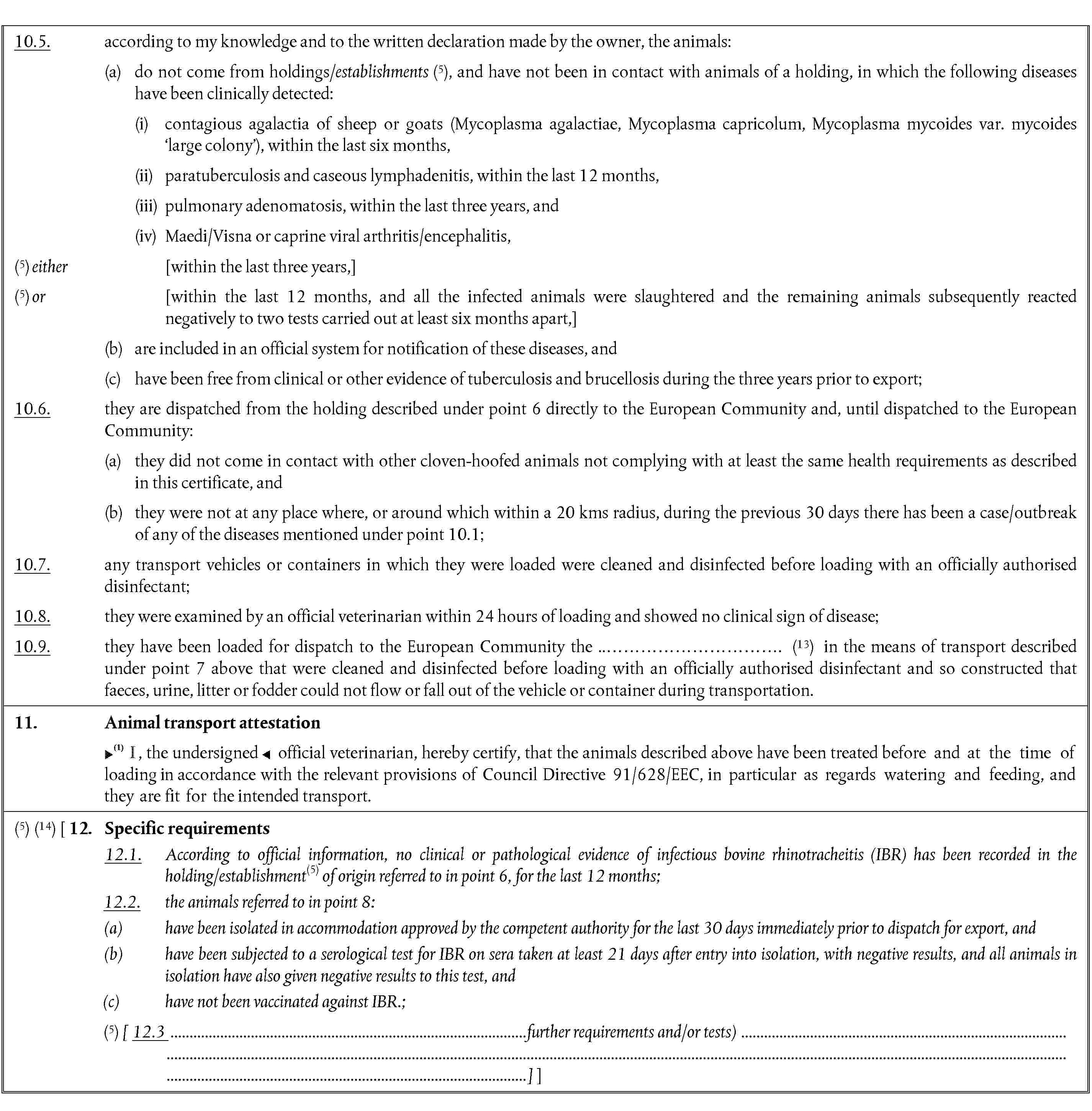 10.5. according to my knowledge and to the written declaration made by the owner, the animals:(a) do not come from holdings/establishments (5), and have not been in contact with animals of a holding, in which the following diseases have been clinically detected:(i) contagious agalactia of sheep or goats (Mycoplasma agalactiae, Mycoplasma capricolum, Mycoplasma mycoides var. mycoides large colony), within the last six months,(ii) paratuberculosis and caseous lymphadenitis, within the last 12 months,(iii) pulmonary adenomatosis, within the last three years, and(iv) Maedi/Visna or caprine viral arthritis/encephalitis,(5) either [within the last three years,](5) or [within the last 12 months, and all the infected animals were slaughtered and the remaining animals subsequently reacted negatively to two tests carried out at least six months apart,](b) are included in an official system for notification of these diseases, and(c) have been free from clinical or other evidence of tuberculosis and brucellosis during the three years prior to export;10.6. they are dispatched from the holding described under point 6 directly to the European Community and, until dispatched to the European Community:(a) they did not come in contact with other cloven-hoofed animals not complying with at least the same health requirements as described in this certificate, and(b) they were not at any place where, or around which within a 20 kms radius, during the previous 30 days there has been a case/outbreak of any of the diseases mentioned under point 10.1;10.7. any transport vehicles or containers in which they were loaded were cleaned and disinfected before loading with an officially authorised disinfectant;10.8. they were examined by an official veterinarian within 24 hours of loading and showed no clinical sign of disease;10.9. they have been loaded for dispatch to the European Community the ..…………………………. (13) in the means of transport described under point 7 above that were cleaned and disinfected before loading with an officially authorised disinfectant and so constructed that faeces, urine, litter or fodder could not flow or fall out of the vehicle or container during transportation.11. Animal transport attestation, the undersigned official veterinarian, hereby certify, that the animals described above have been treated before and at the time of loading in accordance with the relevant provisions of Council Directive 91/628/EEC, in particular as regards watering and feeding, and they are fit for the intended transport.(5) (14) [ 12. Specific requirements12.1. According to official information, no clinical or pathological evidence of infectious bovine rhinotracheitis (IBR) has been recorded in the holding/establishment(5) of origin referred to in point 6, for the last 12 months;12.2. the animals referred to in point 8:(a) have been isolated in accommodation approved by the competent authority for the last 30 days immediately prior to dispatch for export, and(b) have been subjected to a serological test for IBR on sera taken at least 21 days after entry into isolation, with negative results, and all animals in isolation have also given negative results to this test, and(c) have not been vaccinated against IBR.;(5) [ 12.3 further requirements and/or tests)]]