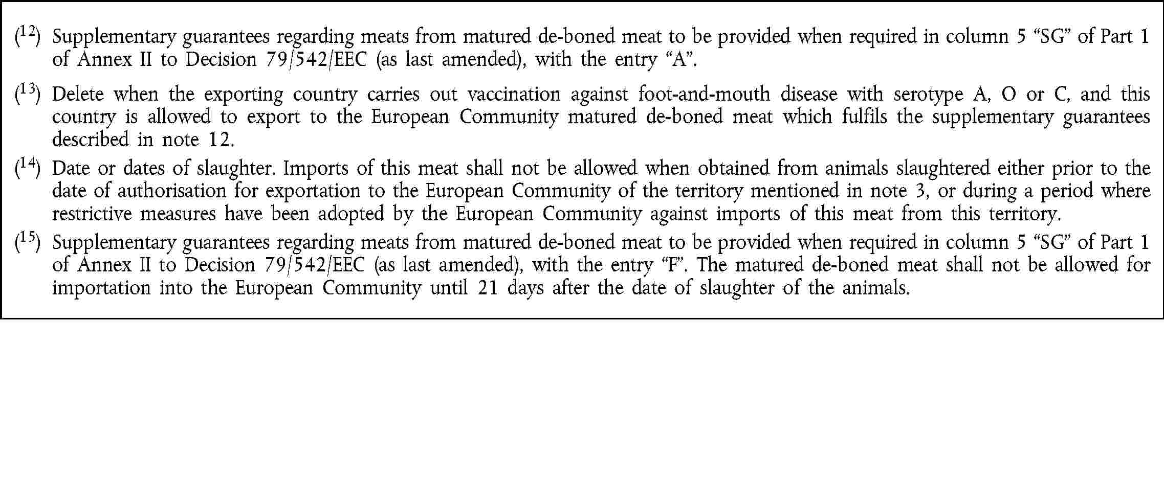 (12) Supplementary guarantees regarding meats from matured de-boned meat to be provided when required in column 5 SG of Part 1 of Annex II to Decision 79/542/EEC (as last amended), with the entry A.(13) Delete when the exporting country carries out vaccination against foot-and-mouth disease with serotype A, O or C, and this country is allowed to export to the European Community matured de-boned meat which fulfils the supplementary guarantees described in note 12.(14) Date or dates of slaughter. Imports of this meat shall not be allowed when obtained from animals slaughtered either prior to the date of authorisation for exportation to the European Community of the territory mentioned in note 3, or during a period where restrictive measures have been adopted by the European Community against imports of this meat from this territory.(15) Supplementary guarantees regarding meats from matured de-boned meat to be provided when required in column 5 SG of Part 1 of Annex II to Decision 79/542/EEC (as last amended), with the entry F. The matured de-boned meat shall not be allowed for importation into the European Community until 21 days after the date of slaughter of the animals.