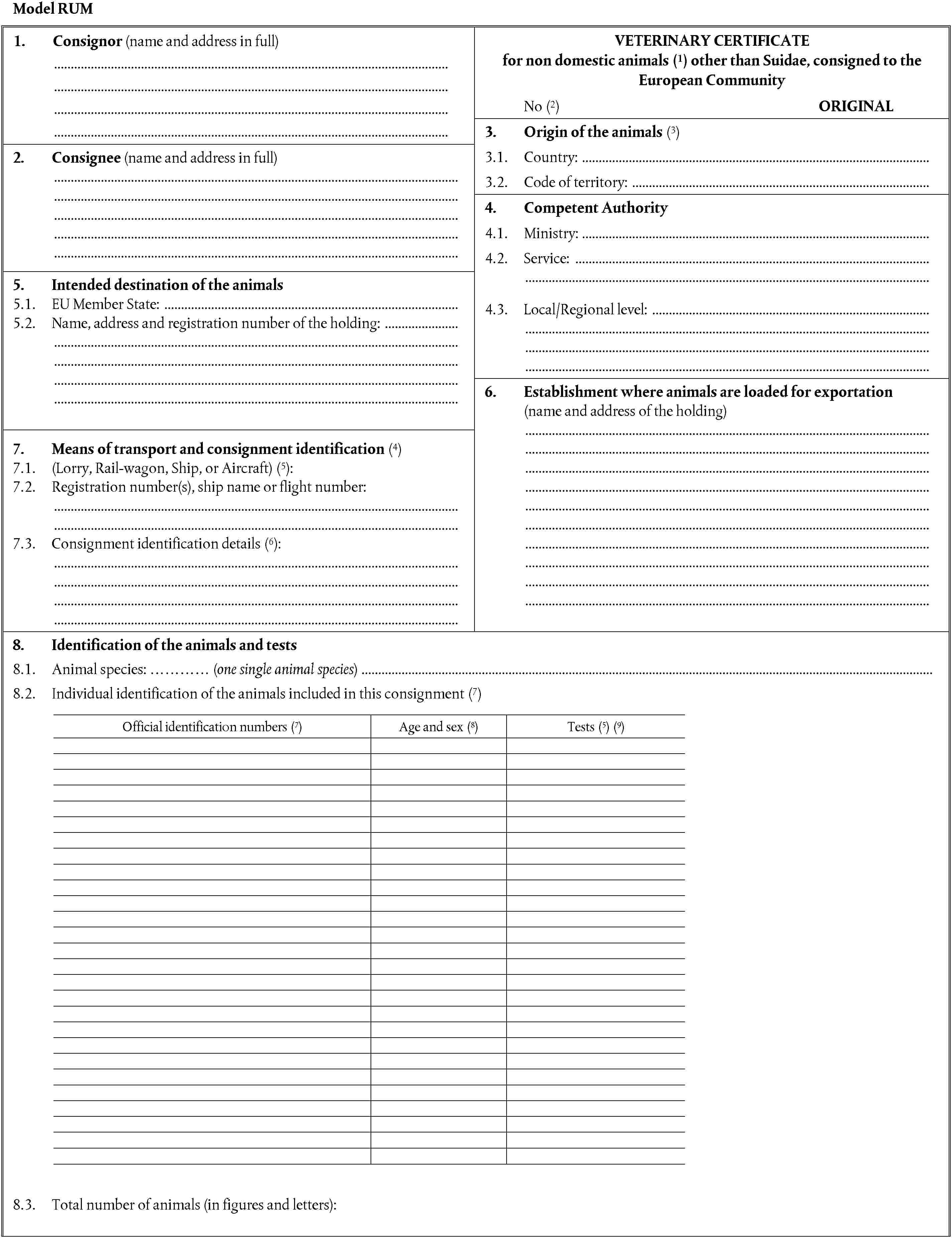 Model RUM1. Consignor (name and address in full)VETERINARY CERTIFICATEfor non domestic animals (1) other than Suidae, consigned to the European CommunityNo (2) ORIGINAL3. Origin of the animals (3)2. Consignee (name and address in full)3.1. Country:3.2. Code of territory:4. Competent Authority4.1. Ministry:4.2.Service:5. Intended destination of the animals5.1. EU Member State:5.2. Name, address and registration number of the holding:4.3.Local/Regional level:6. Establishment where animals are loaded for exportation(name and address of the holding)7. Means of transport and consignment identification (4)7.1. (Lorry, Rail-wagon, Ship, or Aircraft) (5):7.2. Registration number(s), ship name or flight number:7.3.Consignment identification details (6):8. Identification of the animals and tests8.1. Animal species: ………… (one single animal species)8.2. Individual identification of the animals included in this consignment (7)Official identification numbers (7)Age and sex (8)Tests (5) (9)8.3. Total number of animals (in figures and letters):