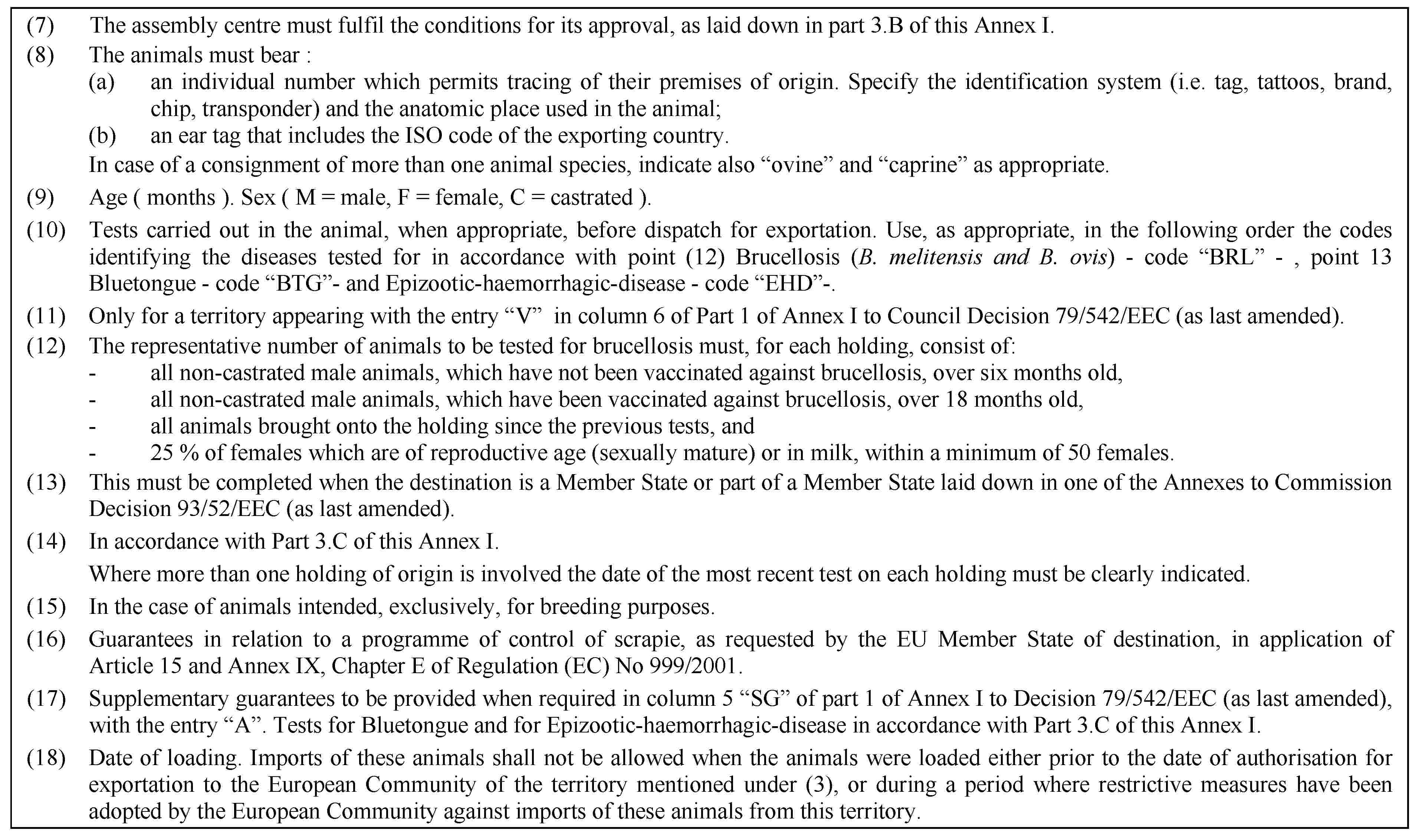 (7) The assembly centre must fulfil the conditions for its approval, as laid down in part 3.B of this Annex I.(8) The animals must bear :(a) an individual number which permits tracing of their premises of origin. Specify the identification system (i.e. tag, tattoos, brand, chip, transponder) and the anatomic place used in the animal;(b) an ear tag that includes the ISO code of the exporting country.In case of a consignment of more than one animal species, indicate also “ovine” and “caprine” as appropriate.(9) Age ( months ). Sex ( M = male, F = female, C = castrated ).(10) Tests carried out in the animal, when appropriate, before dispatch for exportation. Use, as appropriate, in the following order the codes identifying the diseases tested for in accordance with point (12) Brucellosis (B. melitensis and B. ovis) - code “BRL” - , point 13 Bluetongue - code “BTG”- and Epizootic-haemorrhagic-disease - code “EHD”-.(11) Only for a territory appearing with the entry “V” in column 6 of Part 1 of Annex I to Council Decision 79/542/EEC (as last amended).(12) The representative number of animals to be tested for brucellosis must, for each holding, consist of:- all non-castrated male animals, which have not been vaccinated against brucellosis, over six months old,- all non-castrated male animals, which have been vaccinated against brucellosis, over 18 months old,- all animals brought onto the holding since the previous tests, and- 25 % of females which are of reproductive age (sexually mature) or in milk, within a minimum of 50 females.(13) This must be completed when the destination is a Member State or part of a Member State laid down in one of the Annexes to Commission Decision 93/52/EEC (as last amended).(14) In accordance with Part 3.C of this Annex I.Where more than one holding of origin is involved the date of the most recent test on each holding must be clearly indicated.(15) In the case of animals intended, exclusively, for breeding purposes.(16) Guarantees in relation to a programme of control of scrapie, as requested by the EU Member State of destination, in application of Article 15 and Annex IX, Chapter E of Regulation (EC) No 999/2001.(17) Supplementary guarantees to be provided when required in column 5 “SG” of part 1 of Annex I to Decision 79/542/EEC (as last amended), with the entry “A”. Tests for Bluetongue and for Epizootic-haemorrhagic-disease in accordance with Part 3.C of this Annex I.(18) Date of loading. Imports of these animals shall not be allowed when the animals were loaded either prior to the date of authorisation for exportation to the European Community of the territory mentioned under (3), or during a period where restrictive measures have been adopted by the European Community against imports of these animals from this territory.