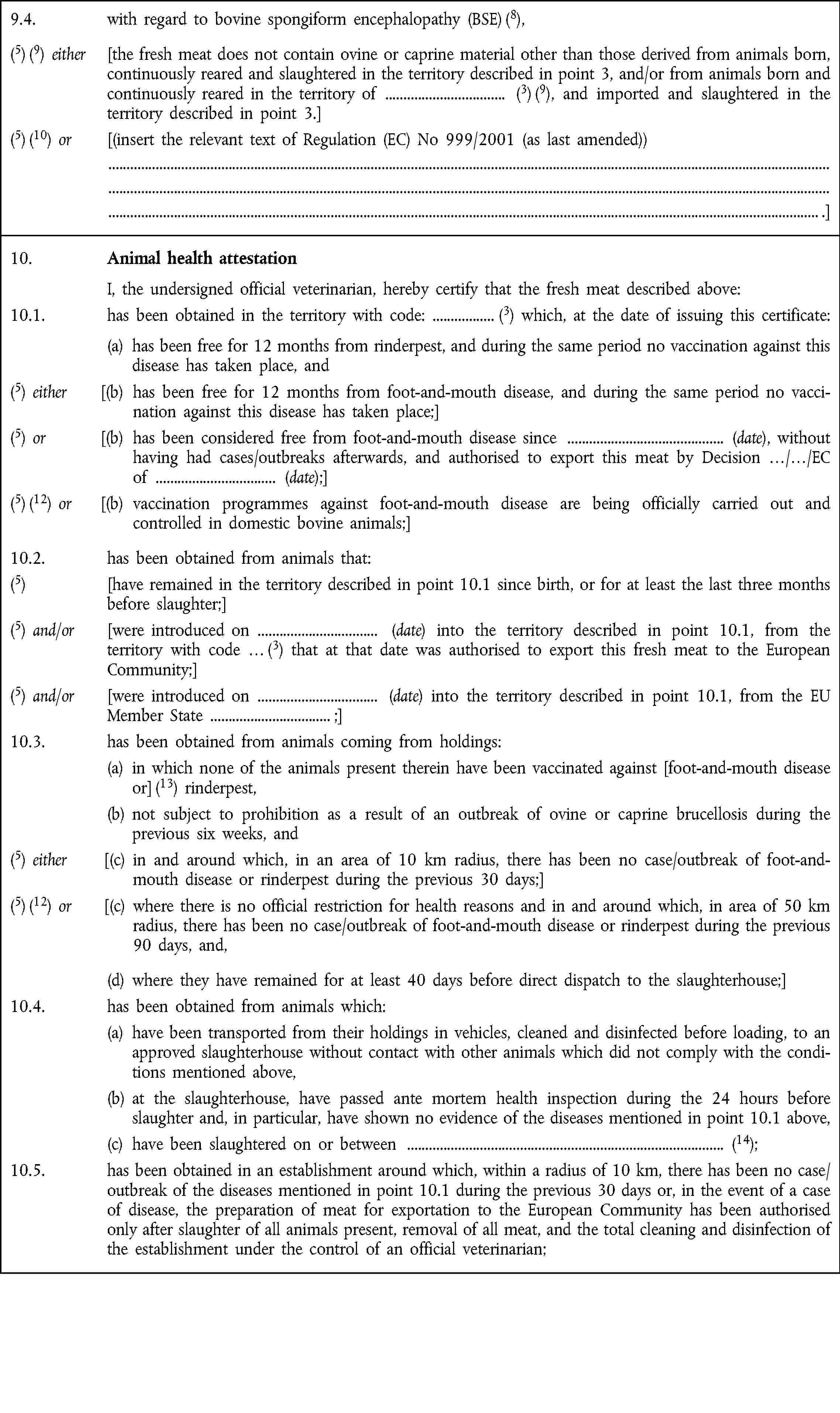 9.4. with regard to bovine spongiform encephalopathy (BSE) (8),(5) (9) either [the fresh meat does not contain ovine or caprine material other than those derived from animals born, continuously reared and slaughtered in the territory described in point 3, and/or from animals born and continuously reared in the territory of (3) (9), and imported and slaughtered in the territory described in point 3.](5) (10) or [(insert the relevant text of Regulation (EC) No 999/2001 (as last amended)) .]10. Animal health attestation I, the undersigned official veterinarian, hereby certify that the fresh meat described above:10.1. has been obtained in the territory with code: (3) which, at the date of issuing this certificate: (a) has been free for 12 months from rinderpest, and during the same period no vaccination against this disease has taken place, and(5) either [(b) has been free for 12 months from foot-and-mouth disease, and during the same period no vaccination against this disease has taken place;](5) or [(b) has been considered free from foot-and-mouth disease since (date), without having had cases/outbreaks afterwards, and authorised to export this meat by Decision …/…/EC of (date);](5) (12) or [(b) vaccination programmes against foot-and-mouth disease are being officially carried out and „controlled in domestic bovine animals;]10.2. has been obtained from animals that:(5) [have remained in the territory described in point 10.1 since birth, or for at least the last three months before slaughter;](5) and/or [were introduced on (date) into the territory described in point 10.1, from the „territory with code … (3) that at that date was authorised to export this fresh meat to the European Community;](5) and/or [were introduced on (date) into the territory described in point 10.1, from the EU Member State ;]10.3. has been obtained from animals coming from holdings:(a) in which none of the animals present therein have been vaccinated against [foot-and-mouth disease or] (13) rinderpest,(b) not subject to prohibition as a result of an outbreak of ovine or caprine brucellosis during the previous six weeks, and(5) either [(c) in and around which, in an area of 10 km radius, there has been no case/outbreak of foot-and-mouth disease or rinderpest during the previous 30 days;](5) (12) or [(c) where there is no official restriction for health reasons and in and around which, in area of 50 km radius, there has been no case/outbreak of foot-and-mouth disease or rinderpest during the previous 90 days, and,(d) where they have remained for at least 40 days before direct dispatch to the slaughterhouse;]10.4. has been obtained from animals which:(a) have been transported from their holdings in vehicles, cleaned and disinfected before loading, to an approved slaughterhouse without contact with other animals which did not comply with the conditions mentioned above,(b) at the slaughterhouse, have passed ante mortem health inspection during the 24 hours before slaughter and, in particular, have shown no evidence of the diseases mentioned in point 10.1 above,(c) have been slaughtered on or between (14);10.5. has been obtained in an establishment around which, within a radius of 10 km, there has been no case/outbreak of the diseases mentioned in point 10.1 during the previous 30 days or, in the event of a case of disease, the preparation of meat for exportation to the European Community has been authorised only after slaughter of all animals present, removal of all meat, and the total cleaning and disinfection of the establishment under the control of an official veterinarian;