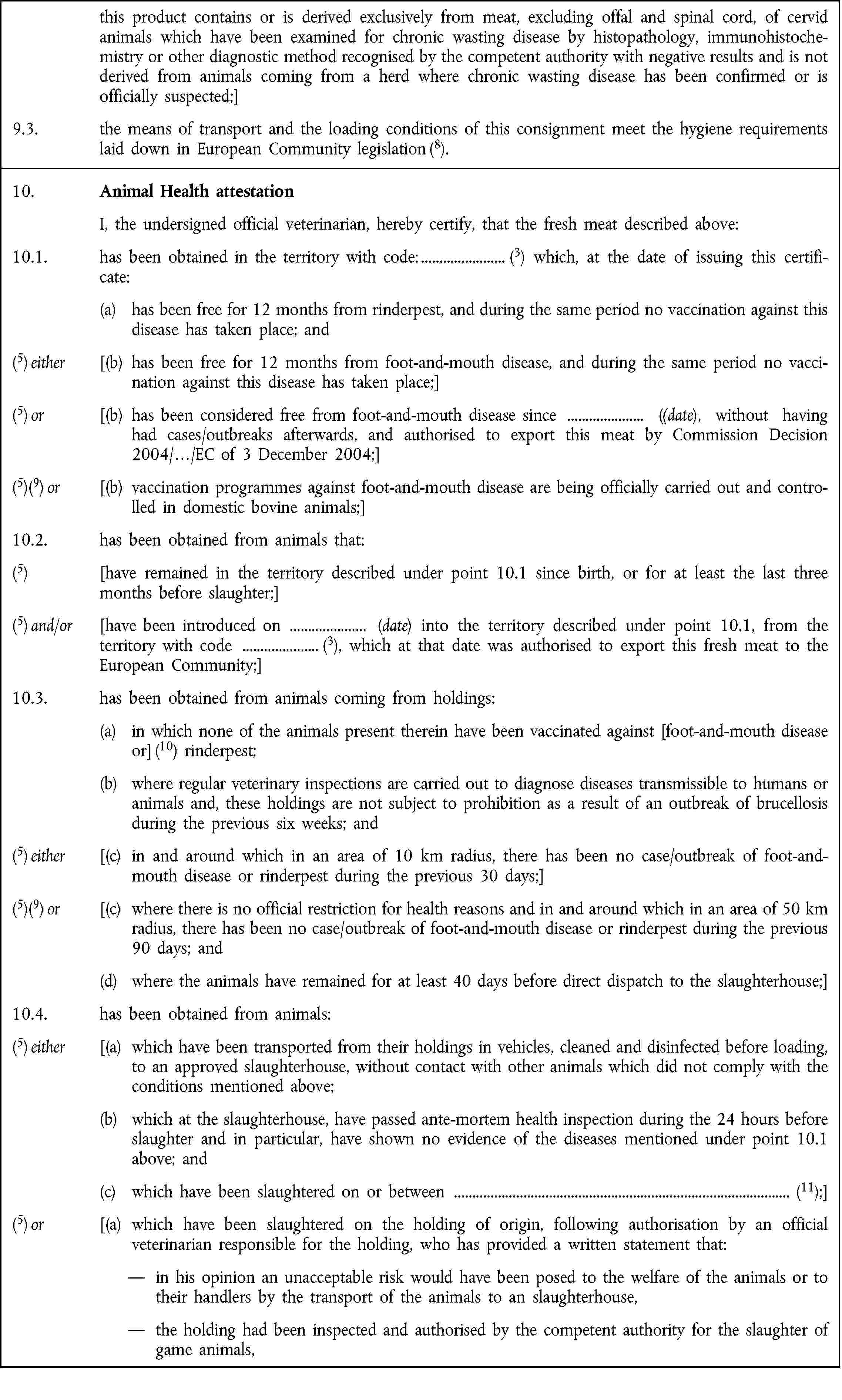 this product contains or is derived exclusively from meat, excluding offal and spinal cord, of cervid animals which have been examined for chronic wasting disease by histopathology, immunohistochemistry or other diagnostic method recognised by the competent authority with negative results and is not derived from animals coming from a herd where chronic wasting disease has been confirmed or is officially suspected;]9.3. the means of transport and the loading conditions of this consignment meet the hygiene requirements laid down in European Community legislation (8).10. Animal Health attestationI, the undersigned official veterinarian, hereby certify, that the fresh meat described above:10.1. has been obtained in the territory with code: (3) which, at the date of issuing this certificate:(a) has been free for 12 months from rinderpest, and during the same period no vaccination against this disease has taken place; and(5) either [(b) has been free for 12 months from foot-and-mouth disease, and during the same period no vaccination against this disease has taken place;](5) or [(b) has been considered free from foot-and-mouth disease since ((date), without having had cases/outbreaks afterwards, and authorised to export this meat by Commission Decision 2004/…/EC of 3 December 2004;](5)(9) or [(b) vaccination programmes against foot-and-mouth disease are being officially carried out and controlled in domestic bovine animals;]10.2. has been obtained from animals that:(5) [have remained in the territory described under point 10.1 since birth, or for at least the last three months before slaughter;](5) and/or [have been introduced on (date) into the territory described under point 10.1, from the territory with code (3), which at that date was authorised to export this fresh meat to the European Community;]10.3. has been obtained from animals coming from holdings:(a) in which none of the animals present therein have been vaccinated against [foot-and-mouth disease or] (10) rinderpest;(b) where regular veterinary inspections are carried out to diagnose diseases transmissible to humans or animals and, these holdings are not subject to prohibition as a result of an outbreak of brucellosis during the previous six weeks; and(5) either [(c) in and around which in an area of 10 km radius, there has been no case/outbreak of foot-and-mouth disease or rinderpest during the previous 30 days;](5)(9) or [(c) where there is no official restriction for health reasons and in and around which in an area of 50 km radius, there has been no case/outbreak of foot-and-mouth disease or rinderpest during the previous 90 days; and(d) where the animals have remained for at least 40 days before direct dispatch to the slaughterhouse;]10.4. has been obtained from animals:(5) either [(a) which have been transported from their holdings in vehicles, cleaned and disinfected before loading, to an approved slaughterhouse, without contact with other animals which did not comply with the conditions mentioned above;(b) which at the slaughterhouse, have passed ante-mortem health inspection during the 24 hours before slaughter and in particular, have shown no evidence of the diseases mentioned under point 10.1 above; and(c) which have been slaughtered on or between (11);](5) or [(a) which have been slaughtered on the holding of origin, following authorisation by an official veterinarian responsible for the holding, who has provided a written statement that:in his opinion an unacceptable risk would have been posed to the welfare of the animals or to their handlers by the transport of the animals to an slaughterhouse,the holding had been inspected and authorised by the competent authority for the slaughter of game animals,