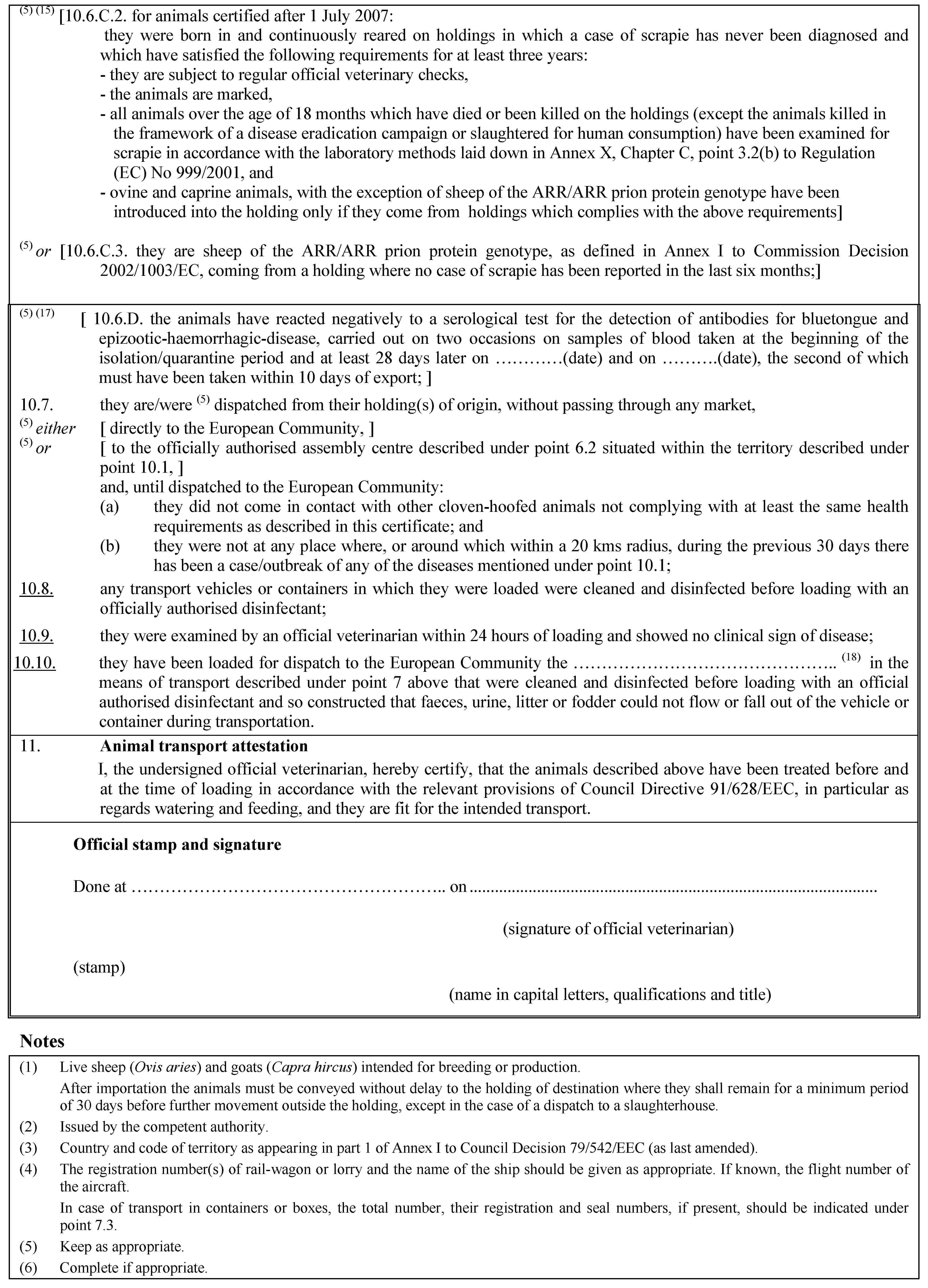 (5) (15) [10.6.C.2. for animals certified after 1 July 2007:they were born in and continuously reared on holdings in which a case of scrapie has never been diagnosed and which have satisfied the following requirements for at least three years:- they are subject to regular official veterinary checks,- the animals are marked,- all animals over the age of 18 months which have died or been killed on the holdings (except the animals killed in the framework of a disease eradication campaign or slaughtered for human consumption) have been examined for scrapie in accordance with the laboratory methods laid down in Annex X, Chapter C, point 3.2(b) to Regulation (EC) No 999/2001, and- ovine and caprine animals, with the exception of sheep of the ARR/ARR prion protein genotype have been introduced into the holding only if they come from holdings which complies with the above requirements](5) or [10.6.C.3. they are sheep of the ARR/ARR prion protein genotype, as defined in Annex I to Commission Decision 2002/1003/EC, coming from a holding where no case of scrapie has been reported in the last six months;](5) (17) [ 10.6.D. the animals have reacted negatively to a serological test for the detection of antibodies for bluetongue and epizootic-haemorrhagic-disease, carried out on two occasions on samples of blood taken at the beginning of the isolation/quarantine period and at least 28 days later on …(date) and on …(date), the second of which must have been taken within 10 days of export; ]10.7. they are/were (5) dispatched from their holding(s) of origin, without passing through any market,(5) either [ directly to the European Community, ](5) or [ to the officially authorised assembly centre described under point 6.2 situated within the territory described under point 10.1, ]and, until dispatched to the European Community:(a) they did not come in contact with other cloven-hoofed animals not complying with at least the same health requirements as described in this certificate; and(b) they were not at any place where, or around which within a 20 kms radius, during the previous 30 days there has been a case/outbreak of any of the diseases mentioned under point 10.1;10.8. any transport vehicles or containers in which they were loaded were cleaned and disinfected before loading with an officially authorised disinfectant;10.9. they were examined by an official veterinarian within 24 hours of loading and showed no clinical sign of disease;10.10. they have been loaded for dispatch to the European Community the … (18) in the means of transport described under point 7 above that were cleaned and disinfected before loading with an official authorised disinfectant and so constructed that faeces, urine, litter or fodder could not flow or fall out of the vehicle or container during transportation.11. Animal transport attestationI, the undersigned official veterinarian, hereby certify, that the animals described above have been treated before and at the time of loading in accordance with the relevant provisions of Council Directive 91/628/EEC, in particular as regards watering and feeding, and they are fit for the intended transport.Official stamp and signatureDone at … on(signature of official veterinarian)(stamp)(name in capital letters, qualifications and title)Notes(1) Live sheep (Ovis aries) and goats (Capra hircus) intended for breeding or production.After importation the animals must be conveyed without delay to the holding of destination where they shall remain for a minimum period of 30 days before further movement outside the holding, except in the case of a dispatch to a slaughterhouse.(2) Issued by the competent authority.(3) Country and code of territory as appearing in part 1 of Annex I to Council Decision 79/542/EEC (as last amended).(4) The registration number(s) of rail-wagon or lorry and the name of the ship should be given as appropriate. If known, the flight number of the aircraft.In case of transport in containers or boxes, the total number, their registration and seal numbers, if present, should be indicated under point 7.3.(5) Keep as appropriate.(6) Complete if appropriate.