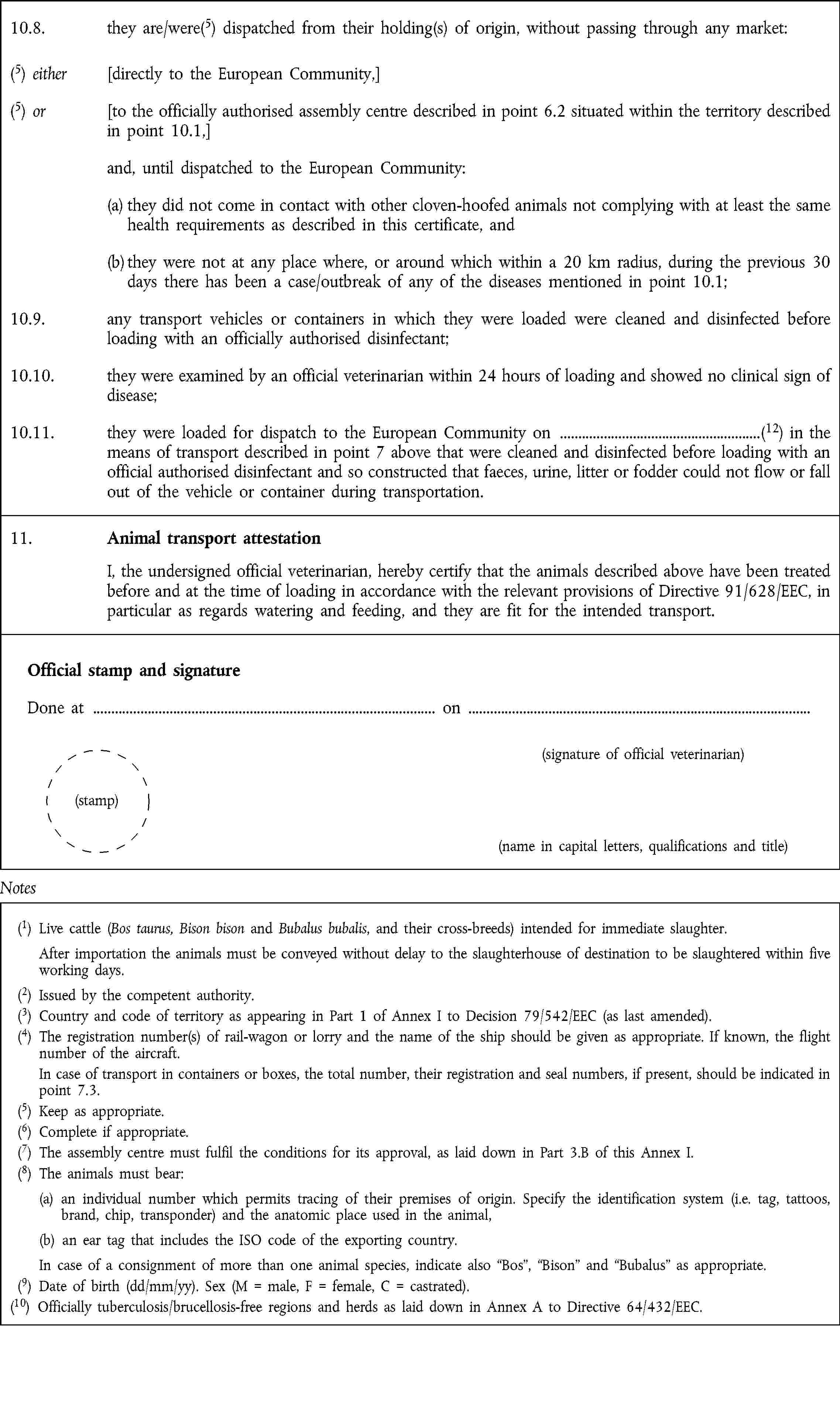 10.8. they are/were(5) dispatched from their holding(s) of origin, without passing through any market:(5) either [directly to the European Community,](5) or [to the officially authorised assembly centre described in point 6.2 situated within the territory described in point 10.1,]and, until dispatched to the European Community:(a) they did not come in contact with other cloven-hoofed animals not complying with at least the same health requirements as described in this certificate, and(b) they were not at any place where, or around which within a 20 km radius, during the previous 30 days there has been a case/outbreak of any of the diseases mentioned in point 10.1;10.9. any transport vehicles or containers in which they were loaded were cleaned and disinfected before loading with an officially authorised disinfectant;10.10. they were examined by an official veterinarian within 24 hours of loading and showed no clinical sign of disease;10.11. they were loaded for dispatch to the European Community on (12) in the means of transport described in point 7 above that were cleaned and disinfected before loading with an official authorised disinfectant and so constructed that faeces, urine, litter or fodder could not flow or fall out of the vehicle or container during transportation.11. Animal transport attestation I, the undersigned official veterinarian, hereby certify that the animals described above have been treated before and at the time of loading in accordance with the relevant provisions of Directive 91/628/EEC, in particular as regards watering and feeding, and they are fit for the intended transport.Official stamp and signature Done at on (signature of official veterinarian) (stamp) (name in capital letters, qualifications and title)Notes(1) Live cattle (Bos taurus, Bison bison and Bubalus bubalis, and their cross-breeds) intended for immediate slaughter. After importation the animals must be conveyed without delay to the slaughterhouse of destination to be slaughtered within five working days.(2) Issued by the competent authority.(3) Country and code of territory as appearing in Part 1 of Annex I to Decision 79/542/EEC (as last amended).(4) The registration number(s) of rail-wagon or lorry and the name of the ship should be given as appropriate. If known, the flight number of the aircraft. In case of transport in containers or boxes, the total number, their registration and seal numbers, if present, should be indicated in point 7.3.(5) Keep as appropriate.(6) Complete if appropriate.(7) The assembly centre must fulfil the conditions for its approval, as laid down in Part 3.B of this Annex I.(8) The animals must bear: (a) an individual number which permits tracing of their premises of origin. Specify the identification system (i.e. tag, tattoos, brand, chip, transponder) and the anatomic place used in the animal, (b) an ear tag that includes the ISO code of the exporting country. In case of a consignment of more than one animal species, indicate also Bos, Bison and Bubalus as appropriate.(9) Date of birth (dd/mm/yy). Sex (M = male, F = female, C = castrated).(10) Officially tuberculosis/brucellosis-free regions and herds as laid down in Annex A to Directive 64/432/EEC.