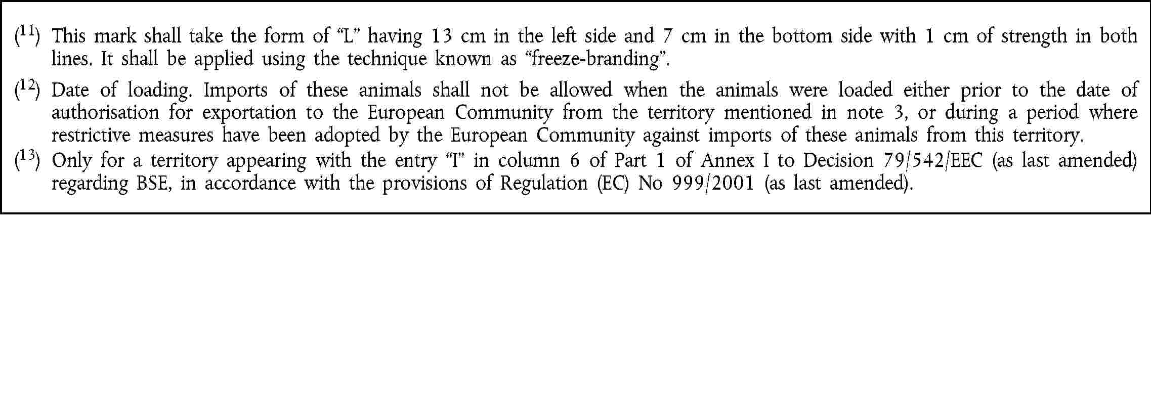 (11) This mark shall take the form of L having 13 cm in the left side and 7 cm in the bottom sidewith 1 cm of strength in both lines. It shall be applied using the technique known as freeze-branding.(12) Date of loading. Imports of these animals shall not be allowed when the animals were loaded either prior to the date of authorisation for exportation to the European Community from the territory mentioned in note 3, or during a period where restrictive measures have been adopted by the European Community against imports of these animals from this territory.(13) Only for a territory appearing with the entry I in column 6 of Part 1 of Annex I to Decision 79/542/EEC (as last amended) regarding BSE, in accordance with the provisions of Regulation (EC) No 999/2001 (as last amended).