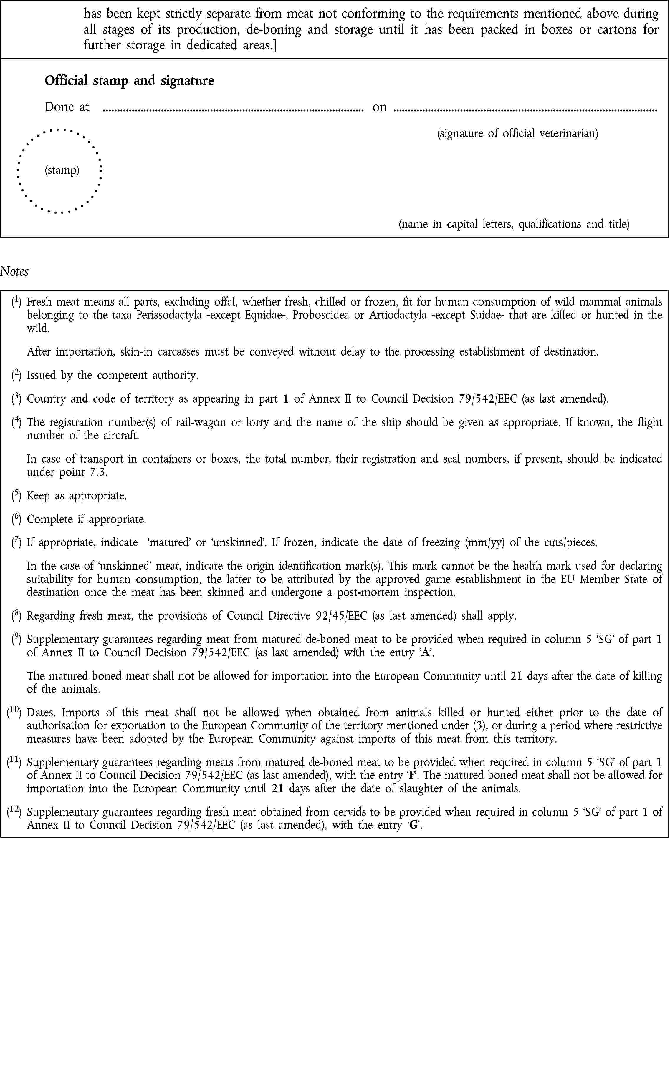 has been kept strictly separate from meat not conforming to the requirements mentioned above during all stages of its production, de-boning and storage until it has been packed in boxes or cartons for further storage in dedicated areas.]Official stamp and signatureDone at on(signature of official veterinarian)(stamp)(name in capital letters, qualifications and title)Notes(1) Fresh meat means all parts, excluding offal, whether fresh, chilled or frozen, fit for human consumption of wild mammal animals belonging to the taxa Perissodactyla -except Equidae-, Proboscidea or Artiodactyla -except Suidae- that are killed or hunted in the wild.After importation, skin-in carcasses must be conveyed without delay to the processing establishment of destination.(2) Issued by the competent authority.(3) Country and code of territory as appearing in part 1 of Annex II to Council Decision 79/542/EEC (as last amended).(4) The registration number(s) of rail-wagon or lorry and the name of the ship should be given as appropriate. If known, the flight number of the aircraft.In case of transport in containers or boxes, the total number, their registration and seal numbers, if present, should be indicated under point 7.3.(5) Keep as appropriate.(6) Complete if appropriate.(7) If appropriate, indicate matured or unskinned. If frozen, indicate the date of freezing (mm/yy) of the cuts/pieces.In the case of unskinned meat, indicate the origin identification mark(s). This mark cannot be the health mark used for declaring suitability for human consumption, the latter to be attributed by the approved game establishment in the EU Member State of destination once the meat has been skinned and undergone a post-mortem inspection.(8) Regarding fresh meat, the provisions of Council Directive 92/45/EEC (as last amended) shall apply.(9) Supplementary guarantees regarding meat from matured de-boned meat to be provided when required in column 5 SG of part 1 of Annex II to Council Decision 79/542/EEC (as last amended) with the entry A.The matured boned meat shall not be allowed for importation into the European Community until 21 days after the date of killing of the animals.(10) Dates. Imports of this meat shall not be allowed when obtained from animals killed or hunted either prior to the date of authorisation for exportation to the European Community of the territory mentioned under (3), or during a period where restrictive measures have been adopted by the European Community against imports of this meat from this territory.(11) Supplementary guarantees regarding meats from matured de-boned meat to be provided when required in column 5 SG of part 1 of Annex II to Council Decision 79/542/EEC (as last amended), with the entry F. The matured boned meat shall not be allowed for importation into the European Community until 21 days after the date of slaughter of the animals.(12) Supplementary guarantees regarding fresh meat obtained from cervids to be provided when required in column 5 SG of part 1 of Annex II to Council Decision 79/542/EEC (as last amended), with the entry G.