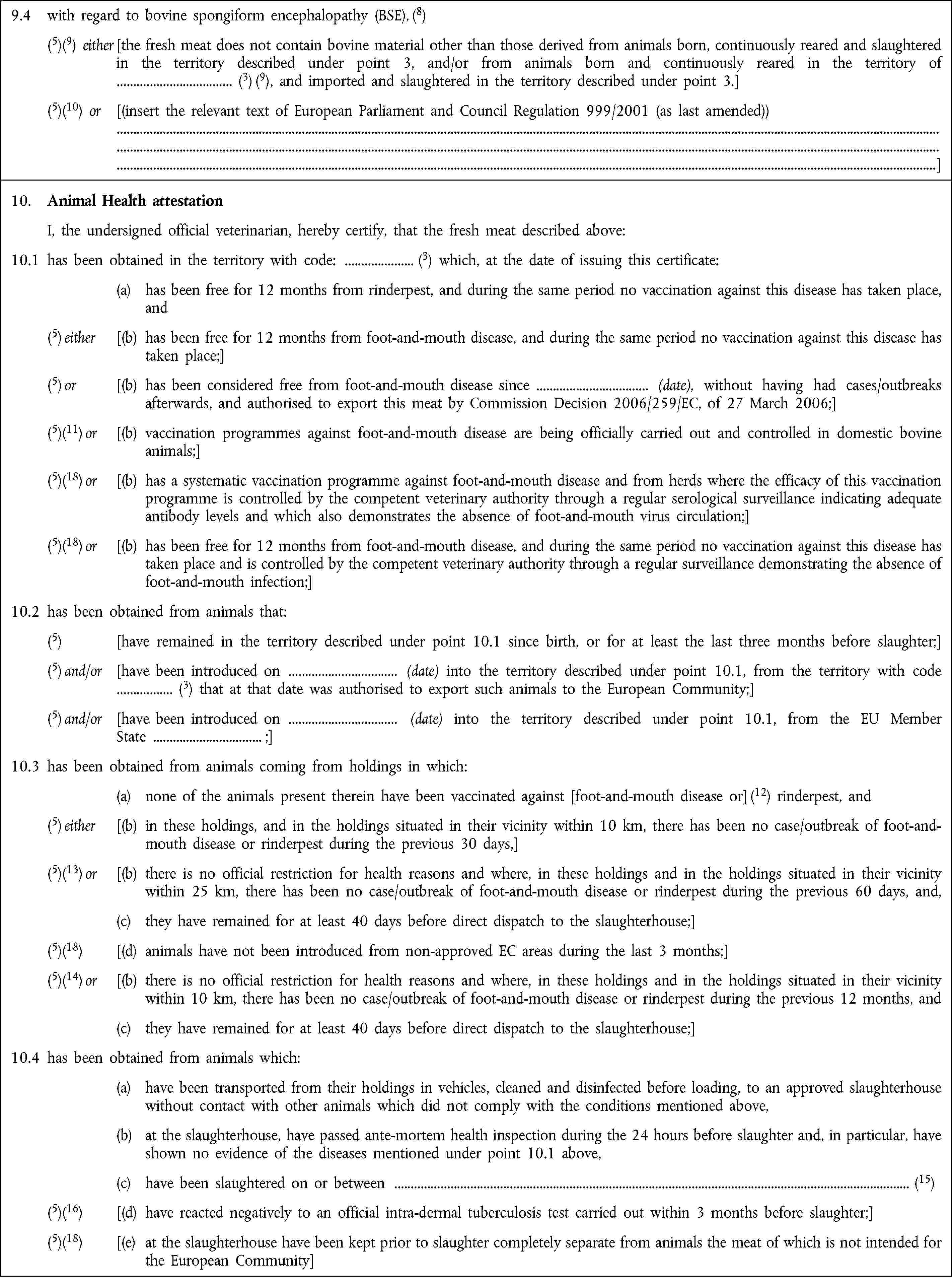 9.4 with regard to bovine spongiform encephalopathy (BSE), (8)(5)(9) either [the fresh meat does not contain bovine material other than those derived from animals born, continuously reared and slaughtered in the territory described under point 3, and/or from animals born and continuously reared in the territory of (3) (9), and imported and slaughtered in the territory described under point 3.](5)(10) or [(insert the relevant text of European Parliament and Council Regulation 999/2001 (as last amended))]10. Animal Health attestationI, the undersigned official veterinarian, hereby certify, that the fresh meat described above:10.1 has been obtained in the territory with code: (3) which, at the date of issuing this certificate:(a) has been free for 12 months from rinderpest, and during the same period no vaccination against this disease has taken place, and(5) either [(b) has been free for 12 months from foot-and-mouth disease, and during the same period no vaccination against this disease has taken place;](5) or [(b) has been considered free from foot-and-mouth disease since (date), without having had cases/outbreaks afterwards, and authorised to export this meat by Commission Decision 2006/259/EC, of 27 March 2006;](5)(11) or [(b) vaccination programmes against foot-and-mouth disease are being officially carried out and controlled in domestic bovine animals;](5)(18) or [(b) has a systematic vaccination programme against foot-and-mouth disease and from herds where the efficacy of this vaccination programme is controlled by the competent veterinary authority through a regular serological surveillance indicating adequate antibody levels and which also demonstrates the absence of foot-and-mouth virus circulation;](5)(18) or [(b) has been free for 12 months from foot-and-mouth disease, and during the same period no vaccination against this disease has taken place and is controlled by the competent veterinary authority through a regular surveillance demonstrating the absence of foot-and-mouth infection;]10.2 has been obtained from animals that:(5) [have remained in the territory described under point 10.1 since birth, or for at least the last three months before slaughter;](5) and/or [have been introduced on (date) into the territory described under point 10.1, from the territory with code (3) that at that date was authorised to export such animals to the European Community;](5) and/or [have been introduced on (date) into the territory described under point 10.1, from the EU Member State ;]10.3 has been obtained from animals coming from holdings in which:(a) none of the animals present therein have been vaccinated against [foot-and-mouth disease or] (12) rinderpest, and(5) either [(b) in these holdings, and in the holdings situated in their vicinity within 10 km, there has been no case/outbreak of foot-and-mouth disease or rinderpest during the previous 30 days,](5)(13) or [(b) there is no official restriction for health reasons and where, in these holdings and in the holdings situated in their vicinity within 25 km, there has been no case/outbreak of foot-and-mouth disease or rinderpest during the previous 60 days, and,(c) they have remained for at least 40 days before direct dispatch to the slaughterhouse;](5)(18) [(d) animals have not been introduced from non-approved EC areas during the last 3 months;](5)(14) or [(b) there is no official restriction for health reasons and where, in these holdings and in the holdings situated in their vicinity within 10 km, there has been no case/outbreak of foot-and-mouth disease or rinderpest during the previous 12 months, and(c) they have remained for at least 40 days before direct dispatch to the slaughterhouse;]10.4 has been obtained from animals which:(a) have been transported from their holdings in vehicles, cleaned and disinfected before loading, to an approved slaughterhouse without contact with other animals which did not comply with the conditions mentioned above,(b) at the slaughterhouse, have passed ante-mortem health inspection during the 24 hours before slaughter and, in particular, have shown no evidence of the diseases mentioned under point 10.1 above,(c) have been slaughtered on or between (15)(5)(16) [(d) have reacted negatively to an official intra-dermal tuberculosis test carried out within 3 months before slaughter;](5)(18) [(e) at the slaughterhouse have been kept prior to slaughter completely separate from animals the meat of which is not intended for the European Community]