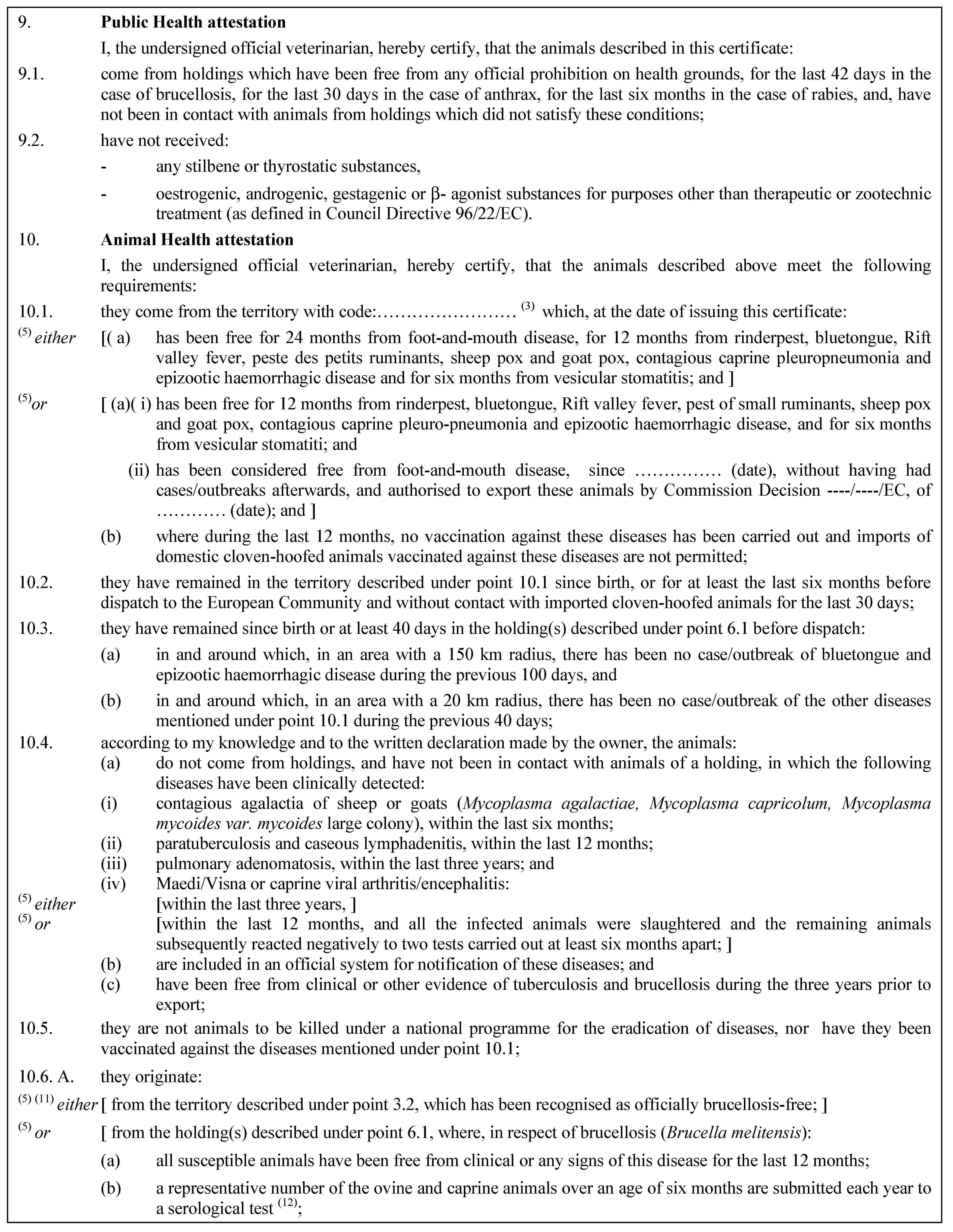 9. Public Health attestationI, the undersigned official veterinarian, hereby certify, that the animals described in this certificate:9.1. come from holdings which have been free from any official prohibition on health grounds, for the last 42 days in the case of brucellosis, for the last 30 days in the case of anthrax, for the last six months in the case of rabies, and, have not been in contact with animals from holdings which did not satisfy these conditions;9.2. have not received:- any stilbene or thyrostatic substances,- oestrogenic, androgenic, gestagenic or -- agonist substances for purposes other than therapeutic or zootechnic treatment (as defined in Council Directive 96/22/EC).10. Animal Health attestationI, the undersigned official veterinarian, hereby certify, that the animals described above meet the following requirements:10.1. they come from the territory with code:… (3) which, at the date of issuing this certificate:(5) either [( a) has been free for 24 months from foot-and-mouth disease, for 12 months from rinderpest, bluetongue, Rift valley fever, peste des petits ruminants, sheep pox and goat pox, contagious caprine pleuropneumonia and epizootic haemorrhagic disease and for six months from vesicular stomatitis; and ](5)or [ (a)( i) has been free for 12 months from rinderpest, bluetongue, Rift valley fever, pest of small ruminants, sheep pox and goat pox, contagious caprine pleuro-pneumonia and epizootic haemorrhagic disease, and for six months from vesicular stomatiti; and(ii) has been considered free from foot-and-mouth disease, since … (date), without having had cases/outbreaks afterwards, and authorised to export these animals by Commission Decision ----/----/EC, of … (date); and ](b) where during the last 12 months, no vaccination against these diseases has been carried out and imports of domestic cloven-hoofed animals vaccinated against these diseases are not permitted;10.2. they have remained in the territory described under point 10.1 since birth, or for at least the last six months before dispatch to the European Community and without contact with imported cloven-hoofed animals for the last 30 days;10.3. they have remained since birth or at least 40 days in the holding(s) described under point 6.1 before dispatch:(a) in and around which, in an area with a 150 km radius, there has been no case/outbreak of bluetongue and epizootic haemorrhagic disease during the previous 100 days, and(b) in and around which, in an area with a 20 km radius, there has been no case/outbreak of the other diseases mentioned under point 10.1 during the previous 40 days;10.4. according to my knowledge and to the written declaration made by the owner, the animals:(a) do not come from holdings, and have not been in contact with animals of a holding, in which the following diseases have been clinically detected:(i) contagious agalactia of sheep or goats (Mycoplasma agalactiae, Mycoplasma capricolum, Mycoplasma mycoides var. mycoides large colony), within the last six months;(ii) paratuberculosis and caseous lymphadenitis, within the last 12 months;(iii) pulmonary adenomatosis, within the last three years; and(iv) Maedi/Visna or caprine viral arthritis/encephalitis:(5) either [within the last three years, ](5) or [within the last 12 months, and all the infected animals were slaughtered and the remaining animals subsequently reacted negatively to two tests carried out at least six months apart; ](b) are included in an official system for notification of these diseases; and(c) have been free from clinical or other evidence of tuberculosis and brucellosis during the three years prior to export;10.5. they are not animals to be killed under a national programme for the eradication of diseases, nor have they been vaccinated against the diseases mentioned under point 10.1;10.6. A. they originate:(5) (11) either [ from the territory described under point 3.2, which has been recognised as officially brucellosis-free; ](5) or [ from the holding(s) described under point 6.1, where, in respect of brucellosis (Brucella melitensis):(a) all susceptible animals have been free from clinical or any signs of this disease for the last 12 months;(b) a representative number of the ovine and caprine animals over an age of six months are submitted each year to a serological test (12);