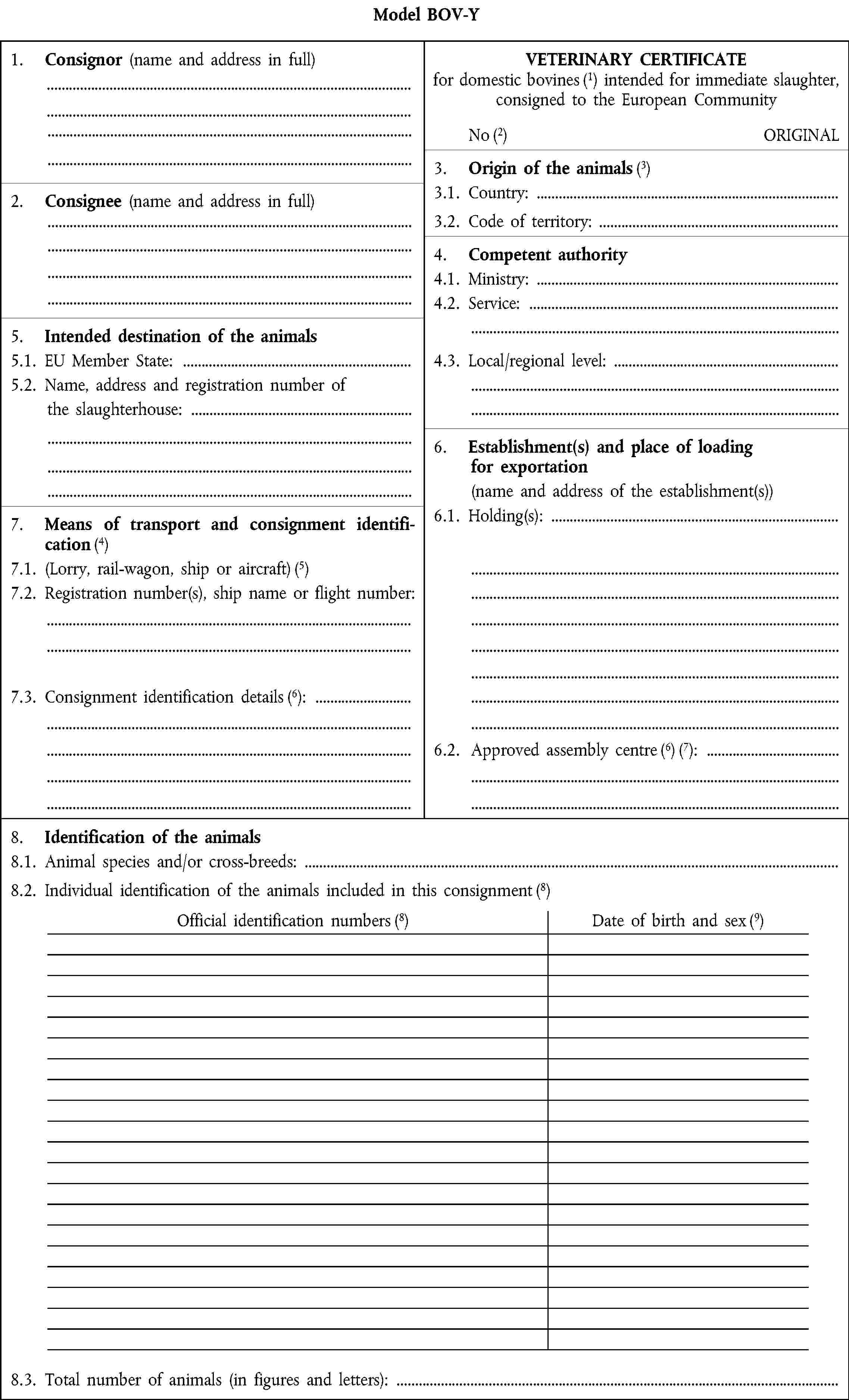 Model BOV-Y1.2. Consignor (name and address in full)VETERINARY CERTIFICATE for domestic bovines intended for immediate slaughter, consigned to the European CommunityNoORIGINAL3.2. Origin of the animals2.2. Consignee (name and address in full)3.1. Country:3.2. Code of territory:4.2. Competent authority 4.1. Ministry: 4.2. Service:5.2. Intended destination of the animals5.1. EU Member State:4.3. Local/regional level:5.2. Name, address and registration number ofthe slaughterhouse:6.2. Establishment(s) and place of loadingfor exportation(name and address of the establishment(s))7.2. Means of transport and consignment identification6.1. Holding(s):7.1. (Lorry, rail-wagon, ship or aircraft)7.2. Registration number(s), ship name or flight number:7.3. Consignment identification details:6.2. Approved assembly centre:8.2. Identification of the animals8.1. Animal species and/or cross-breeds: 8.2. Individual identification of the animals included in this consignmentOfficial identification numbersDate of birth and sex8.3. Total number of animals (in figures and letters):