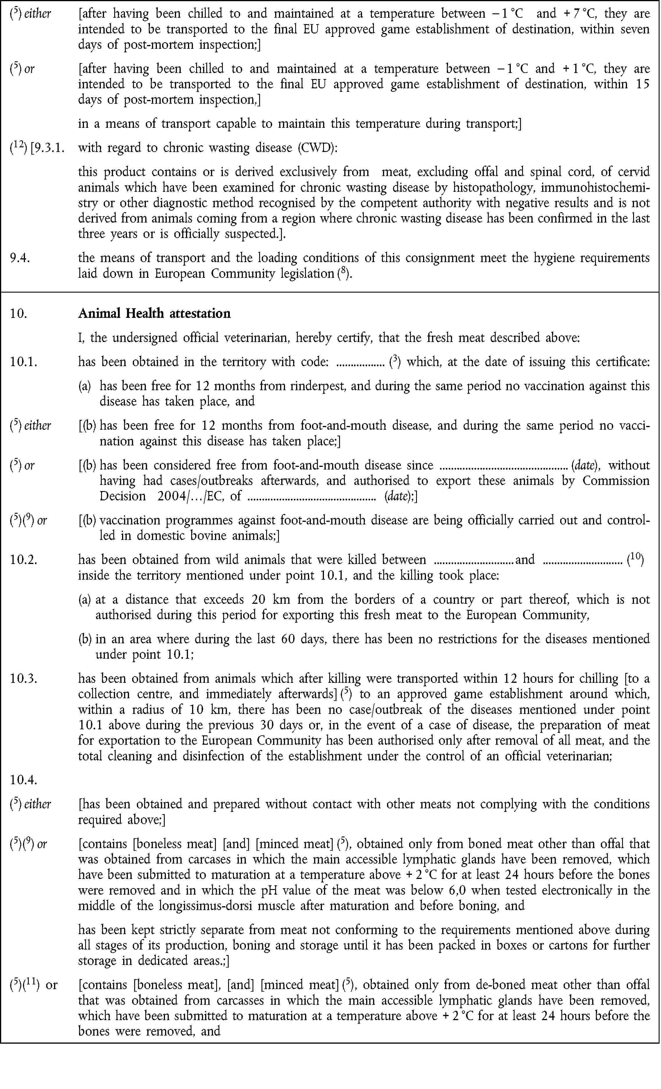 (5) either [after having been chilled to and maintained at a temperature between – 1 °C and + 7 °C, they are intended to be transported to the final EU approved game establishment of destination, within seven days of post-mortem inspection;](5) or [after having been chilled to and maintained at a temperature between – 1 °C and + 1 °C, they are intended to be transported to the final EU approved game establishment of destination, within 15 days of post-mortem inspection,]in a means of transport capable to maintain this temperature during transport;](12) [9.3.1. with regard to chronic wasting disease (CWD):this product contains or is derived exclusively from meat, excluding offal and spinal cord, of cervid animals which have been examined for chronic wasting disease by histopathology, immunohistochemistry or other diagnostic method recognised by the competent authority with negative results and is not derived from animals coming from a region where chronic wasting disease has been confirmed in the last three years or is officially suspected.].9.4. the means of transport and the loading conditions of this consignment meet the hygiene requirements laid down in European Community legislation (8).10. Animal Health attestationI, the undersigned official veterinarian, hereby certify, that the fresh meat described above:10.1. has been obtained in the territory with code: (3) which, at the date of issuing this certificate:(a) has been free for 12 months from rinderpest, and during the same period no vaccination against this disease has taken place, and(5) either [(b) has been free for 12 months from foot-and-mouth disease, and during the same period no vaccination against this disease has taken place;](5) or [(b) has been considered free from foot-and-mouth disease since (date), without having had cases/outbreaks afterwards, and authorised to export these animals by Commission Decision 2004/…/EC, of (date);](5)(9) or [(b) vaccination programmes against foot-and-mouth disease are being officially carried out and controlled in domestic bovine animals;]10.2. has been obtained from wild animals that were killed between and (10)inside the territory mentioned under point 10.1, and the killing took place:(a) at a distance that exceeds 20 km from the borders of a country or part thereof, which is not authorised during this period for exporting this fresh meat to the European Community,(b) in an area where during the last 60 days, there has been no restrictions for the diseases mentioned under point 10.1;10.3. has been obtained from animals which after killing were transported within 12 hours for chilling [to a collection centre, and immediately afterwards] (5) to an approved game establishment around which, within a radius of 10 km, there has been no case/outbreak of the diseases mentioned under point 10.1 above during the previous 30 days or, in the event of a case of disease, the preparation of meat for exportation to the European Community has been authorised only after removal of all meat, and the total cleaning and disinfection of the establishment under the control of an official veterinarian;10.4.(5) either [has been obtained and prepared without contact with other meats not complying with the conditions required above;](5)(9) or [contains [boneless meat] [and] [minced meat] (5), obtained only from boned meat other than offal that was obtained from carcases in which the main accessible lymphatic glands have been removed, which have been submitted to maturation at a temperature above + 2 °C for at least 24 hours before the bones were removed and in which the pH value of the meat was below 6,0 when tested electronically in the middle of the longissimus-dorsi muscle after maturation and before boning, andhas been kept strictly separate from meat not conforming to the requirements mentioned above during all stages of its production, boning and storage until it has been packed in boxes or cartons for further storage in dedicated areas.;](5)(11) or [contains [boneless meat], [and] [minced meat] (5), obtained only from de-boned meat other than offal that was obtained from carcasses in which the main accessible lymphatic glands have been removed, which have been submitted to maturation at a temperature above + 2 °C for at least 24 hours before the bones were removed, and