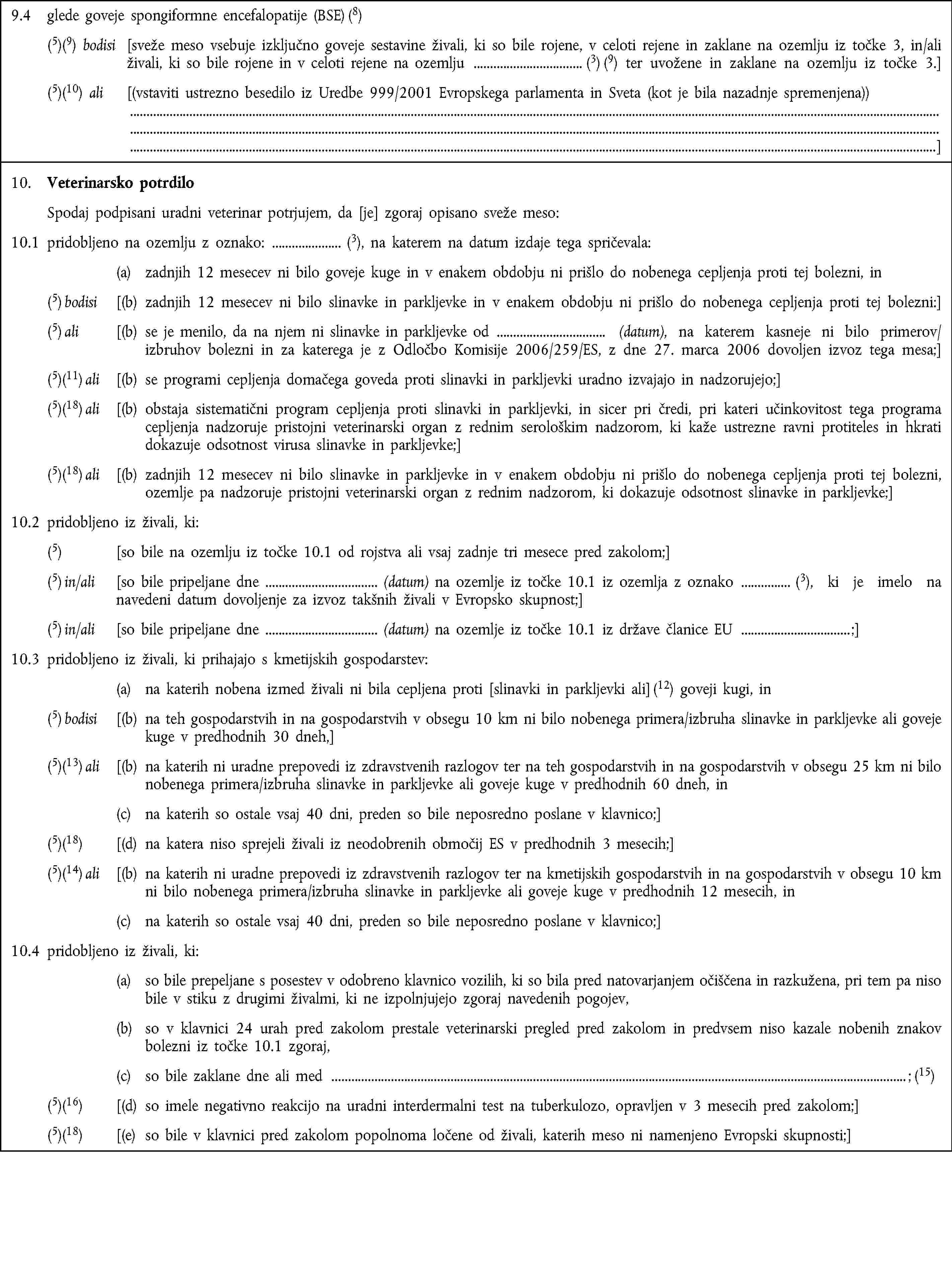 9.4 glede goveje spongiformne encefalopatije (BSE) (8)(5)(9) bodisi [sveže meso vsebuje izključno goveje sestavine živali, ki so bile rojene, v celoti rejene in zaklane na ozemlju iz točke 3, in/ali živali, ki so bile rojene in v celoti rejene na ozemlju (3) (9) ter uvožene in zaklane na ozemlju iz točke 3.](5)(10) ali [(vstaviti ustrezno besedilo iz Uredbe 999/2001 Evropskega parlamenta in Sveta (kot je bila nazadnje spremenjena))]10. Veterinarsko potrdiloSpodaj podpisani uradni veterinar potrjujem, da [je] zgoraj opisano sveže meso:10.1 pridobljeno na ozemlju z oznako: (3), na katerem na datum izdaje tega spričevala:(a) zadnjih 12 mesecev ni bilo goveje kuge in v enakem obdobju ni prišlo do nobenega cepljenja proti tej bolezni, in(5) bodisi [(b) zadnjih 12 mesecev ni bilo slinavke in parkljevke in v enakem obdobju ni prišlo do nobenega cepljenja proti tej bolezni:](5) ali [(b) se je menilo, da na njem ni slinavke in parkljevke od (datum), na katerem kasneje ni bilo primerov/izbruhov bolezni in za katerega je z Odločbo Komisije 2006/259/ES, z dne 27. marca 2006 dovoljen izvoz tega mesa;](5)(11) ali [(b) se programi cepljenja domačega goveda proti slinavki in parkljevki uradno izvajajo in nadzorujejo;](5)(18) ali [(b) obstaja sistematični program cepljenja proti slinavki in parkljevki, in sicer pri čredi, pri kateri učinkovitost tega programa cepljenja nadzoruje pristojni veterinarski organ z rednim serološkim nadzorom, ki kaže ustrezne ravni protiteles in hkrati dokazuje odsotnost virusa slinavke in parkljevke;](5)(18) ali [(b) zadnjih 12 mesecev ni bilo slinavke in parkljevke in v enakem obdobju ni prišlo do nobenega cepljenja proti tej bolezni, ozemlje pa nadzoruje pristojni veterinarski organ z rednim nadzorom, ki dokazuje odsotnost slinavke in parkljevke;]10.2 pridobljeno iz živali, ki:(5) [so bile na ozemlju iz točke 10.1 od rojstva ali vsaj zadnje tri mesece pred zakolom;](5) in/ali [so bile pripeljane dne (datum) na ozemlje iz točke 10.1 iz ozemlja z oznako (3), ki je imelo na navedeni datum dovoljenje za izvoz takšnih živali v Evropsko skupnost;](5) in/ali [so bile pripeljane dne (datum) na ozemlje iz točke 10.1 iz države članice EU ;]10.3 pridobljeno iz živali, ki prihajajo s kmetijskih gospodarstev:(a) na katerih nobena izmed živali ni bila cepljena proti [slinavki in parkljevki ali] (12) goveji kugi, in(5) bodisi [(b) na teh gospodarstvih in na gospodarstvih v obsegu 10 km ni bilo nobenega primera/izbruha slinavke in parkljevke ali goveje kuge v predhodnih 30 dneh,](5)(13) ali [(b) na katerih ni uradne prepovedi iz zdravstvenih razlogov ter na teh gospodarstvih in na gospodarstvih v obsegu 25 km ni bilo nobenega primera/izbruha slinavke in parkljevke ali goveje kuge v predhodnih 60 dneh, in(c) na katerih so ostale vsaj 40 dni, preden so bile neposredno poslane v klavnico;](5)(18) [(d) na katera niso sprejeli živali iz neodobrenih območij ES v predhodnih 3 mesecih;](5)(14) ali [(b) na katerih ni uradne prepovedi iz zdravstvenih razlogov ter na kmetijskih gospodarstvih in na gospodarstvih v obsegu 10 km ni bilo nobenega primera/izbruha slinavke in parkljevke ali goveje kuge v predhodnih 12 mesecih, in(c) na katerih so ostale vsaj 40 dni, preden so bile neposredno poslane v klavnico;]10.4 pridobljeno iz živali, ki:(a) so bile prepeljane s posestev v odobreno klavnico vozilih, ki so bila pred natovarjanjem očiščena in razkužena, pri tem pa niso bile v stiku z drugimi živalmi, ki ne izpolnjujejo zgoraj navedenih pogojev,(b) so v klavnici 24 urah pred zakolom prestale veterinarski pregled pred zakolom in predvsem niso kazale nobenih znakov bolezni iz točke 10.1 zgoraj,(c) so bile zaklane dne ali med ; (15)(5)(16) [(d) so imele negativno reakcijo na uradni interdermalni test na tuberkulozo, opravljen v 3 mesecih pred zakolom;](5)(18) [(e) so bile v klavnici pred zakolom popolnoma ločene od živali, katerih meso ni namenjeno Evropski skupnosti;]