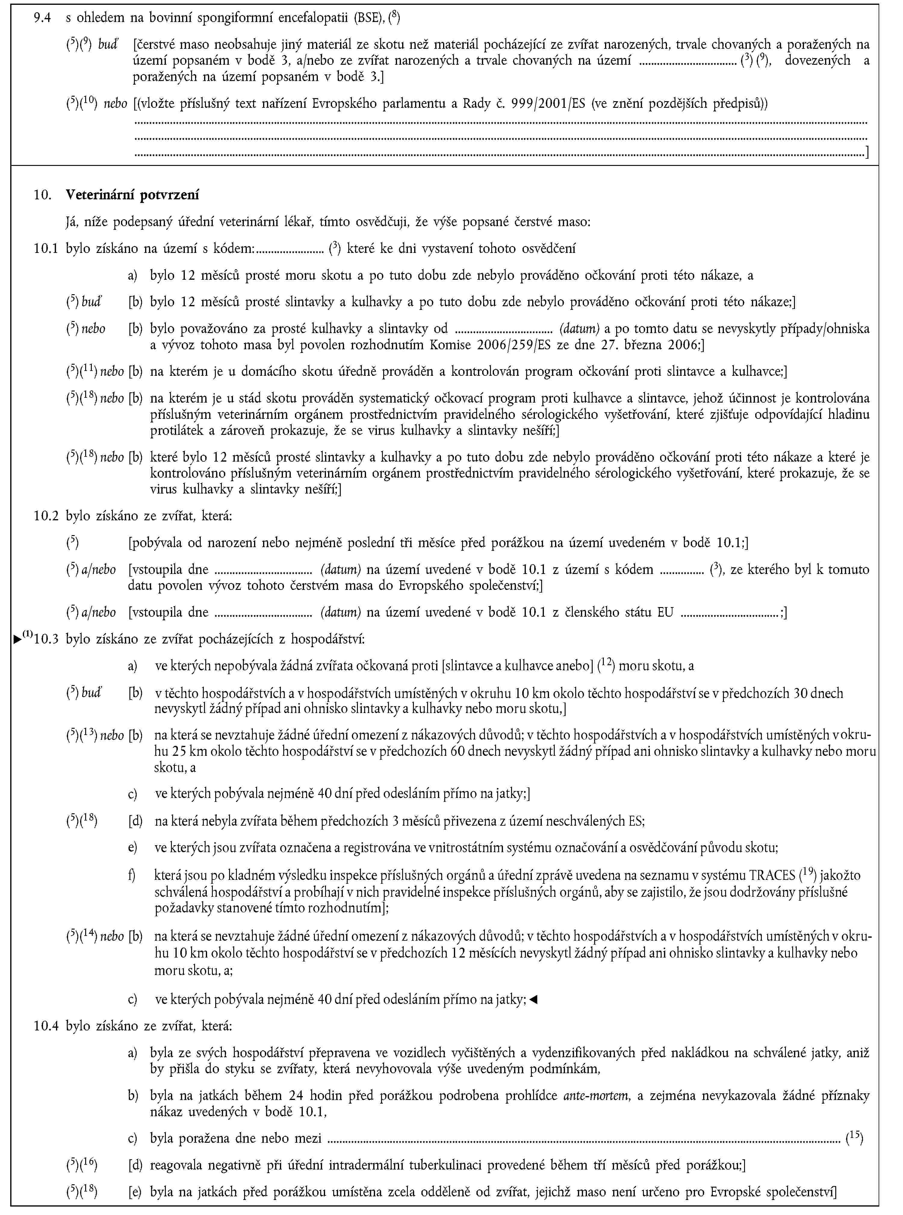 9.4 s ohledem na bovinní spongiformní encefalopatii (BSE), (8)(5)(9) buď [čerstvé maso neobsahuje jiný materiál ze skotu než materiál pocházející ze zvířat narozených, trvale chovaných a poražených na území popsaném v bodě 3, a/nebo ze zvířat narozených a trvale chovaných na území (3) (9), dovezených a poražených na území popsaném v bodě 3.](5)(10) nebo [(vložte příslušný text nařízení Evropského parlamentu a Rady č. 999/2001/ES (ve znění pozdějších předpisů))]10. Veterinární potvrzeníJá, níže podepsaný úřední veterinární lékař, tímto osvědčuji, že výše popsané čerstvé maso:10.1 bylo získáno na území s kódem: (3) které ke dni vystavení tohoto osvědčenía) bylo 12 měsíců prosté moru skotu a po tuto dobu zde nebylo prováděno očkování proti této nákaze, a(5) buď [b) bylo 12 měsíců prosté slintavky a kulhavky a po tuto dobu zde nebylo prováděno očkování proti této nákaze;](5) nebo [b) bylo považováno za prosté kulhavky a slintavky od (datum) a po tomto datu se nevyskytly případy/ohniska a vývoz tohoto masa byl povolen rozhodnutím Komise 2006/259/ES ze dne 27. března 2006;](5)(11) nebo [b) na kterém je u domácího skotu úředně prováděn a kontrolován program očkování proti slintavce a kulhavce;](5)(18) nebo [b) na kterém je u stád skotu prováděn systematický očkovací program proti kulhavce a slintavce, jehož účinnost je kontrolována příslušným veterinárním orgánem prostřednictvím pravidelného sérologického vyšetřování, které zjišťuje odpovídající hladinu protilátek a zároveň prokazuje, že se virus kulhavky a slintavky nešíří;](5)(18) nebo [b) které bylo 12 měsíců prosté slintavky a kulhavky a po tuto dobu zde nebylo prováděno očkování proti této nákaze a které je kontrolováno příslušným veterinárním orgánem prostřednictvím pravidelného sérologického vyšetřování, které prokazuje, že se virus kulhavky a slintavky nešíří;]10.2 bylo získáno ze zvířat, která:(5) [pobývala od narození nebo nejméně poslední tři měsíce před porážkou na území uvedeném v bodě 10.1;](5) a/nebo [vstoupila dne (datum) na území uvedené v bodě 10.1 z území s kódem (3), ze kterého byl k tomuto datu povolen vývoz tohoto čerstvém masa do Evropského společenství;](5) a/nebo [vstoupila dne (datum) na území uvedené v bodě 10.1 z členského státu EU ;]10.3 bylo získáno ze zvířat pocházejících z hospodářství:a) ve kterých nepobývala žádná zvířata očkovaná proti [kulhavce a slintavce nebo] (12) moru skotu, a(5) buď [b) v těchto hospodářstvích a v hospodářstvích umístěných v okruhu 10 km okolo těchto hospodářství se v předchozích 30 dnech nevyskytl žádný případ ani ohnisko slintavky a kulhavky nebo moru skotu,](5)(13) nebo [b) na která se nevztahuje žádné úřední omezení z nákazových důvodů; v těchto hospodářstvích a v hospodářstvích umístěných v okruhu 25 km okolo těchto hospodářství se v předchozích 60 dnech nevyskytl/(o) žádný případ/žádné ohnisko slintavky a kulhavky nebo moru skotu, ac) ve kterých pobývala nejméně 40 dní před odesláním přímo na jatky;](5)(18) [d) na která nebyla zvířata během předchozích 3 měsíců přivezena z území neschválených ES;](5)(14) nebo [b) na která se nevztahuje žádné úřední omezení z nákazových důvodů; v těchto hospodářstvích a v hospodářstvích umístěných v okruhu 10 km okolo těchto hospodářství se v předchozích 12 měsících nevyskytl žádný případ ani ohnisko slintavky a kulhavky nebo moru skotu, ac) ve kterých pobývala nejméně 40 dní před odesláním přímo na jatka;]10.4 bylo získáno ze zvířat, která:a) byla ze svých hospodářství přepravena ve vozidlech vyčištěných a vydenzifikovaných před nakládkou na schválené jatky, aniž by přišla do styku se zvířaty, která nevyhovovala výše uvedeným podmínkám,b) byla na jatkách během 24 hodin před porážkou podrobena prohlídce ante-mortem, a zejména nevykazovala žádné příznaky nákaz uvedených v bodě 10.1,c) byla poražena dne nebo mezi (15)(5)(16) [d) reagovala negativně při úřední intradermální tuberkulinaci provedené během tří měsíců před porážkou;](5)(18) [e) byla na jatkách před porážkou umístěna zcela odděleně od zvířat, jejichž maso není určeno pro Evropské společenství]