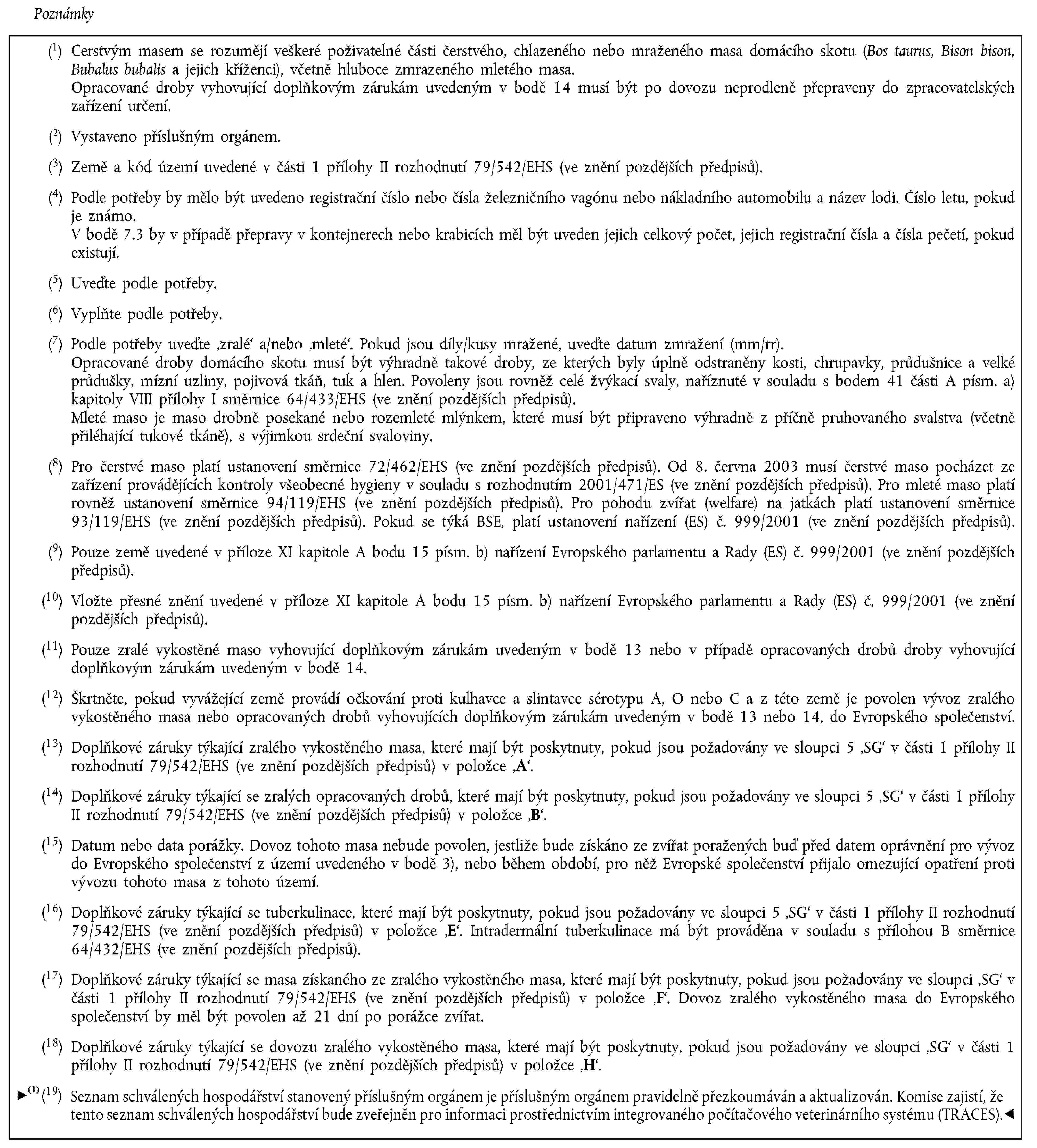 Poznámky(1) Čerstvým masem se rozumějí veškeré poživatelné části čerstvého, chlazeného nebo mraženého masa domácího skotu (Bos taurus, Bison bison, Bubalus bubalis a jejich kříženci), včetně hluboce zmrazeného mletého masa.Opracované droby vyhovující doplňkovým zárukám uvedeným v bodě 14 musí být po dovozu neprodleně přepraveny do zpracovatelských zařízení určení.(2) Vystaveno příslušným orgánem.(3) Země a kód území uvedené v části 1 přílohy II rozhodnutí 79/542/EHS (ve znění pozdějších předpisů).(4) Podle potřeby by mělo být uvedeno registrační číslo nebo čísla železničního vagónu nebo nákladního automobilu a název lodi. Číslo letu, pokud je známo.V bodě 7.3 by v případě přepravy v kontejnerech nebo krabicích měl být uveden jejich celkový počet, jejich registrační čísla a čísla pečetí, pokud existují.(5) Uveďte podle potřeby.(6) Vyplňte podle potřeby.(7) Podle potřeby uveďte ‚zralé‘ a/nebo ‚mleté‘. Pokud jsou díly/kusy mražené, uveďte datum zmražení (mm/rr).Opracované droby domácího skotu musí být výhradně takové droby, ze kterých byly úplně odstraněny kosti, chrupavky, průdušnice a velké průdušky, mízní uzliny, pojivová tkáň, tuk a hlen. Povoleny jsou rovněž celé žvýkací svaly, naříznuté v souladu s bodem 41 části A písm. a) kapitoly VIII přílohy I směrnice 64/433/EHS (ve znění pozdějších předpisů).Mleté maso je maso drobně posekané nebo rozemleté mlýnkem, které musí být připraveno výhradně z příčně pruhovaného svalstva (včetně přiléhající tukové tkáně), s výjimkou srdeční svaloviny.(8) Pro čerstvé maso platí ustanovení směrnice 72/462/EHS (ve znění pozdějších předpisů). Od 8. června 2003 musí čerstvé maso pocházet ze zařízení provádějících kontroly všeobecné hygieny v souladu s rozhodnutím 2001/471/ES (ve znění pozdějších předpisů). Pro mleté maso platí rovněž ustanovení směrnice 94/119/EHS (ve znění pozdějších předpisů). Pro pohodu zvířat (welfare) na jatkách platí ustanovení směrnice 93/119/EHS (ve znění pozdějších předpisů). Pokud se týká BSE, platí ustanovení nařízení (ES) č. 999/2001 (ve znění pozdějších předpisů).(9) Pouze země uvedené v příloze XI kapitole A bodu 15 písm. b) nařízení Evropského parlamentu a Rady (ES) č. 999/2001 (ve znění pozdějších předpisů).(10) Vložte přesné znění uvedené v příloze XI kapitole A bodu 15 písm. b) nařízení Evropského parlamentu a Rady (ES) č. 999/2001 (ve znění pozdějších předpisů).(11) Pouze zralé vykostěné maso vyhovující doplňkovým zárukám uvedeným v bodě 13 nebo v případě opracovaných drobů droby vyhovující doplňkovým zárukám uvedeným v bodě 14.(12) Škrtněte, pokud vyvážející země provádí očkování proti kulhavce a slintavce sérotypu A, O nebo C a z této země je povolen vývoz zralého vykostěného masa nebo opracovaných drobů vyhovujících doplňkovým zárukám uvedeným v bodě 13 nebo 14, do Evropského společenství.(13) Doplňkové záruky týkající zralého vykostěného masa, které mají být poskytnuty, pokud jsou požadovány ve sloupci 5 ‚SG‘ v části 1 přílohy II rozhodnutí 79/542/EHS (ve znění pozdějších předpisů) v položce ‚A‘.(14) Doplňkové záruky týkající se zralých opracovaných drobů, které mají být poskytnuty, pokud jsou požadovány ve sloupci 5 ‚SG‘ v části 1 přílohy II rozhodnutí 79/542/EHS (ve znění pozdějších předpisů) v položce ‚B‘.(15) Datum nebo data porážky. Dovoz tohoto masa nebude povolen, jestliže bude získáno ze zvířat poražených buď před datem oprávnění pro vývoz do Evropského společenství z území uvedeného v bodě 3), nebo během období, pro něž Evropské společenství přijalo omezující opatření proti vývozu tohoto masa z tohoto území.(16) Doplňkové záruky týkající se tuberkulinace, které mají být poskytnuty, pokud jsou požadovány ve sloupci 5 ‚SG‘ v části 1 přílohy II rozhodnutí 79/542/EHS (ve znění pozdějších předpisů) v položce ‚E‘. Intradermální tuberkulinace má být prováděna v souladu s přílohou B směrnice 64/432/EHS (ve znění pozdějších předpisů).(17) Doplňkové záruky týkající se masa získaného ze zralého vykostěného masa, které mají být poskytnuty, pokud jsou požadovány ve sloupci ‚SG‘ v části 1 přílohy II rozhodnutí 79/542/EHS (ve znění pozdějších předpisů) v položce ‚F‘. Dovoz zralého vykostěného masa do Evropského společenství by měl být povolen až 21 dní po porážce zvířat.(18) Doplňkové záruky týkající se dovozu zralého vykostěného masa, které mají být poskytnuty, pokud jsou požadovány ve sloupci ‚SG‘ v části 1 přílohy II rozhodnutí 79/542/EHS (ve znění pozdějších předpisů) v položce ‚H‘.