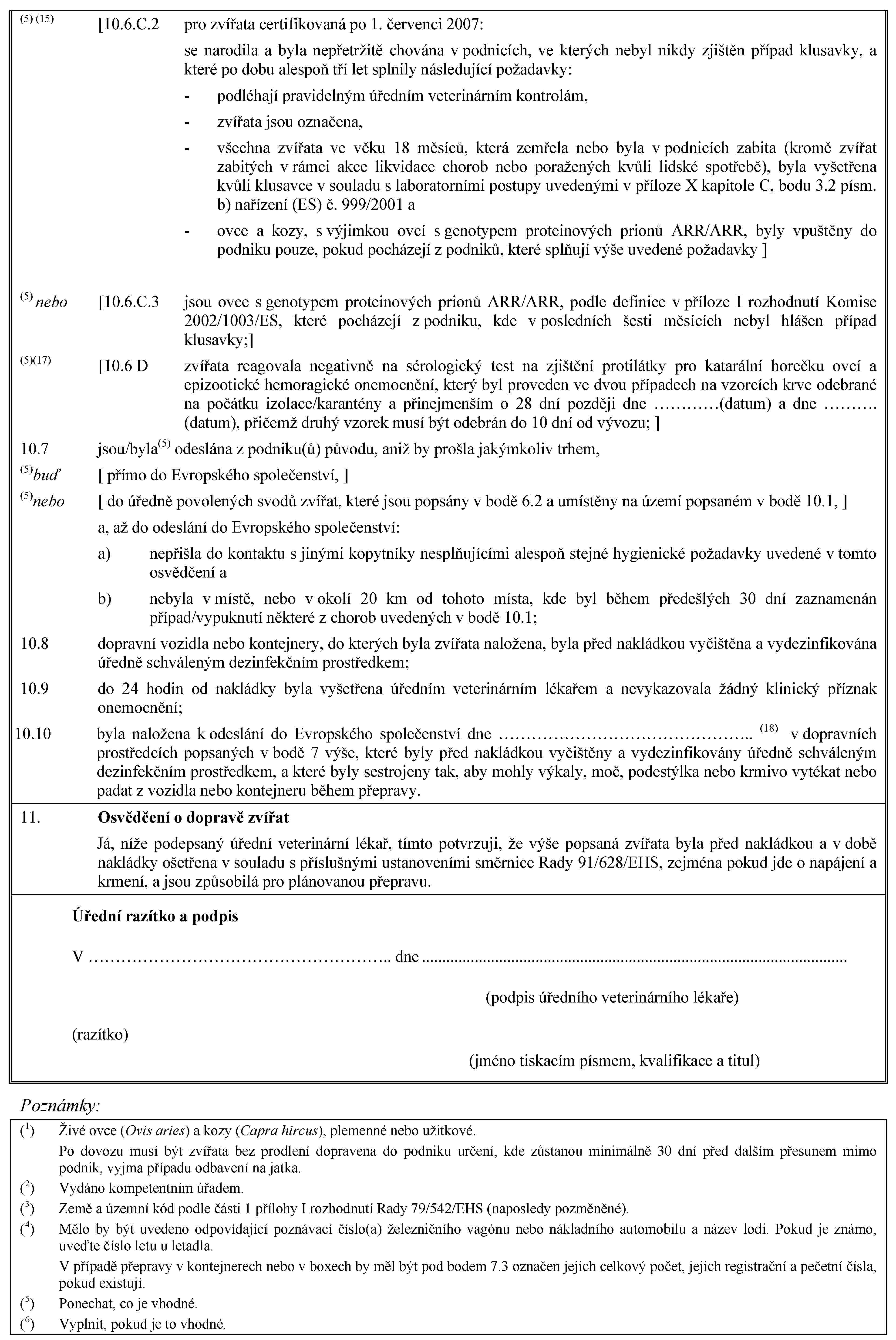 (5) (15) [10.6.C.2 pro zvířata certifikovaná po 1. červenci 2007:se narodila a byla nepřetržitě chována v podnicích, ve kterých nebyl nikdy zjištěn případ klusavky, a které po dobu alespoň tří let splnily následující požadavky:- podléhají pravidelným úředním veterinárním kontrolám,- zvířata jsou označena,- všechna zvířata ve věku 18 měsíců, která zemřela nebo byla v podnicích zabita (kromě zvířat zabitých v rámci akce likvidace chorob nebo poražených kvůli lidské spotřebě), byla vyšetřena kvůli klusavce v souladu s laboratorními postupy uvedenými v příloze X kapitole C, bodu 3.2 písm. b) nařízení (ES) č. 999/2001 a- ovce a kozy, s výjimkou ovcí s genotypem proteinových prionů ARR/ARR, byly vpuštěny do podniku pouze, pokud pocházejí z podniků, které splňují výše uvedené požadavky ](5) nebo [10.6.C.3 jsou ovce s genotypem proteinových prionů ARR/ARR, podle definice v příloze I rozhodnutí Komise 2002/1003/ES, které pocházejí z podniku, kde v posledních šesti měsících nebyl hlášen případ klusavky;](5)(17) [10.6 D zvířata reagovala negativně na sérologický test na zjištění protilátky pro katarální horečku ovcí a epizootické hemoragické onemocnění, který byl proveden ve dvou případech na vzorcích krve odebrané na počátku izolace/karantény a přinejmenším o 28 dní později dne …(datum) a dne … (datum), přičemž druhý vzorek musí být odebrán do 10 dní od vývozu; ]10.7 jsou/byla(5) odeslána z podniku(ů) původu, aniž by prošla jakýmkoliv trhem,(5)buď [ přímo do Evropského společenství, ](5)nebo [ do úředně povolených svodů zvířat, které jsou popsány v bodě 6.2 a umístěny na území popsaném v bodě 10.1, ]a, až do odeslání do Evropského společenství:a) nepřišla do kontaktu s jinými kopytníky nesplňujícími alespoň stejné hygienické požadavky uvedené v tomto osvědčení ab) nebyla v místě, nebo v okolí 20 km od tohoto místa, kde byl během předešlých 30 dní zaznamenán případ/vypuknutí některé z chorob uvedených v bodě 10.1;10.8 dopravní vozidla nebo kontejnery, do kterých byla zvířata naložena, byla před nakládkou vyčištěna a vydezinfikována úředně schváleným dezinfekčním prostředkem;10.9 do 24 hodin od nakládky byla vyšetřena úředním veterinárním lékařem a nevykazovala žádný klinický příznak onemocnění;10.10 byla naložena k odeslání do Evropského společenství dne … (18) v dopravních prostředcích popsaných v bodě 7 výše, které byly před nakládkou vyčištěny a vydezinfikovány úředně schváleným dezinfekčním prostředkem, a které byly sestrojeny tak, aby mohly výkaly, moč, podestýlka nebo krmivo vytékat nebo padat z vozidla nebo kontejneru během přepravy.11. Osvědčení o dopravě zvířatJá, níže podepsaný úřední veterinární lékař, tímto potvrzuji, že výše popsaná zvířata byla před nakládkou a v době nakládky ošetřena v souladu s příslušnými ustanoveními směrnice Rady 91/628/EHS, zejména pokud jde o napájení a krmení, a jsou způsobilá pro plánovanou přepravu.Úřední razítko a podpisV … dne(podpis úředního veterinárního lékaře)(razítko)(jméno tiskacím písmem, kvalifikace a titul)Poznámky:(1) Živé ovce (Ovis aries) a kozy (Capra hircus), plemenné nebo užitkové.Po dovozu musí být zvířata bez prodlení dopravena do podniku určení, kde zůstanou minimálně 30 dní před dalším přesunem mimo podnik, vyjma případu odbavení na jatka.(2) Vydáno kompetentním úřadem.(3) Země a územní kód podle části 1 přílohy I rozhodnutí Rady 79/542/EHS (naposledy pozměněné).(4) Mělo by být uvedeno odpovídající poznávací číslo(a) železničního vagónu nebo nákladního automobilu a název lodi. Pokud je známo, uveďte číslo letu u letadla.V případě přepravy v kontejnerech nebo v boxech by měl být pod bodem 7.3 označen jejich celkový počet, jejich registrační a pečetní čísla, pokud existují.(5) Ponechat, co je vhodné.(6) Vyplnit, pokud je to vhodné.