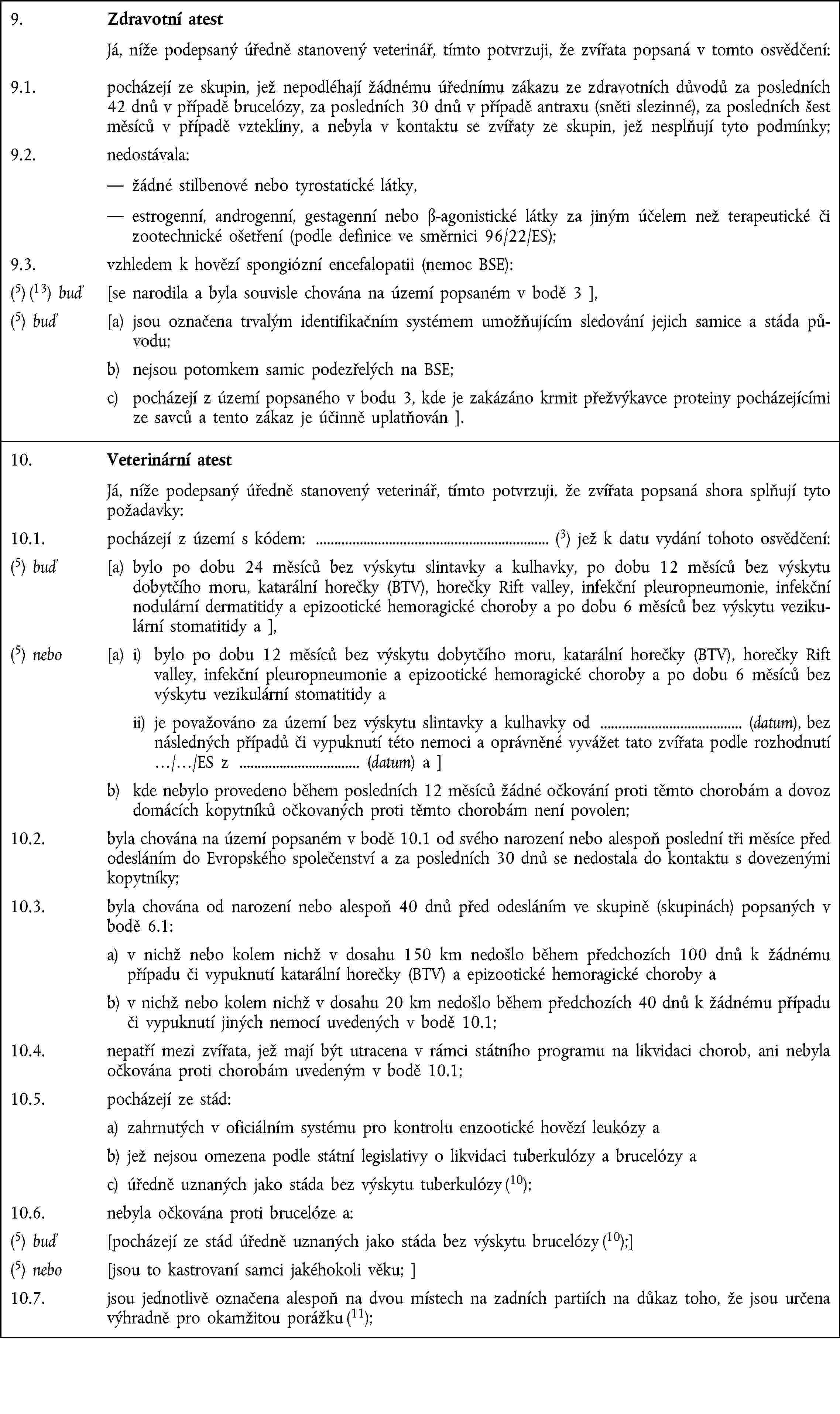 9. Zdravotní atest Já, níže podepsaný úředně stanovený veterinář, tímto potvrzuji, že zvířata popsaná v tomto osvědčení:9.1. pocházejí ze skupin, jež nepodléhají žádnému úřednímu zákazu ze zdravotních důvodů za posledních 42 dnů v případě brucelózy, za posledních 30 dnů v případě antraxu (sněti slezinné), za posledních šest měsíců v případě vztekliny, a nebyla v kontaktu se zvířaty ze skupin, jež nesplňují tyto podmínky;9.2. nedostávala: žádné stilbenové nebo tyrostatické látky, estrogenní, androgenní, gestagenní nebo β-agonistické látky za jiným účelem než terapeutické či zootechnické ošetření (podle definice ve směrnici 96/22/ES);9.3. vzhledem k hovězí spongiózní encefalopatii (nemoc BSE):(5) (13) buď [se narodila a byla souvisle chována na území popsaném v bodě 3 ],(5) buď [a) jsou označena trvalým identifikačním systémem umožňujícím sledování jejich samice a stáda původu;b) nejsou potomkem samic podezřelých na BSE;c) pocházejí z území popsaného v bodu 3, kde je zakázáno krmit přežvýkavce proteiny pocházejícími ze savců a tento zákaz je účinně uplatňován ].10. Veterinární atest Já, níže podepsaný úředně stanovený veterinář, tímto potvrzuji, že zvířata popsaná shora splňují tyto požadavky:10.1. pocházejí z území s kódem: (3) jež k datu vydání tohoto osvědčení:(5) buď [a) bylo po dobu 24 měsíců bez výskytu slintavky a kulhavky, po dobu 12 měsíců bez výskytu dobytčího moru, katarální horečky (BTV), horečky Rift valley, infekční pleuropneumonie, infekční nodulární dermatitidy a epizootické hemoragické choroby a po dobu 6 měsíců bez výskytu vezikulární stomatitidy a ],(5) nebo [a) i) bylo po dobu 12 měsíců bez výskytu dobytčího moru, katarální horečky (BTV), horečky Rift valley, infekční pleuropneumonie a epizootické hemoragické choroby a po dobu 6 měsíců bez výskytu vezikulární stomatitidy a ii) je považováno za území bez výskytu slintavky a kulhavky od (datum), bez následných případů či vypuknutí této nemoci a oprávněné vyvážet tato zvířata podle rozhodnutí …/…/ES z (datum) a ]b) kde nebylo provedeno během posledních 12 měsíců žádné očkování proti těmto chorobám a dovoz domácích kopytníků očkovaných proti těmto chorobám není povolen;10.2. byla chována na území popsaném v bodě 10.1 od svého narození nebo alespoň poslední tři měsíce před odesláním do Evropského společenství a za posledních 30 dnů se nedostala do kontaktu s dovezenými kopytníky;10.3. byla chována od narození nebo alespoň 40 dnů před odesláním ve skupině (skupinách) popsaných v bodě 6.1:a) v nichž nebo kolem nichž v dosahu 150 km nedošlo během předchozích 100 dnů k žádnému případu či vypuknutí katarální horečky (BTV) a epizootické hemoragické choroby ab) v nichž nebo kolem nichž v dosahu 20 km nedošlo během předchozích 40 dnů k žádnému případu či vypuknutí jiných nemocí uvedených v bodě 10.1;10.4. nepatří mezi zvířata, jež mají být utracena v rámci státního programu na likvidaci chorob, ani nebyla očkována proti chorobám uvedeným v bodě 10.1;10.5. pocházejí ze stád:a) zahrnutých v oficiálním systému pro kontrolu enzootické hovězí leukózy ab) jež nejsou omezena podle státní legislativy o likvidaci tuberkulózy a brucelózy ac) úředně uznaných jako stáda bez výskytu tuberkulózy (10);10.6. nebyla očkována proti brucelóze a:(5) buď [pocházejí ze stád úředně uznaných jako stáda bez výskytu brucelózy (10);](5) nebo [jsou to kastrovaní samci jakéhokoli věku; ]10.7. jsou jednotlivě označena alespoň na dvou místech na zadních partiích na důkaz toho, že jsou určena výhradně pro okamžitou porážku (11);