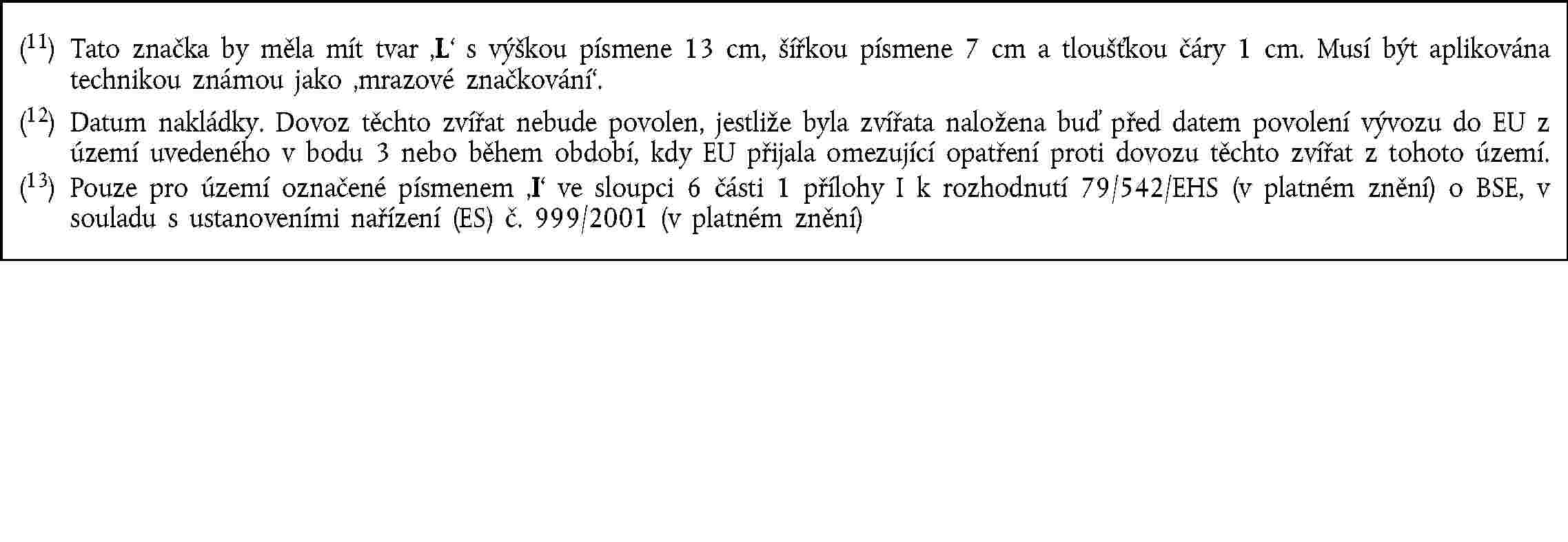 (11) Tato značka by měla mít tvar L s výškou písmene 13 cm, šířkou písmene 7 cm a tloušťkou čáry 1 cm. Musí být aplikována technikou známou jako mrazové značkování.(12) Datum nakládky. Dovoz těchto zvířat nebude povolen, jestliže byla zvířata naložena buď před datem povolení vývozu do EU z území uvedeného v bodu 3 nebo během období, kdy EU přijala omezující opatření proti dovozu těchto zvířat z tohoto území.(13) Pouze pro území označené písmenem I ve sloupci 6 části 1 přílohy I k rozhodnutí 79/542/EHS (v platném znění) o BSE, v souladu s ustanoveními nařízení (ES) č. 999/2001 (v platném znění)