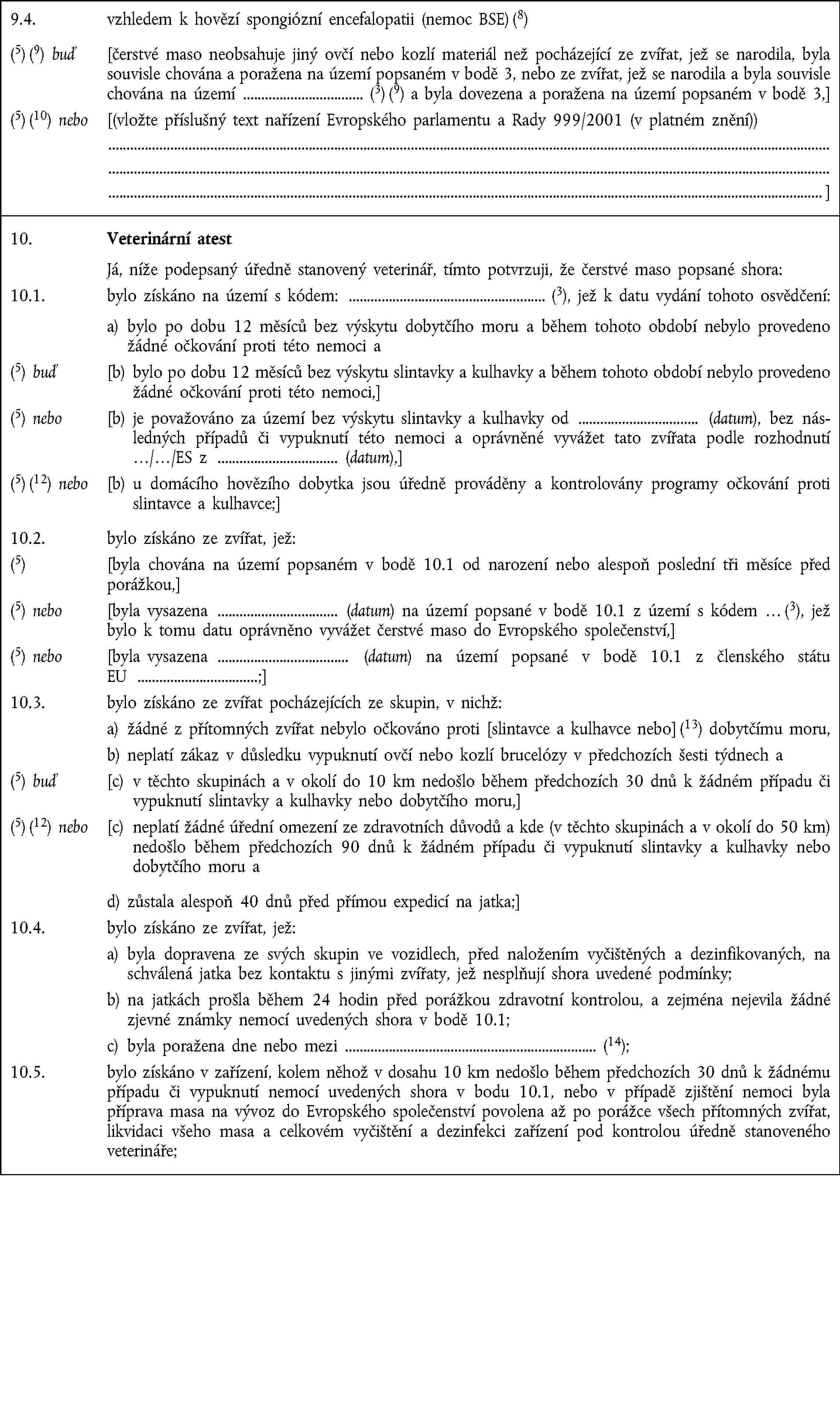 9.4. vzhledem k hovězí spongiózní encefalopatii (nemoc BSE) (8)(5) (9) buď [čerstvé maso neobsahuje jiný ovčí nebo kozlí materiál než pocházející ze zvířat, jež se narodila, byla souvisle chována a poražena na území popsaném v bodě 3, nebo ze zvířat, jež se narodila a byla souvisle chována na území (3) (9) a byla dovezena a poražena na území popsaném v bodě 3,](5) (10) nebo [(vložte příslušný text nařízení Evropského parlamentu a Rady 999/2001 (v platném znění)) ]10. Veterinární atest Já, níže podepsaný úředně stanovený veterinář, tímto potvrzuji, že čerstvé maso popsané shora:10.1. bylo získáno na území s kódem: (3), jež k datu vydání tohoto osvědčení: a) bylo po dobu 12 měsíců bez výskytu dobytčího moru a během tohoto období nebylo provedeno žádné očkování proti této nemoci a(5) buď [b) bylo po dobu 12 měsíců bez výskytu slintavky a kulhavky a během tohoto období nebylo provedeno žádné očkování proti této nemoci,](5) nebo [b) je považováno za území bez výskytu slintavky a kulhavky od (datum), bez následných případů či vypuknutí této nemoci a oprávněné vyvážet tato zvířata podle rozhodnutí …/…/ES z (datum),](5) (12) nebo [b) u domácího hovězího dobytka jsou úředně prováděny a kontrolovány programy očkování proti slintavce a kulhavce;]10.2. bylo získáno ze zvířat, jež:(5) [byla chována na území popsaném v bodě 10.1 od narození nebo alespoň poslední tři měsíce před porážkou,](5) nebo [byla vysazena (datum) na území popsané v bodě 10.1 z území s kódem … (3), jež bylo k tomu datu oprávněno vyvážet čerstvé maso do Evropského společenství,](5) nebo [byla vysazena (datum) na území popsané v bodě 10.1 z členského státu EU ;]10.3. bylo získáno ze zvířat pocházejících ze skupin, v nichž:a) žádné z přítomných zvířat nebylo očkováno proti [slintavce a kulhavce nebo] (13) dobytčímu moru,b) neplatí zákaz v důsledku vypuknutí ovčí nebo kozlí brucelózy v předchozích šesti týdnech a(5) buď [c) v těchto skupinách a v okolí do 10 km nedošlo během předchozích 30 dnů k žádném případu či vypuknutí slintavky a kulhavky nebo dobytčího moru,](5) (12) nebo [c) neplatí žádné úřední omezení ze zdravotních důvodů a kde (v těchto skupinách a v okolí do 50 km) nedošlo během předchozích 90 dnů k žádném případu či vypuknutí slintavky a kulhavky nebo dobytčího moru ad) zůstala alespoň 40 dnů před přímou expedicí na jatka;]10.4. bylo získáno ze zvířat, jež:a) byla dopravena ze svých skupin ve vozidlech, před naložením vyčištěných a dezinfikovaných, na schválená jatka bez kontaktu s jinými zvířaty, jež nesplňují shora uvedené podmínky;b) na jatkách prošla během 24 hodin před porážkou zdravotní kontrolou, a zejména nejevila žádné zjevné známky nemocí uvedených shora v bodě 10.1;c) byla poražena dne nebo mezi (14);10.5. bylo získáno v zařízení, kolem něhož v dosahu 10 km nedošlo během předchozích 30 dnů k žádnému případu či vypuknutí nemocí uvedených shora v bodu 10.1, nebo v případě zjištění nemoci byla příprava masa na vývoz do Evropského společenství povolena až po porážce všech přítomných zvířat, likvidaci všeho masa a celkovém vyčištění a dezinfekci zařízení pod kontrolou úředně stanoveného veterináře;