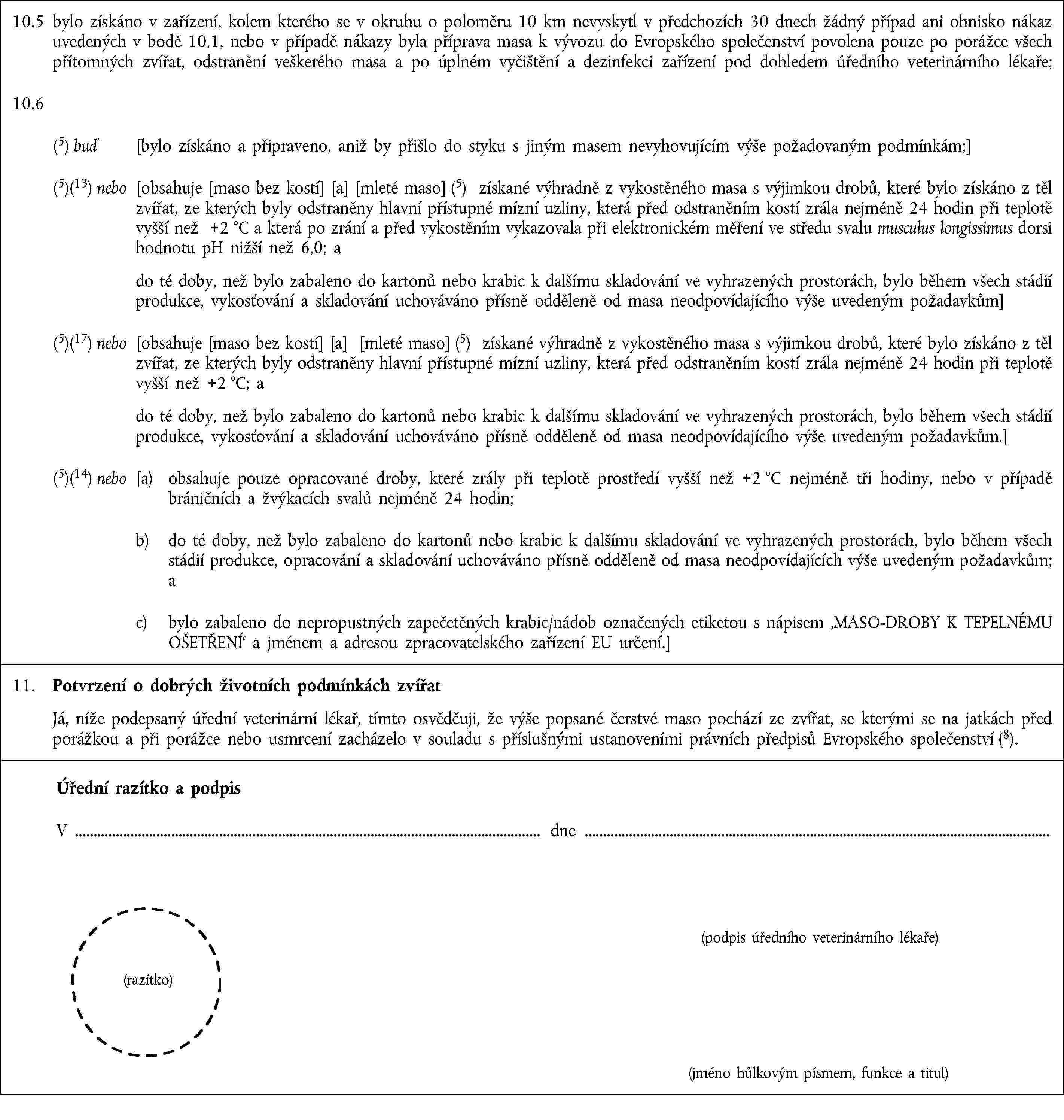 10.5 bylo získáno v zařízení, kolem kterého se v okruhu o poloměru 10 km nevyskytl v předchozích 30 dnech žádný případ ani ohnisko nákaz uvedených v bodě 10.1, nebo v případě nákazy byla příprava masa k vývozu do Evropského společenství povolena pouze po porážce všech přítomných zvířat, odstranění veškerého masa a po úplném vyčištění a dezinfekci zařízení pod dohledem úředního veterinárního lékaře;10.6(5) buď [bylo získáno a připraveno, aniž by přišlo do styku s jiným masem nevyhovujícím výše požadovaným podmínkám;](5)(13) nebo [obsahuje [maso bez kostí] [a] [mleté maso] (5) získané výhradně z vykostěného masa s výjimkou drobů, které bylo získáno z těl zvířat, ze kterých byly odstraněny hlavní přístupné mízní uzliny, která před odstraněním kostí zrála nejméně 24 hodin při teplotě vyšší než +2 °C a která po zrání a před vykostěním vykazovala při elektronickém měření ve středu svalu musculus longissimus dorsi hodnotu pH nižší než 6,0; a do té doby, než bylo zabaleno do kartonů nebo krabic k dalšímu skladování ve vyhrazených prostorách, bylo během všech stádií produkce, vykosťování a skladování uchováváno přísně odděleně od masa neodpovídajícího výše uvedeným požadavkům](5)(17) nebo [obsahuje [maso bez kostí] [a] [mleté maso] (5) získané výhradně z vykostěného masa s výjimkou drobů, které bylo získáno z těl zvířat, ze kterých byly odstraněny hlavní přístupné mízní uzliny, která před odstraněním kostí zrála nejméně 24 hodin při teplotě vyšší než +2 °C; a do té doby, než bylo zabaleno do kartonů nebo krabic k dalšímu skladování ve vyhrazených prostorách, bylo během všech stádií produkce, vykosťování a skladování uchováváno přísně odděleně od masa neodpovídajícího výše uvedeným požadavkům.](5)(14) nebo [a) obsahuje pouze opracované droby, které zrály při teplotě prostředí vyšší než +2 °C nejméně tři hodiny, nebo v případě bráničních a žvýkacích svalů nejméně 24 hodin;b) do té doby, než bylo zabaleno do kartonů nebo krabic k dalšímu skladování ve vyhrazených prostorách, bylo během všech stádií produkce, opracování a skladování uchováváno přísně odděleně od masa neodpovídajících výše uvedeným požadavkům; ac) bylo zabaleno do nepropustných zapečetěných krabic/nádob označených etiketou s nápisem ‚MASO-DROBY K TEPELNÉMU OŠETŘENÍ‘ a jménem a adresou zpracovatelského zařízení EU určení.]11. Potvrzení o dobrých životních podmínkách zvířatJá, níže podepsaný úřední veterinární lékař, tímto osvědčuji, že výše popsané čerstvé maso pochází ze zvířat, se kterými se na jatkách před porážkou a při porážce nebo usmrcení zacházelo v souladu s příslušnými ustanoveními právních předpisů Evropského společenství (8).Úřední razítko a podpisV dne(podpis úředního veterinárního lékaře)(razítko)(jméno hůlkovým písmem, funkce a titul)