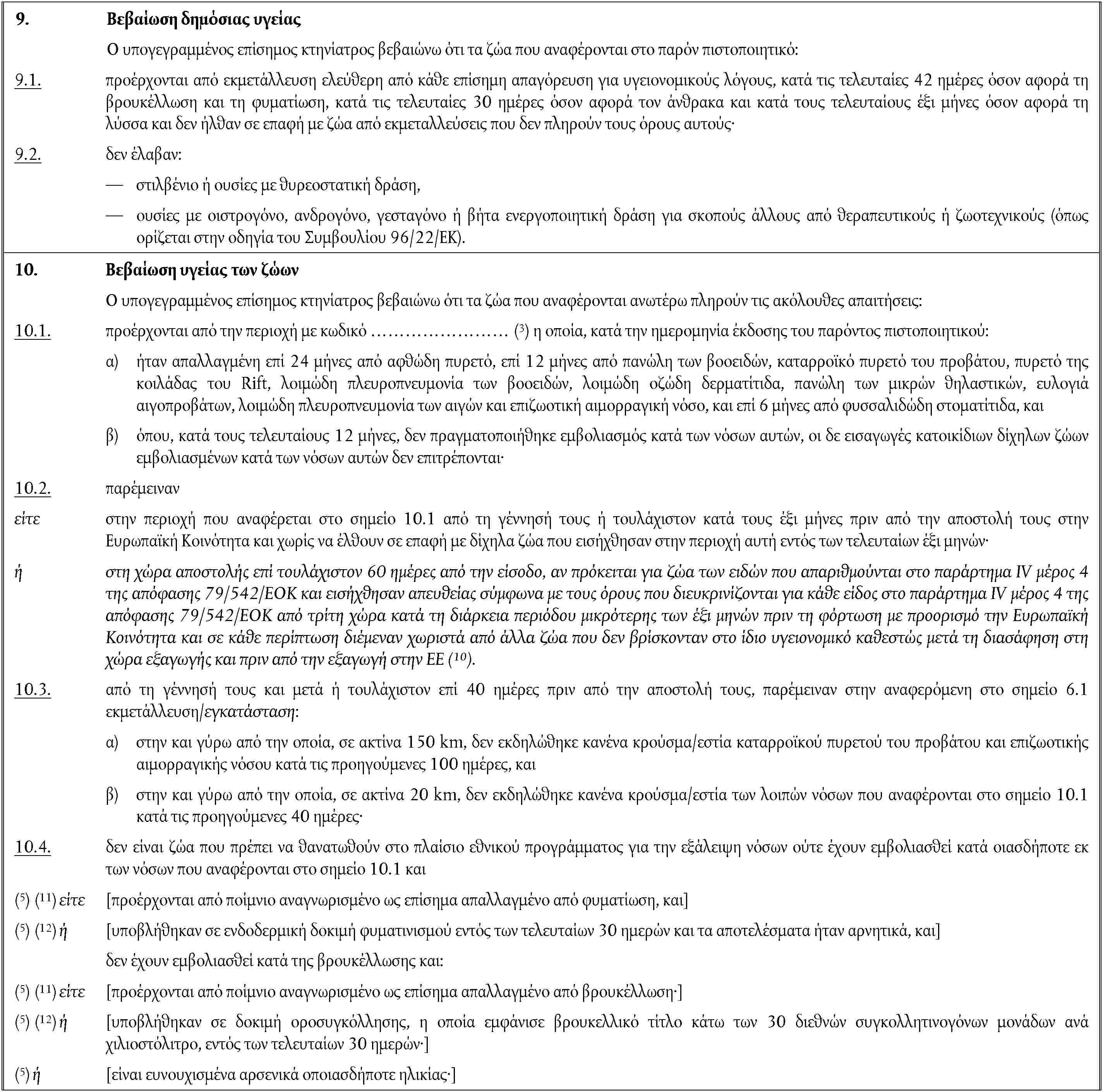 9. Βεβαίωση δημόσιας υγείαςΟ υπογεγραμμένος επίσημος κτηνίατρος βεβαιώνω ότι τα ζώα που αναφέρονται στο παρόν πιστοποιητικό:9.1. προέρχονται από εκμετάλλευση ελεύθερη από κάθε επίσημη απαγόρευση για υγειονομικούς λόγους, κατά τις τελευταίες 42 ημέρες όσον αφορά τη βρουκέλλωση και τη φυματίωση, κατά τις τελευταίες 30 ημέρες όσον αφορά τον άνθρακα και κατά τους τελευταίους έξι μήνες όσον αφορά τη λύσσα και δεν ήλθαν σε επαφή με ζώα από εκμεταλλεύσεις που δεν πληρούν τους όρους αυτούς·9.2. δεν έλαβαν:στιλβένιο ή ουσίες με θυρεοστατική δράση,ουσίες με οιστρογόνο, ανδρογόνο, γεσταγόνο ή βήτα ενεργοποιητική δράση για σκοπούς άλλους από θεραπευτικούς ή ζωοτεχνικούς (όπως ορίζεται στην οδηγία του Συμβουλίου 96/22/ΕΚ).10. Βεβαίωση υγείας των ζώωνΟ υπογεγραμμένος επίσημος κτηνίατρος βεβαιώνω ότι τα ζώα που αναφέρονται ανωτέρω πληρούν τις ακόλουθες απαιτήσεις:10.1. προέρχονται από την περιοχή με κωδικό …………………… (3) η οποία, κατά την ημερομηνία έκδοσης του παρόντος πιστοποιητικού:α) ήταν απαλλαγμένη επί 24 μήνες από αφθώδη πυρετό, επί 12 μήνες από πανώλη των βοοειδών, καταρροϊκό πυρετό του προβάτου, πυρετό της κοιλάδας του Rift, λοιμώδη πλευροπνευμονία των βοοειδών, λοιμώδη οζώδη δερματίτιδα, πανώλη των μικρών θηλαστικών, ευλογιά αιγοπροβάτων, λοιμώδη πλευροπνευμονία των αιγών και επιζωοτική αιμορραγική νόσο, και επί 6 μήνες από φυσσαλιδώδη στοματίτιδα, καιβ) όπου, κατά τους τελευταίους 12 μήνες, δεν πραγματοποιήθηκε εμβολιασμός κατά των νόσων αυτών, οι δε εισαγωγές κατοικίδιων δίχηλων ζώων εμβολιασμένων κατά των νόσων αυτών δεν επιτρέπονται·10.2. παρέμεινανείτε στην περιοχή που αναφέρεται στο σημείο 10.1 από τη γέννησή τους ή τουλάχιστον κατά τους έξι μήνες πριν από την αποστολή τους στην Ευρωπαϊκή Κοινότητα και χωρίς να έλθουν σε επαφή με δίχηλα ζώα που εισήχθησαν στην περιοχή αυτή εντός των τελευταίων έξι μηνών·ή στη χώρα αποστολής επί τουλάχιστον 60 ημέρες από την είσοδο, αν πρόκειται για ζώα των ειδών που απαριθμούνται στο παράρτημα IV μέρος 4 της απόφασης 79/542/ΕΟΚ και εισήχθησαν απευθείας σύμφωνα με τους όρους που διευκρινίζονται για κάθε είδος στο παράρτημα IV μέρος 4 της απόφασης 79/542/ΕΟΚ από τρίτη χώρα κατά τη διάρκεια περιόδου μικρότερης των έξι μηνών πριν τη φόρτωση με προορισμό την Ευρωπαϊκή Κοινότητα και σε κάθε περίπτωση διέμεναν χωριστά από άλλα ζώα που δεν βρίσκονταν στο ίδιο υγειονομικό καθεστώς μετά τη διασάφηση στη χώρα εξαγωγής και πριν από την εξαγωγή στην ΕΕ (10).10.3. από τη γέννησή τους και μετά ή τουλάχιστον επί 40 ημέρες πριν από την αποστολή τους, παρέμειναν στην αναφερόμενη στο σημείο 6.1 εκμετάλλευση/εγκατάσταση:α) στην και γύρω από την οποία, σε ακτίνα 150 km, δεν εκδηλώθηκε κανένα κρούσμα/εστία καταρροϊκού πυρετού του προβάτου και επιζωοτικής αιμορραγικής νόσου κατά τις προηγούμενες 100 ημέρες, καιβ) στην και γύρω από την οποία, σε ακτίνα 20 km, δεν εκδηλώθηκε κανένα κρούσμα/εστία των λοιπών νόσων που αναφέρονται στο σημείο 10.1 κατά τις προηγούμενες 40 ημέρες·10.4. δεν είναι ζώα που πρέπει να θανατωθούν στο πλαίσιο εθνικού προγράμματος για την εξάλειψη νόσων ούτε έχουν εμβολιασθεί κατά οιασδήποτε εκ των νόσων που αναφέρονται στο σημείο 10.1 και(5) (11) είτε [προέρχονται από ποίμνιο αναγνωρισμένο ως επίσημα απαλλαγμένο από φυματίωση, και](5) (12) ή [υποβλήθηκαν σε ενδοδερμική δοκιμή φυματινισμού εντός των τελευταίων 30 ημερών και τα αποτελέσματα ήταν αρνητικά, και]δεν έχουν εμβολιασθεί κατά της βρουκέλλωσης και:(5) (11) είτε [προέρχονται από ποίμνιο αναγνωρισμένο ως επίσημα απαλλαγμένο από βρουκέλλωση·](5) (12) ή [υποβλήθηκαν σε δοκιμή οροσυγκόλλησης, η οποία εμφάνισε βρουκελλικό τίτλο κάτω των 30 διεθνών συγκολλητινογόνων μονάδων ανά χιλιοστόλιτρο, εντός των τελευταίων 30 ημερών·](5) ή [είναι ευνουχισμένα αρσενικά οποιασδήποτε ηλικίας·]