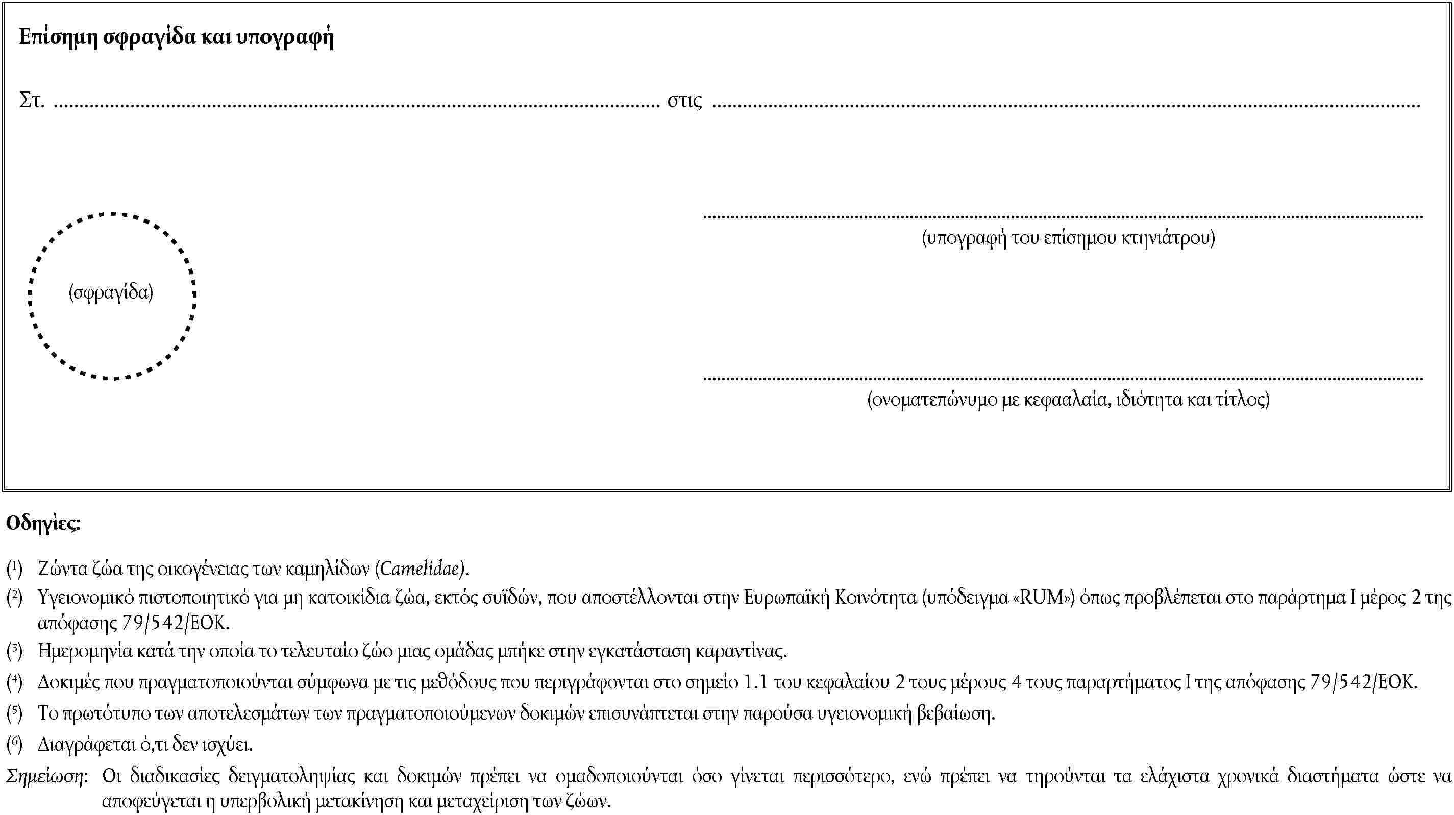 (σφραγίδα)Επίσημη σφραγίδα και υπογραφήΣτ. στις(υπογραφή του επίσημου κτηνιάτρου)(ονοματεπώνυμο με κεφααλαία, ιδιότητα και τίτλος)Οδηγίες:(1) Ζώντα ζώα της οικογένειας των καμηλίδων (Camelidae).(2) Υγειονομικό πιστοποιητικό για μη κατοικίδια ζώα, εκτός συϊδών, που αποστέλλονται στην Ευρωπαϊκή Κοινότητα (υπόδειγμα RUM) όπως προβλέπεται στο παράρτημα Ι μέρος 2 της απόφασης 79/542/ΕΟΚ.(3) Ημερομηνία κατά την οποία το τελευταίο ζώο μιας ομάδας μπήκε στην εγκατάσταση καραντίνας.(4) Δοκιμές που πραγματοποιούνται σύμφωνα με τις μεθόδους που περιγράφονται στο σημείο 1.1 του κεφαλαίου 2 τους μέρους 4 τους παραρτήματος Ι της απόφασης 79/542/ΕΟΚ.(5) Το πρωτότυπο των αποτελεσμάτων των πραγματοποιούμενων δοκιμών επισυνάπτεται στην παρούσα υγειονομική βεβαίωση.(6) Διαγράφεται ό,τι δεν ισχύει.Σημείωση: Οι διαδικασίες δειγματοληψίας και δοκιμών πρέπει να ομαδοποιούνται όσο γίνεται περισσότερο, ενώ πρέπει να τηρούνται τα ελάχιστα χρονικά διαστήματα ώστε να αποφεύγεται η υπερβολική μετακίνηση και μεταχείριση των ζώων.
