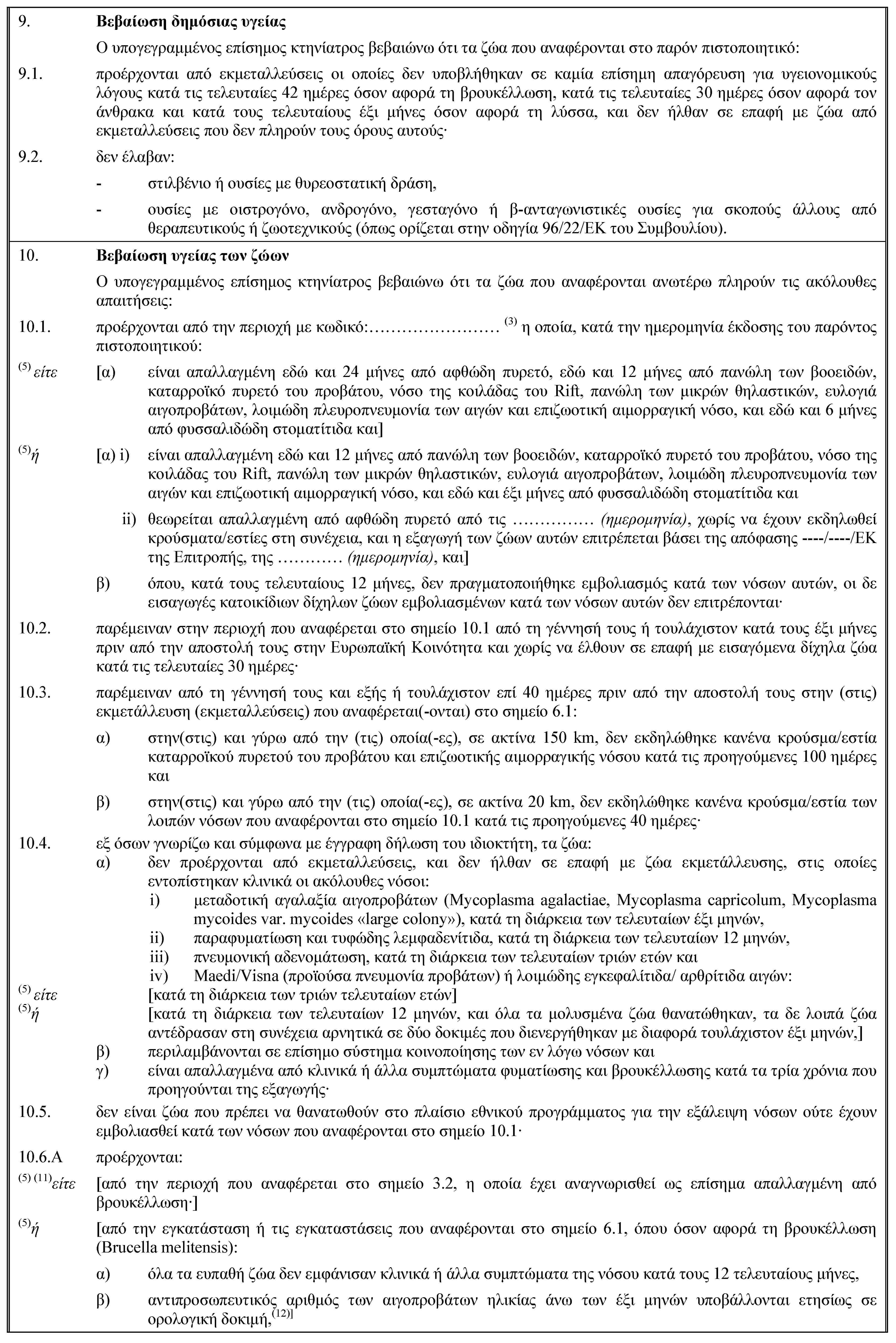 9. Βεβαίωση δημόσιας υγείαςΟ υπογεγραμμένος επίσημος κτηνίατρος βεβαιώνω ότι τα ζώα που αναφέρονται στο παρόν πιστοποιητικό:9.1. προέρχονται από εκμεταλλεύσεις οι οποίες δεν υποβλήθηκαν σε καμία επίσημη απαγόρευση για υγειονομικούς λόγους κατά τις τελευταίες 42 ημέρες όσον αφορά τη βρουκέλλωση, κατά τις τελευταίες 30 ημέρες όσον αφορά τον άνθρακα και κατά τους τελευταίους έξι μήνες όσον αφορά τη λύσσα, και δεν ήλθαν σε επαφή με ζώα από εκμεταλλεύσεις που δεν πληρούν τους όρους αυτούς·9.2. δεν έλαβαν:- στιλβένιο ή ουσίες με θυρεοστατική δράση,- ουσίες με οιστρογόνο, ανδρογόνο, γεσταγόνο ή β-ανταγωνιστικές ουσίες για σκοπούς άλλους από θεραπευτικούς ή ζωοτεχνικούς (όπως ορίζεται στην οδηγία 96/22/ΕΚ του Συμβουλίου).10. Βεβαίωση υγείας των ζώωνΟ υπογεγραμμένος επίσημος κτηνίατρος βεβαιώνω ότι τα ζώα που αναφέρονται ανωτέρω πληρούν τις ακόλουθες απαιτήσεις:10.1. προέρχονται από την περιοχή με κωδικό:… (3) η οποία, κατά την ημερομηνία έκδοσης του παρόντος πιστοποιητικού:(5) είτε [α) είναι απαλλαγμένη εδώ και 24 μήνες από αφθώδη πυρετό, εδώ και 12 μήνες από πανώλη των βοοειδών, καταρροϊκό πυρετό του προβάτου, νόσο της κοιλάδας του Rift, πανώλη των μικρών θηλαστικών, ευλογιά αιγοπροβάτων, λοιμώδη πλευροπνευμονία των αιγών και επιζωοτική αιμορραγική νόσο, και εδώ και 6 μήνες από φυσσαλιδώδη στοματίτιδα και](5)ή [α) i) είναι απαλλαγμένη εδώ και 12 μήνες από πανώλη των βοοειδών, καταρροϊκό πυρετό του προβάτου, νόσο της κοιλάδας του Rift, πανώλη των μικρών θηλαστικών, ευλογιά αιγοπροβάτων, λοιμώδη πλευροπνευμονία των αιγών και επιζωοτική αιμορραγική νόσο, και εδώ και έξι μήνες από φυσσαλιδώδη στοματίτιδα καιii) θεωρείται απαλλαγμένη από αφθώδη πυρετό από τις … (ημερομηνία), χωρίς να έχουν εκδηλωθεί κρούσματα/εστίες στη συνέχεια, και η εξαγωγή των ζώων αυτών επιτρέπεται βάσει της απόφασης ----/----/ΕΚ της Επιτροπής, της … (ημερομηνία), και]β) όπου, κατά τους τελευταίους 12 μήνες, δεν πραγματοποιήθηκε εμβολιασμός κατά των νόσων αυτών, οι δε εισαγωγές κατοικίδιων δίχηλων ζώων εμβολιασμένων κατά των νόσων αυτών δεν επιτρέπονται·10.2. παρέμειναν στην περιοχή που αναφέρεται στο σημείο 10.1 από τη γέννησή τους ή τουλάχιστον κατά τους έξι μήνες πριν από την αποστολή τους στην Ευρωπαϊκή Κοινότητα και χωρίς να έλθουν σε επαφή με εισαγόμενα δίχηλα ζώα κατά τις τελευταίες 30 ημέρες·10.3. παρέμειναν από τη γέννησή τους και εξής ή τουλάχιστον επί 40 ημέρες πριν από την αποστολή τους στην (στις) εκμετάλλευση (εκμεταλλεύσεις) που αναφέρεται(-ονται) στο σημείο 6.1:α) στην(στις) και γύρω από την (τις) οποία(-ες), σε ακτίνα 150 km, δεν εκδηλώθηκε κανένα κρούσμα/εστία καταρροϊκού πυρετού του προβάτου και επιζωοτικής αιμορραγικής νόσου κατά τις προηγούμενες 100 ημέρες καιβ) στην(στις) και γύρω από την (τις) οποία(-ες), σε ακτίνα 20 km, δεν εκδηλώθηκε κανένα κρούσμα/εστία των λοιπών νόσων που αναφέρονται στο σημείο 10.1 κατά τις προηγούμενες 40 ημέρες·10.4. εξ όσων γνωρίζω και σύμφωνα με έγγραφη δήλωση του ιδιοκτήτη, τα ζώα:α) δεν προέρχονται από εκμεταλλεύσεις, και δεν ήλθαν σε επαφή με ζώα εκμετάλλευσης, στις οποίες εντοπίστηκαν κλινικά οι ακόλουθες νόσοι:i) μεταδοτική αγαλαξία αιγοπροβάτων (Mycoplasma agalactiae, Mycoplasma capricolum, Mycoplasma mycoides var. mycoides «large colony»), κατά τη διάρκεια των τελευταίων έξι μηνών,ii) παραφυματίωση και τυφώδης λεμφαδενίτιδα, κατά τη διάρκεια των τελευταίων 12 μηνών,iii) πνευμονική αδενομάτωση, κατά τη διάρκεια των τελευταίων τριών ετών καιiv) Maedi/Visna (προϊούσα πνευμονία προβάτων) ή λοιμώδης εγκεφαλίτιδα/ αρθρίτιδα αιγών:(5) είτε [κατά τη διάρκεια των τριών τελευταίων ετών](5)ή [κατά τη διάρκεια των τελευταίων 12 μηνών, και όλα τα μολυσμένα ζώα θανατώθηκαν, τα δε λοιπά ζώα αντέδρασαν στη συνέχεια αρνητικά σε δύο δοκιμές που διενεργήθηκαν με διαφορά τουλάχιστον έξι μηνών,]β) περιλαμβάνονται σε επίσημο σύστημα κοινοποίησης των εν λόγω νόσων καιγ) είναι απαλλαγμένα από κλινικά ή άλλα συμπτώματα φυματίωσης και βρουκέλλωσης κατά τα τρία χρόνια που προηγούνται της εξαγωγής·10.5. δεν είναι ζώα που πρέπει να θανατωθούν στο πλαίσιο εθνικού προγράμματος για την εξάλειψη νόσων ούτε έχουν εμβολιασθεί κατά των νόσων που αναφέρονται στο σημείο 10.1·10.6.A προέρχονται:(5) (11)είτε [από την περιοχή που αναφέρεται στο σημείο 3.2, η οποία έχει αναγνωρισθεί ως επίσημα απαλλαγμένη από βρουκέλλωση·](5)ή [από την εγκατάσταση ή τις εγκαταστάσεις που αναφέρονται στο σημείο 6.1, όπου όσον αφορά τη βρουκέλλωση (Brucella melitensis):α) όλα τα ευπαθή ζώα δεν εμφάνισαν κλινικά ή άλλα συμπτώματα της νόσου κατά τους 12 τελευταίους μήνες,β) αντιπροσωπευτικός αριθμός των αιγοπροβάτων ηλικίας άνω των έξι μηνών υποβάλλονται ετησίως σε ορολογική δοκιμή,(12)]