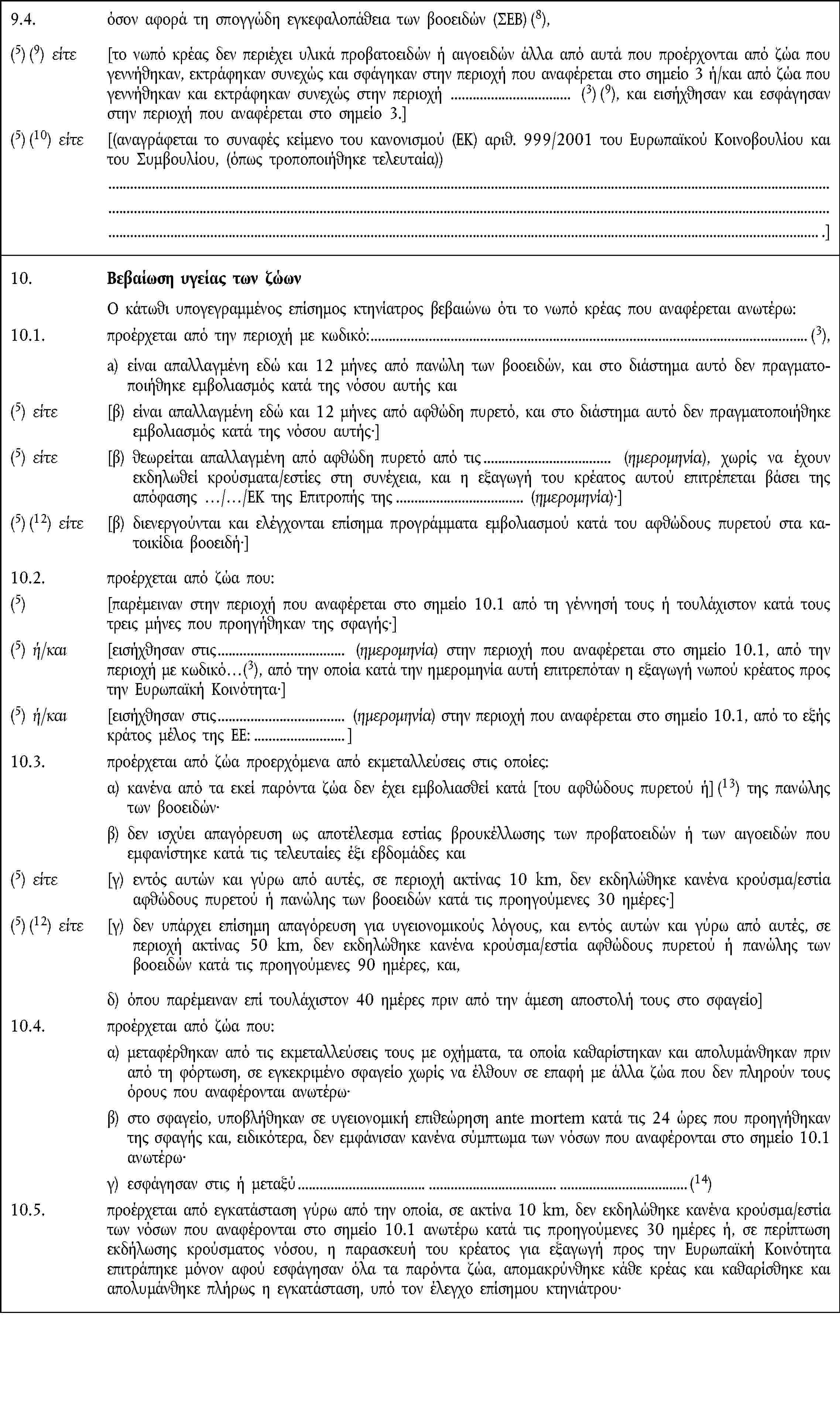 9.4. όσον αφορά τη σπογγώδη εγκεφαλοπάθεια των βοοειδών (ΣΕΒ) (8),(5) (9) είτε [το νωπό κρέας δεν περιέχει υλικά προβατοειδών ή αιγοειδών άλλα από αυτά που προέρχονται από ζώα που γεννήθηκαν, εκτράφηκαν συνεχώς και σφάγηκαν στην περιοχή που αναφέρεται στο σημείο 3 ή/και από ζώα που γεννήθηκαν και εκτράφηκαν συνεχώς στην περιοχή (3) (9), και εισήχθησαν και εσφάγησαν στην περιοχή που αναφέρεται στο σημείο 3.](5) (10) είτε [(αναγράφεται το συναφές κείμενο του κανονισμού (ΕΚ) αριθ. 999/2001 του Ευρωπαϊκού Κοινοβουλίου και του Συμβουλίου, (όπως τροποποιήθηκε τελευταία)) .]10. Βεβαίωση υγείας των ζώων Ο κάτωθι υπογεγραμμένος επίσημος κτηνίατρος βεβαιώνω ότι το νωπό κρέας που αναφέρεται ανωτέρω:10.1. προέρχεται από την περιοχή με κωδικό: (3), a) είναι απαλλαγμένη εδώ και 12 μήνες από πανώλη των βοοειδών, και στο διάστημα αυτό δεν πραγματοποιήθηκε εμβολιασμός κατά της νόσου αυτής και(5) είτε [β) είναι απαλλαγμένη εδώ και 12 μήνες από αφθώδη πυρετό, και στο διάστημα αυτό δεν πραγματοποιήθηκε εμβολιασμός κατά της νόσου αυτής·](5) είτε [β) θεωρείται απαλλαγμένη από αφθώδη πυρετό από τις (ημερομηνία), χωρίς να έχουν εκδηλωθεί κρούσματα/εστίες στη συνέχεια, και η εξαγωγή του κρέατος αυτού επιτρέπεται βάσει της απόφασης …/…/ΕΚ της Επιτροπής της (ημερομηνία)](5) (12) είτε [β) διενεργούνται και ελέγχονται επίσημα προγράμματα εμβολιασμού κατά του αφθώδους πυρετού στα κατοικίδια βοοειδή·]10.2. προέρχεται από ζώα που:(5) [παρέμειναν στην περιοχή που αναφέρεται στο σημείο 10.1 από τη γέννησή τους ή τουλάχιστον κατά τους τρεις μήνες που προηγήθηκαν της σφαγής·](5) ή/και [εισήχθησαν στις (ημερομηνία) στην περιοχή που αναφέρεται στο σημείο 10.1, από την περιοχή με κωδικό…(3), από την οποία κατά την ημερομηνία αυτή επιτρεπόταν η εξαγωγή νωπού κρέατος προς την Ευρωπαϊκή Κοινότητα·](5) ή/και [εισήχθησαν στις (ημερομηνία) στην περιοχή που αναφέρεται στο σημείο 10.1, από το εξής κράτος μέλος της ΕΕ:]10.3. προέρχεται από ζώα προερχόμενα από εκμεταλλεύσεις στις οποίες:α) κανένα από τα εκεί παρόντα ζώα δεν έχει εμβολιασθεί κατά [του αφθώδους πυρετού ή] (13) της πανώλης των βοοειδών·β) δεν ισχύει απαγόρευση ως αποτέλεσμα εστίας βρουκέλλωσης των προβατοειδών ή των αιγοειδών που εμφανίστηκε κατά τις τελευταίες έξι εβδομάδες και(5) είτε [γ) εντός αυτών και γύρω από αυτές, σε περιοχή ακτίνας 10 km, δεν εκδηλώθηκε κανένα κρούσμα/εστία αφθώδους πυρετού ή πανώλης των βοοειδών κατά τις προηγούμενες 30 ημέρες·](5) (12) είτε [γ) δεν υπάρχει επίσημη απαγόρευση για υγειονομικούς λόγους, και εντός αυτών και γύρω από αυτές, σε περιοχή ακτίνας 50 km, δεν εκδηλώθηκε κανένα κρούσμα/εστία αφθώδους πυρετού ή πανώλης των βοοειδών κατά τις προηγούμενες 90 ημέρες, και,δ) όπου παρέμειναν επί τουλάχιστον 40 ημέρες πριν από την άμεση αποστολή τους στο σφαγείο]10.4. προέρχεται από ζώα που:α) μεταφέρθηκαν από τις εκμεταλλεύσεις τους με οχήματα, τα οποία καθαρίστηκαν και απολυμάνθηκαν πριν από τη φόρτωση, σε εγκεκριμένο σφαγείο χωρίς να έλθουν σε επαφή με άλλα ζώα που δεν πληρούν τους όρους που αναφέρονται ανωτέρω·β) στο σφαγείο, υποβλήθηκαν σε υγειονομική επιθεώρηση ante mortem κατά τις 24 ώρες που προηγήθηκαν της σφαγής και, ειδικότερα, δεν εμφάνισαν κανένα σύμπτωμα των νόσων που αναφέρονται στο σημείο 10.1 ανωτέρω·γ) εσφάγησαν στις ή μεταξύ(14)10.5. προέρχεται από εγκατάσταση γύρω από την οποία, σε ακτίνα 10 km, δεν εκδηλώθηκε κανένα κρούσμα/εστία των νόσων που αναφέρονται στο σημείο 10.1 ανωτέρω κατά τις προηγούμενες 30 ημέρες ή, σε περίπτωση εκδήλωσης κρούσματος νόσου, η παρασκευή του κρέατος για εξαγωγή προς την Ευρωπαϊκή Κοινότητα επιτράπηκε μόνον αφού εσφάγησαν όλα τα παρόντα ζώα, απομακρύνθηκε κάθε κρέας και καθαρίσθηκε και απολυμάνθηκε πλήρως η εγκατάσταση, υπό τον έλεγχο επίσημου κτηνιάτρου·