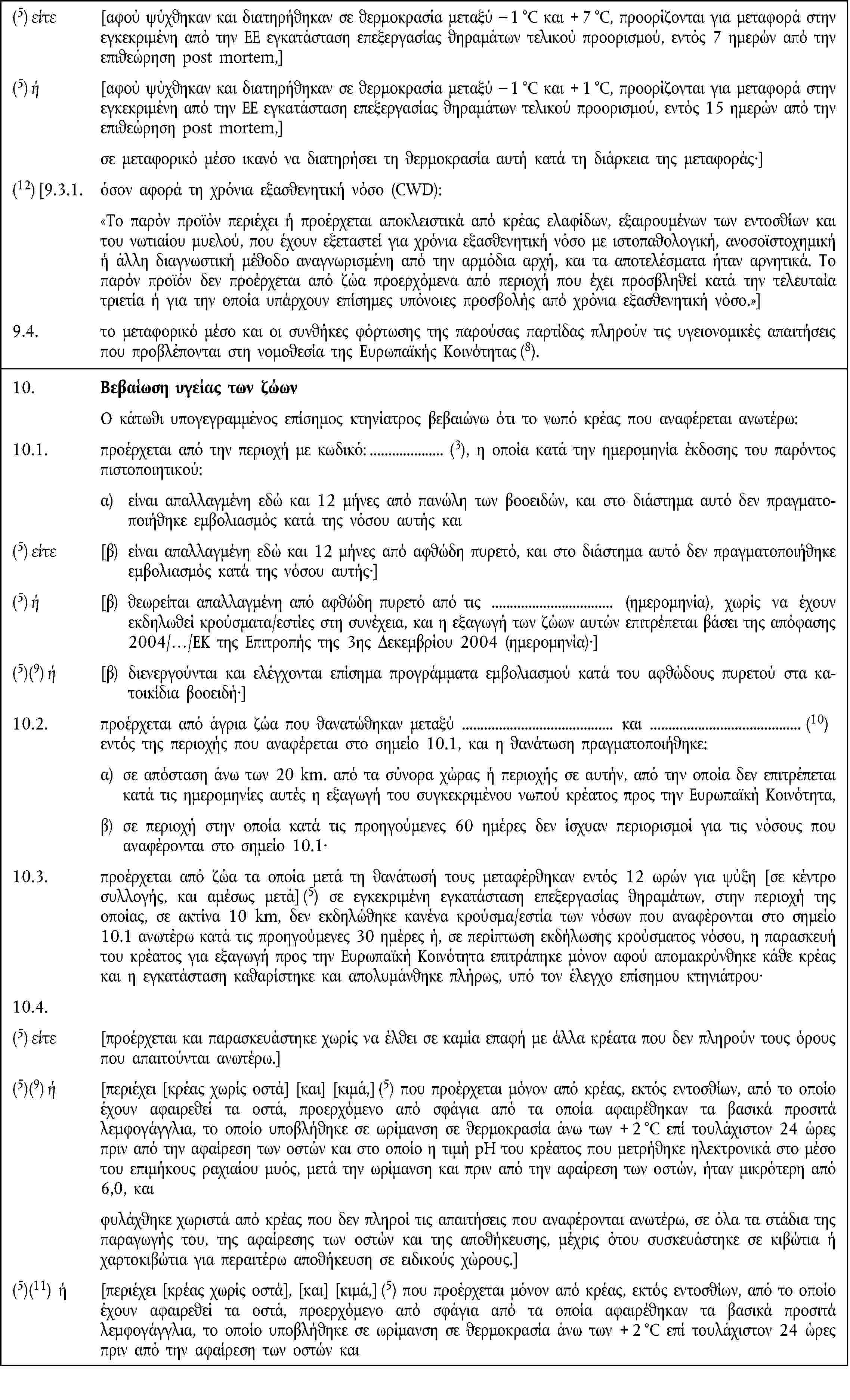 (5) είτε [αφού ψύχθηκαν και διατηρήθηκαν σε θερμοκρασία μεταξύ – 1 °C και + 7 °C, προορίζονται για μεταφορά στην εγκεκριμένη από την ΕΕ εγκατάσταση επεξεργασίας θηραμάτων τελικού προορισμού, εντός 7 ημερών από την επιθεώρηση post mortem,](5) ή [αφού ψύχθηκαν και διατηρήθηκαν σε θερμοκρασία μεταξύ – 1 °C και + 1 °C, προορίζονται για μεταφορά στην εγκεκριμένη από την ΕΕ εγκατάσταση επεξεργασίας θηραμάτων τελικού προορισμού, εντός 15 ημερών από την επιθεώρηση post mortem,]σε μεταφορικό μέσο ικανό να διατηρήσει τη θερμοκρασία αυτή κατά τη διάρκεια της μεταφοράς·](12) [9.3.1. όσον αφορά τη χρόνια εξασθενητική νόσο (CWD):Το παρόν προϊόν περιέχει ή προέρχεται αποκλειστικά από κρέας ελαφίδων, εξαιρουμένων των εντοσθίων και του νωτιαίου μυελού, που έχουν εξεταστεί για χρόνια εξασθενητική νόσο με ιστοπαθολογική, ανοσοϊστοχημική ή άλλη διαγνωστική μέθοδο αναγνωρισμένη από την αρμόδια αρχή, και τα αποτελέσματα ήταν αρνητικά. Το παρόν προϊόν δεν προέρχεται από ζώα προερχόμενα από περιοχή που έχει προσβληθεί κατά την τελευταία τριετία ή για την οποία υπάρχουν επίσημες υπόνοιες προσβολής από χρόνια εξασθενητική νόσο.]9.4. το μεταφορικό μέσο και οι συνθήκες φόρτωσης της παρούσας παρτίδας πληρούν τις υγειονομικές απαιτήσεις που προβλέπονται στη νομοθεσία της Ευρωπαϊκής Κοινότητας (8).10. Βεβαίωση υγείας των ζώωνΟ κάτωθι υπογεγραμμένος επίσημος κτηνίατρος βεβαιώνω ότι το νωπό κρέας που αναφέρεται ανωτέρω:10.1. προέρχεται από την περιοχή με κωδικό: (3), η οποία κατά την ημερομηνία έκδοσης του παρόντοςπιστοποιητικού:α) είναι απαλλαγμένη εδώ και 12 μήνες από πανώλη των βοοειδών, και στο διάστημα αυτό δεν πραγματοποιήθηκε εμβολιασμός κατά της νόσου αυτής και(5) είτε [β) είναι απαλλαγμένη εδώ και 12 μήνες από αφθώδη πυρετό, και στο διάστημα αυτό δεν πραγματοποιήθηκε εμβολιασμός κατά της νόσου αυτής·](5) ή [β) θεωρείται απαλλαγμένη από αφθώδη πυρετό από τις (ημερομηνία), χωρίς να έχουν εκδηλωθεί κρούσματα/εστίες στη συνέχεια, και η εξαγωγή των ζώων αυτών επιτρέπεται βάσει της απόφασης 2004/…/ΕΚ της Επιτροπής της 3ης Δεκεμβρίου 2004 (ημερομηνία)·](5)(9) ή [β) διενεργούνται και ελέγχονται επίσημα προγράμματα εμβολιασμού κατά του αφθώδους πυρετού στα κατοικίδια βοοειδή·]10.2. προέρχεται από άγρια ζώα που θανατώθηκαν μεταξύ και (10)εντός της περιοχής που αναφέρεται στο σημείο 10.1, και η θανάτωση πραγματοποιήθηκε:α) σε απόσταση άνω των 20 km. από τα σύνορα χώρας ή περιοχής σε αυτήν, από την οποία δεν επιτρέπεται κατά τις ημερομηνίες αυτές η εξαγωγή του συγκεκριμένου νωπού κρέατος προς την Ευρωπαϊκή Κοινότητα,β) σε περιοχή στην οποία κατά τις προηγούμενες 60 ημέρες δεν ίσχυαν περιορισμοί για τις νόσους που αναφέρονται στο σημείο 10.1·10.3. προέρχεται από ζώα τα οποία μετά τη θανάτωσή τους μεταφέρθηκαν εντός 12 ωρών για ψύξη [σε κέντρο συλλογής, και αμέσως μετά] (5) σε εγκεκριμένη εγκατάσταση επεξεργασίας θηραμάτων, στην περιοχή της οποίας, σε ακτίνα 10 km, δεν εκδηλώθηκε κανένα κρούσμα/εστία των νόσων που αναφέρονται στο σημείο 10.1 ανωτέρω κατά τις προηγούμενες 30 ημέρες ή, σε περίπτωση εκδήλωσης κρούσματος νόσου, η παρασκευή του κρέατος για εξαγωγή προς την Ευρωπαϊκή Κοινότητα επιτράπηκε μόνον αφού απομακρύνθηκε κάθε κρέας και η εγκατάσταση καθαρίστηκε και απολυμάνθηκε πλήρως, υπό τον έλεγχο επίσημου κτηνιάτρου·10.4.(5) είτε [προέρχεται και παρασκευάστηκε χωρίς να έλθει σε καμία επαφή με άλλα κρέατα που δεν πληρούν τους όρους που απαιτούνται ανωτέρω.](5)(9) ή [περιέχει [κρέας χωρίς οστά] [και] [κιμά,] (5) που προέρχεται μόνον από κρέας, εκτός εντοσθίων, από το οποίο έχουν αφαιρεθεί τα οστά, προερχόμενο από σφάγια από τα οποία αφαιρέθηκαν τα βασικά προσιτά λεμφογάγγλια, το οποίο υποβλήθηκε σε ωρίμανση σε θερμοκρασία άνω των + 2 °C επί τουλάχιστον 24 ώρες πριν από την αφαίρεση των οστών και στο οποίο η τιμή pH του κρέατος που μετρήθηκε ηλεκτρονικά στο μέσο του επιμήκους ραχιαίου μυός, μετά την ωρίμανση και πριν από την αφαίρεση των οστών, ήταν μικρότερη από 6,0, καιφυλάχθηκε χωριστά από κρέας που δεν πληροί τις απαιτήσεις που αναφέρονται ανωτέρω, σε όλα τα στάδια της παραγωγής του, της αφαίρεσης των οστών και της αποθήκευσης, μέχρις ότου συσκευάστηκε σε κιβώτια ή χαρτοκιβώτια για περαιτέρω αποθήκευση σε ειδικούς χώρους.](5)(11) ή [περιέχει [κρέας χωρίς οστά], [και] [κιμά,] (5) που προέρχεται μόνον από κρέας, εκτός εντοσθίων, από το οποίο έχουν αφαιρεθεί τα οστά, προερχόμενο από σφάγια από τα οποία αφαιρέθηκαν τα βασικά προσιτά λεμφογάγγλια, το οποίο υποβλήθηκε σε ωρίμανση σε θερμοκρασία άνω των + 2 °C επί τουλάχιστον 24 ώρες πριν από την αφαίρεση των οστών και