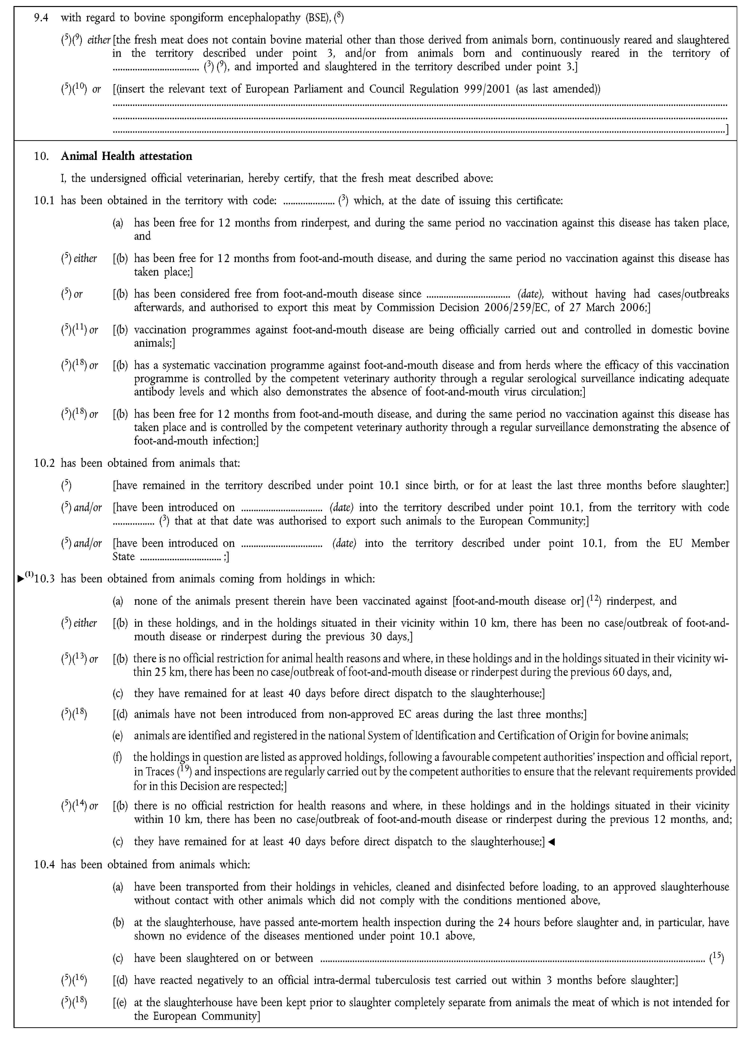 9.4 with regard to bovine spongiform encephalopathy (BSE), (8)(5)(9) either [the fresh meat does not contain bovine material other than those derived from animals born, continuously reared and slaughtered in the territory described under point 3, and/or from animals born and continuously reared in the territory of (3) (9), and imported and slaughtered in the territory described under point 3.](5)(10) or [(insert the relevant text of European Parliament and Council Regulation 999/2001 (as last amended))]10. Animal Health attestationI, the undersigned official veterinarian, hereby certify, that the fresh meat described above:10.1 has been obtained in the territory with code: (3) which, at the date of issuing this certificate:(a) has been free for 12 months from rinderpest, and during the same period no vaccination against this disease has taken place, and(5) either [(b) has been free for 12 months from foot-and-mouth disease, and during the same period no vaccination against this disease has taken place;](5) or [(b) has been considered free from foot-and-mouth disease since (date), without having had cases/outbreaks afterwards, and authorised to export this meat by Commission Decision 2006/259/EC, of 27 March 2006;](5)(11) or [(b) vaccination programmes against foot-and-mouth disease are being officially carried out and controlled in domestic bovine animals;](5)(18) or [(b) has a systematic vaccination programme against foot-and-mouth disease and from herds where the efficacy of this vaccination programme is controlled by the competent veterinary authority through a regular serological surveillance indicating adequate antibody levels and which also demonstrates the absence of foot-and-mouth virus circulation;](5)(18) or [(b) has been free for 12 months from foot-and-mouth disease, and during the same period no vaccination against this disease has taken place and is controlled by the competent veterinary authority through a regular surveillance demonstrating the absence of foot-and-mouth infection;]10.2 has been obtained from animals that:(5) [have remained in the territory described under point 10.1 since birth, or for at least the last three months before slaughter;](5) and/or [have been introduced on (date) into the territory described under point 10.1, from the territory with code (3) that at that date was authorised to export such animals to the European Community;](5) and/or [have been introduced on (date) into the territory described under point 10.1, from the EU Member State ;]10.3 has been obtained from animals coming from holdings in which:(a) none of the animals present therein have been vaccinated against [foot-and-mouth disease or] (12) rinderpest, and(5) either [(b) in these holdings, and in the holdings situated in their vicinity within 10 km, there has been no case/outbreak of foot-and-mouth disease or rinderpest during the previous 30 days,](5)(13) or [(b) there is no official restriction for health reasons and where, in these holdings and in the holdings situated in their vicinity within 25 km, there has been no case/outbreak of foot-and-mouth disease or rinderpest during the previous 60 days, and,(c) they have remained for at least 40 days before direct dispatch to the slaughterhouse;](5)(18) [(d) animals have not been introduced from non-approved EC areas during the last 3 months;](5)(14) or [(b) there is no official restriction for health reasons and where, in these holdings and in the holdings situated in their vicinity within 10 km, there has been no case/outbreak of foot-and-mouth disease or rinderpest during the previous 12 months, and(c) they have remained for at least 40 days before direct dispatch to the slaughterhouse;]10.4 has been obtained from animals which:(a) have been transported from their holdings in vehicles, cleaned and disinfected before loading, to an approved slaughterhouse without contact with other animals which did not comply with the conditions mentioned above,(b) at the slaughterhouse, have passed ante-mortem health inspection during the 24 hours before slaughter and, in particular, have shown no evidence of the diseases mentioned under point 10.1 above,(c) have been slaughtered on or between (15)(5)(16) [(d) have reacted negatively to an official intra-dermal tuberculosis test carried out within 3 months before slaughter;](5)(18) [(e) at the slaughterhouse have been kept prior to slaughter completely separate from animals the meat of which is not intended for the European Community]