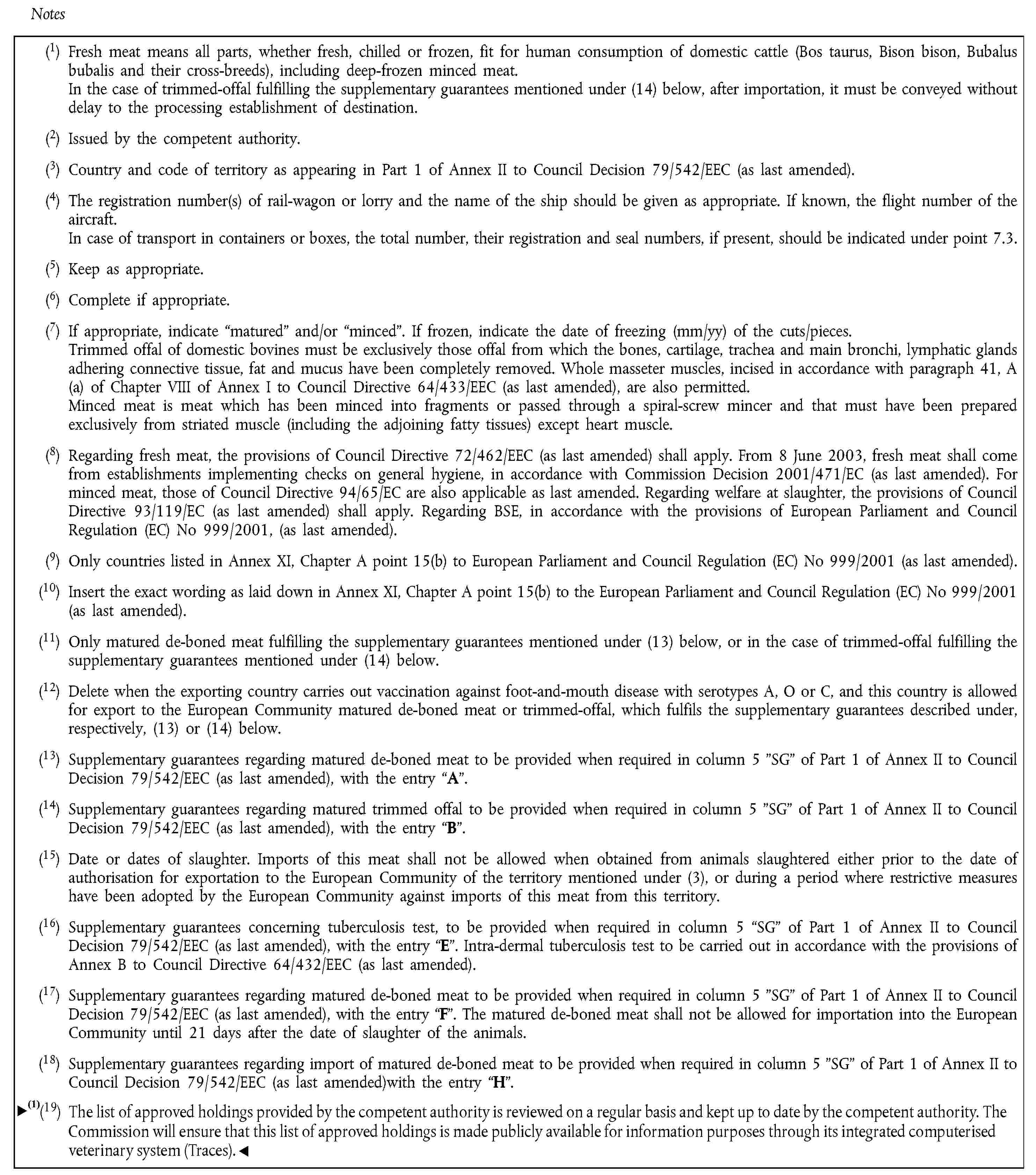 Notes(1) Fresh meat means all parts, whether fresh, chilled or frozen, fit for human consumption of domestic cattle (Bos taurus, Bison bison, Bubalus bubalis and their cross-breeds), including deep-frozen minced meat.In the case of trimmed-offal fulfilling the supplementary guarantees mentioned under (14) below, after importation, it must be conveyed without delay to the processing establishment of destination.(2) Issued by the competent authority.(3) Country and code of territory as appearing in Part 1 of Annex II to Council Decision 79/542/EEC (as last amended).(4) The registration number(s) of rail-wagon or lorry and the name of the ship should be given as appropriate. If known, the flight number of the aircraft.In case of transport in containers or boxes, the total number, their registration and seal numbers, if present, should be indicated under point 7.3.(5) Keep as appropriate.(6) Complete if appropriate.(7) If appropriate, indicate “matured” and/or “minced”. If frozen, indicate the date of freezing (mm/yy) of the cuts/pieces.Trimmed offal of domestic bovines must be exclusively those offal from which the bones, cartilage, trachea and main bronchi, lymphatic glands adhering connective tissue, fat and mucus have been completely removed. Whole masseter muscles, incised in accordance with paragraph 41, A (a) of Chapter VIII of Annex I to Council Directive 64/433/EEC (as last amended), are also permitted.Minced meat is meat which has been minced into fragments or passed through a spiral-screw mincer and that must have been prepared exclusively from striated muscle (including the adjoining fatty tissues) except heart muscle.(8) Regarding fresh meat, the provisions of Council Directive 72/462/EEC (as last amended) shall apply. From 8 June 2003, fresh meat shall come from establishments implementing checks on general hygiene, in accordance with Commission Decision 2001/471/EC (as last amended). For minced meat, those of Council Directive 94/65/EC are also applicable as last amended. Regarding welfare at slaughter, the provisions of Council Directive 93/119/EC (as last amended) shall apply. Regarding BSE, in accordance with the provisions of European Parliament and Council Regulation (EC) No 999/2001, (as last amended).(9) Only countries listed in Annex XI, Chapter A point 15(b) to European Parliament and Council Regulation (EC) No 999/2001 (as last amended).(10) Insert the exact wording as laid down in Annex XI, Chapter A point 15(b) to the European Parliament and Council Regulation (EC) No 999/2001 (as last amended).(11) Only matured de-boned meat fulfilling the supplementary guarantees mentioned under (13) below, or in the case of trimmed-offal fulfilling the supplementary guarantees mentioned under (14) below.(12) Delete when the exporting country carries out vaccination against foot-and-mouth disease with serotypes A, O or C, and this country is allowed for export to the European Community matured de-boned meat or trimmed-offal, which fulfils the supplementary guarantees described under, respectively, (13) or (14) below.(13) Supplementary guarantees regarding matured de-boned meat to be provided when required in column 5 "SG" of Part 1 of Annex II to Council Decision 79/542/EEC (as last amended), with the entry “A”.(14) Supplementary guarantees regarding matured trimmed offal to be provided when required in column 5 "SG" of Part 1 of Annex II to Council Decision 79/542/EEC (as last amended), with the entry “B”.(15) Date or dates of slaughter. Imports of this meat shall not be allowed when obtained from animals slaughtered either prior to the date of authorisation for exportation to the European Community of the territory mentioned under (3), or during a period where restrictive measures have been adopted by the European Community against imports of this meat from this territory.(16) Supplementary guarantees concerning tuberculosis test, to be provided when required in column 5 “SG” of Part 1 of Annex II to Council Decision 79/542/EEC (as last amended), with the entry “E”. Intra-dermal tuberculosis test to be carried out in accordance with the provisions of Annex B to Council Directive 64/432/EEC (as last amended).(17) Supplementary guarantees regarding matured de-boned meat to be provided when required in column 5 "SG" of Part 1 of Annex II to Council Decision 79/542/EEC (as last amended), with the entry “F”. The matured de-boned meat shall not be allowed for importation into the European Community until 21 days after the date of slaughter of the animals.(18) Supplementary guarantees regarding import of matured de-boned meat to be provided when required in column 5 "SG" of Part 1 of Annex II to Council Decision 79/542/EEC (as last amended)with the entry “H”.