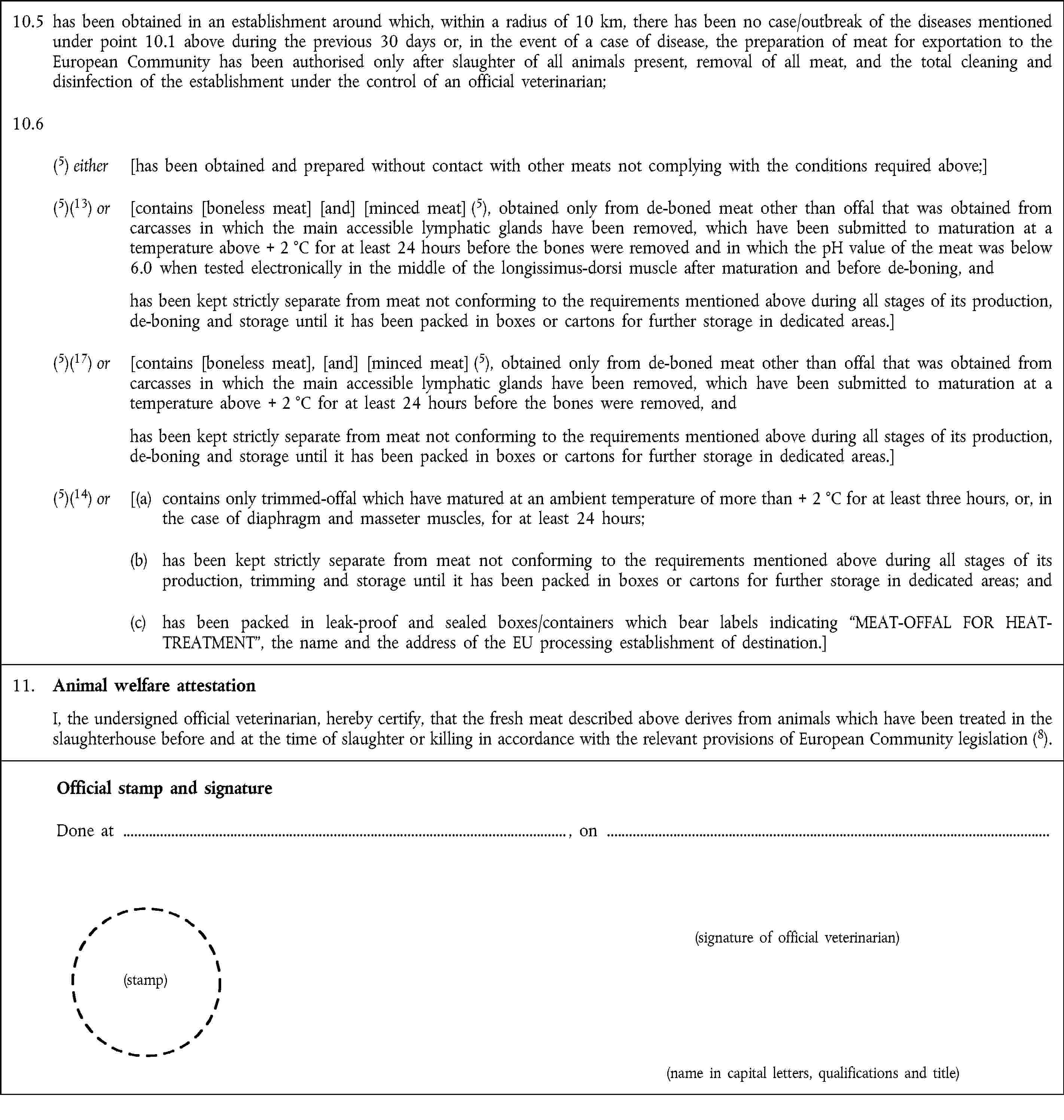 10.5 has been obtained in an establishment around which, within a radius of 10 km, there has been no case/outbreak of the diseases mentioned under point 10.1 above during the previous 30 days or, in the event of a case of disease, the preparation of meat for exportation to the European Community has been authorised only after slaughter of all animals present, removal of all meat, and the total cleaning and disinfection of the establishment under the control of an official veterinarian;10.6(5) either [has been obtained and prepared without contact with other meats not complying with the conditions required above;](5)(13) or [contains [boneless meat] [and] [minced meat] (5), obtained only from de-boned meat other than offal that was obtained from carcasses in which the main accessible lymphatic glands have been removed, which have been submitted to maturation at a temperature above + 2 °C for at least 24 hours before the bones were removed and in which the pH value of the meat was below 6.0 when tested electronically in the middle of the longissimus-dorsi muscle after maturation and before de-boning, and has been kept strictly separate from meat not conforming to the requirements mentioned above during all stages of its production, de-boning and storage until it has been packed in boxes or cartons for further storage in dedicated areas.](5)(17) or [contains [boneless meat], [and] [minced meat] (5), obtained only from de-boned meat other than offal that was obtained from carcasses in which the main accessible lymphatic glands have been removed, which have been submitted to maturation at a temperature above + 2 °C for at least 24 hours before the bones were removed, and has been kept strictly separate from meat not conforming to the requirements mentioned above during all stages of its production, de-boning and storage until it has been packed in boxes or cartons for further storage in dedicated areas.](5)(14) or [(a) contains only trimmed-offal which have matured at an ambient temperature of more than + 2 °C for at least three hours, or, in the case of diaphragm and masseter muscles, for at least 24 hours;(b) has been kept strictly separate from meat not conforming to the requirements mentioned above during all stages of its production, trimming and storage until it has been packed in boxes or cartons for further storage in dedicated areas; and(c) has been packed in leak-proof and sealed boxes/containers which bear labels indicating “MEAT-OFFAL FOR HEAT-TREATMENT”, the name and the address of the EU processing establishment of destination.]11. Animal welfare attestationI, the undersigned official veterinarian, hereby certify, that the fresh meat described above derives from animals which have been treated in the slaughterhouse before and at the time of slaughter or killing in accordance with the relevant provisions of European Community legislation (8).Official stamp and signatureDone at , on(signature of official veterinarian)(stamp)(name in capital letters, qualifications and title)