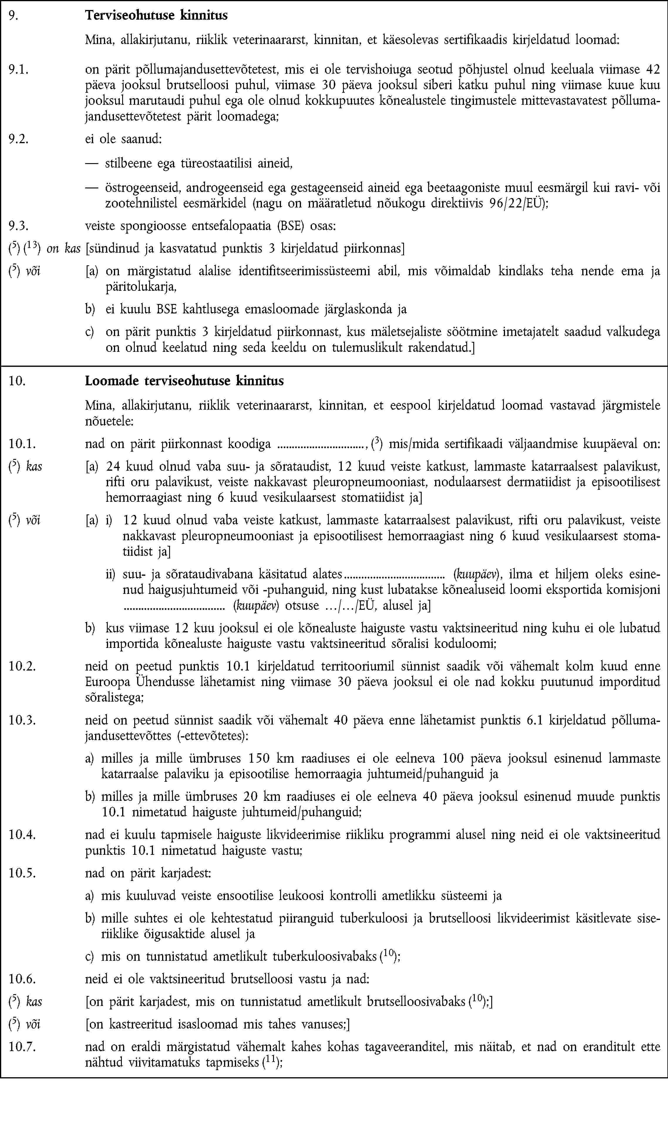 9. Terviseohutuse kinnitus Mina, allakirjutanu, riiklik veterinaararst, kinnitan, et käesolevas sertifikaadis kirjeldatud loomad:9.1. on pärit põllumajandusettevõtetest, mis ei ole tervishoiuga seotud põhjustel olnud keeluala viimase 42 päeva jooksul brutselloosi puhul, viimase 30 päeva jooksul siberi katku puhul ning viimase kuue kuu jooksul marutaudi puhul ega ole olnud kokkupuutes kõnealustele tingimustele mittevastavatest põllumajandusettevõtetest pärit loomadega;9.2. ei ole saanud: stilbeene ega türeostaatilisi aineid, östrogeenseid, androgeenseid ega gestageenseid aineid ega beetaagoniste muul eesmärgil kui ravi- või zootehnilistel eesmärkidel (nagu on määratletud nõukogu direktiivis 96/22/EÜ);9.3. veiste spongioosse entsefalopaatia (BSE) osas:(5) (13) on kas [sündinud ja kasvatatud punktis 3 kirjeldatud piirkonnas](5) või [a) on märgistatud alalise identifitseerimissüsteemi abil, mis võimaldab kindlaks teha nende ema ja päritolukarja,b) ei kuulu BSE kahtlusega emasloomade järglaskonda jac) on pärit punktis 3 kirjeldatud piirkonnast, kus mäletsejaliste söötmine imetajatelt saadud valkudega on olnud keelatud ning seda keeldu on tulemuslikult rakendatud.]10. Loomade terviseohutuse kinnitus Mina, allakirjutanu, riiklik veterinaararst, kinnitan, et eespool kirjeldatud loomad vastavad järgmistele nõuetele:10.1. nad on pärit piirkonnast koodiga , (3) mis/mida sertifikaadi väljaandmise kuupäeval on:(5) kas [a) 24 kuud olnud vaba suu- ja sõrataudist, 12 kuud veiste katkust, lammaste katarraalsest palavikust, rifti oru palavikust, veiste nakkavast pleuropneumooniast, nodulaarsest dermatiidist ja episootilisest hemorraagiast ning 6 kuud vesikulaarsest stomatiidist ja](5) või [a) i) 12 kuud olnud vaba veiste katkust, lammaste katarraalsest palavikust, rifti oru palavikust, veiste nakkavast pleuropneumooniast ja episootilisest hemorraagiast ning 6 kuud vesikulaarsest stomatiidist ja] ii) suu- ja sõrataudivabana käsitatud alates (kuupäev), ilma et hiljem oleks esinenud haigusjuhtumeid või -puhanguid, ning kust lubatakse kõnealuseid loomi eksportida komisjoni (kuupäev) otsuse …/…/EÜ, alusel ja]b) kus viimase 12 kuu jooksul ei ole kõnealuste haiguste vastu vaktsineeritud ning kuhu ei ole lubatud importida kõnealuste haiguste vastu vaktsineeritud sõralisi koduloomi;10.2. neid on peetud punktis 10.1 kirjeldatud territooriumil sünnist saadik või vähemalt kolm kuud enne Euroopa Ühendusse lähetamist ning viimase 30 päeva jooksul ei ole nad kokku puutunud imporditud sõralistega;10.3. neid on peetud sünnist saadik või vähemalt 40 päeva enne lähetamist punktis 6.1 kirjeldatud põllumajandusettevõttes (-ettevõtetes):a) milles ja mille ümbruses 150 km raadiuses ei ole eelneva 100 päeva jooksul esinenud lammaste katarraalse palaviku ja episootilise hemorraagia juhtumeid/puhanguid jab) milles ja mille ümbruses 20 km raadiuses ei ole eelneva 40 päeva jooksul esinenud muude punktis 10.1 nimetatud haiguste juhtumeid/puhanguid;10.4. nad ei kuulu tapmisele haiguste likvideerimise riikliku programmi alusel ning neid ei ole vaktsineeritud punktis 10.1 nimetatud haiguste vastu;10.5. nad on pärit karjadest:a) mis kuuluvad veiste ensootilise leukoosi kontrolli ametlikku süsteemi jab) mille suhtes ei ole kehtestatud piiranguid tuberkuloosi ja brutselloosi likvideerimist käsitlevate siseriiklike õigusaktide alusel jac) mis on tunnistatud ametlikult tuberkuloosivabaks (10);10.6. neid ei ole vaktsineeritud brutselloosi vastu ja nad:(5) kas [on pärit karjadest, mis on tunnistatud ametlikult brutselloosivabaks (10);](5) või [on kastreeritud isasloomad mis tahes vanuses;]10.7. nad on eraldi märgistatud vähemalt kahes kohas tagaveeranditel, mis näitab, et nad on eranditult ette nähtud viivitamatuks tapmiseks (11);