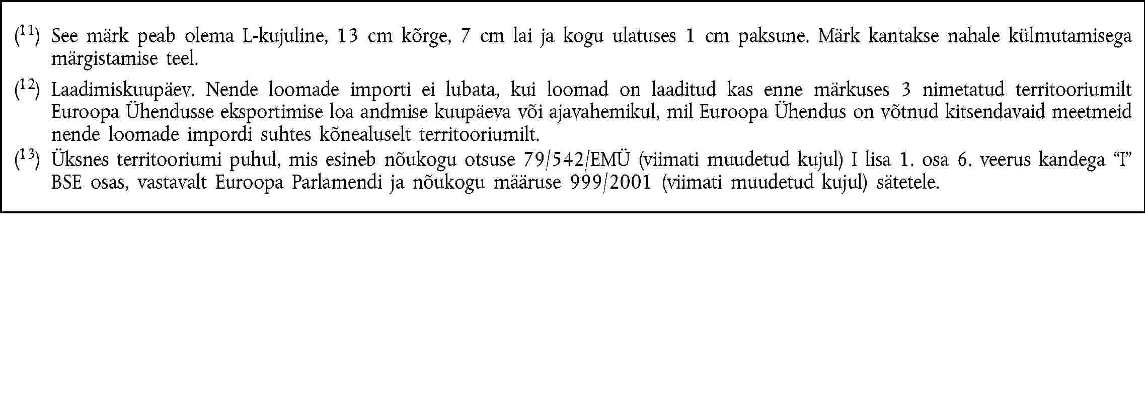 (11) See märk peab olema L-kujuline, 13 cm kõrge, 7 cm lai ja kogu ulatuses 1 cm paksune. Märk kantakse nahale külmutamisega märgistamise teel.(12) Laadimiskuupäev. Nende loomade importi ei lubata, kui loomad on laaditud kas enne märkuses 3 nimetatud territooriumilt Euroopa Ühendusse eksportimise loa andmise kuupäeva või ajavahemikul, mil Euroopa Ühendus on võtnud kitsendavaid meetmeid nende loomade impordi suhtes kõnealuselt territooriumilt.(13) Üksnes territooriumi puhul, mis esineb nõukogu otsuse 79/542/EMÜ (viimati muudetud kujul) I lisa 1. osa 6. veerus kandega I BSE osas, vastavalt Euroopa Parlamendi ja nõukogu määruse 999/2001 (viimati muudetud kujul) sätetele.