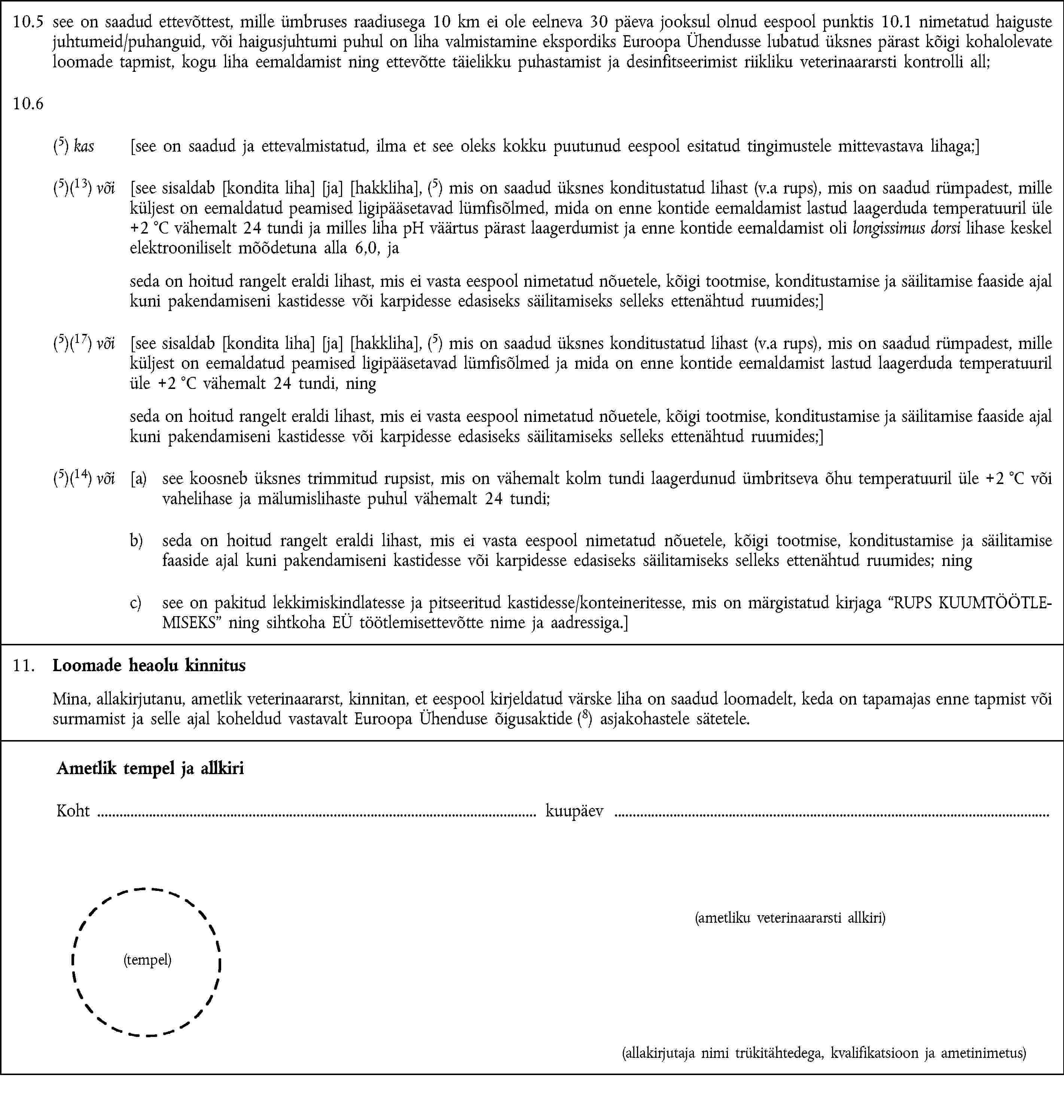 10.5 see on saadud ettevõttest, mille ümbruses raadiusega 10 km ei ole eelneva 30 päeva jooksul olnud eespool punktis 10.1 nimetatud haiguste juhtumeid/puhanguid, või haigusjuhtumi puhul on liha valmistamine ekspordiks Euroopa Ühendusse lubatud üksnes pärast kõigi kohalolevate loomade tapmist, kogu liha eemaldamist ning ettevõtte täielikku puhastamist ja desinfitseerimist riikliku veterinaararsti kontrolli all;10.6(5) kas [see on saadud ja ettevalmistatud, ilma et see oleks kokku puutunud eespool esitatud tingimustele mittevastava lihaga;](5)(13) või [see sisaldab [kondita liha] [ja] [hakkliha], (5) mis on saadud üksnes konditustatud lihast (v.a rups), mis on saadud rümpadest, mille küljest on eemaldatud peamised ligipääsetavad lümfisõlmed, mida on enne kontide eemaldamist lastud laagerduda temperatuuril üle +2 °C vähemalt 24 tundi ja milles liha pH väärtus pärast laagerdumist ja enne kontide eemaldamist oli longissimus dorsi lihase keskel elektrooniliselt mõõdetuna alla 6,0, ja seda on hoitud rangelt eraldi lihast, mis ei vasta eespool nimetatud nõuetele, kõigi tootmise, konditustamise ja säilitamise faaside ajal kuni pakendamiseni kastidesse või karpidesse edasiseks säilitamiseks selleks ettenähtud ruumides;](5)(17) või [see sisaldab [kondita liha] [ja] [hakkliha], (5) mis on saadud üksnes konditustatud lihast (v.a rups), mis on saadud rümpadest, mille küljest on eemaldatud peamised ligipääsetavad lümfisõlmed ja mida on enne kontide eemaldamist lastud laagerduda temperatuuril üle +2 °C vähemalt 24 tundi, ning seda on hoitud rangelt eraldi lihast, mis ei vasta eespool nimetatud nõuetele, kõigi tootmise, konditustamise ja säilitamise faaside ajal kuni pakendamiseni kastidesse või karpidesse edasiseks säilitamiseks selleks ettenähtud ruumides;](5)(14) või [a) see koosneb üksnes trimmitud rupsist, mis on vähemalt kolm tundi laagerdunud ümbritseva õhu temperatuuril üle +2 °C või vahelihase ja mälumislihaste puhul vähemalt 24 tundi;b) seda on hoitud rangelt eraldi lihast, mis ei vasta eespool nimetatud nõuetele, kõigi tootmise, konditustamise ja säilitamise faaside ajal kuni pakendamiseni kastidesse või karpidesse edasiseks säilitamiseks selleks ettenähtud ruumides; ningc) see on pakitud lekkimiskindlatesse ja pitseeritud kastidesse/konteineritesse, mis on märgistatud kirjaga “RUPS KUUMTÖÖTLEMISEKS” ning sihtkoha EÜ töötlemisettevõtte nime ja aadressiga.]11. Loomade heaolu kinnitusMina, allakirjutanu, ametlik veterinaararst, kinnitan, et eespool kirjeldatud värske liha on saadud loomadelt, keda on tapamajas enne tapmist või surmamist ja selle ajal koheldud vastavalt Euroopa Ühenduse õigusaktide (8) asjakohastele sätetele.Ametlik tempel ja allkiriKoht kuupäev(ametliku veterinaararsti allkiri)(tempel)(allakirjutaja nimi trükitähtedega, kvalifikatsioon ja ametinimetus)