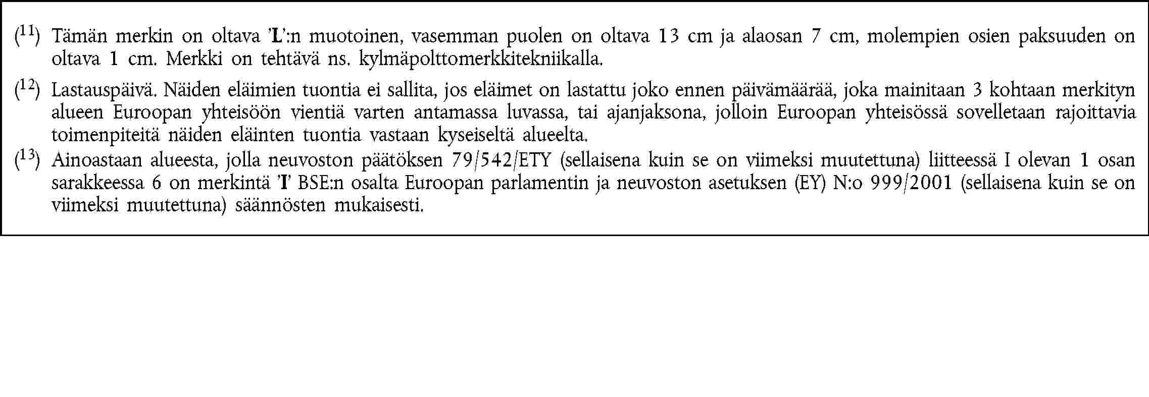 (11) Tämän merkin on oltava L:n muotoinen, vasemman puolen on oltava 13 cm ja alaosan 7 cm, molempien osien paksuuden on oltava 1 cm. Merkki on tehtävä ns. kylmäpolttomerkkitekniikalla.(12) Lastauspäivä. Näiden eläimien tuontia ei sallita, jos eläimet on lastattu joko ennen päivämäärää, joka mainitaan 3 kohtaan merkityn alueen Euroopan yhteisöön vientiä varten antamassa luvassa, tai ajanjaksona, jolloin Euroopan yhteisössä sovelletaan rajoittavia toimenpiteitä näiden eläinten tuontia vastaan kyseiseltä alueelta.(13) Ainoastaan alueesta, jolla neuvoston päätöksen 79/542/ETY (sellaisena kuin se on viimeksi muutettuna) liitteessä I olevan 1 osan sarakkeessa 6 on merkintä I BSE:n osalta Euroopan parlamentin ja neuvoston asetuksen (EY) N:o 999/2001 (sellaisena kuin se on viimeksi muutettuna) säännösten mukaisesti.