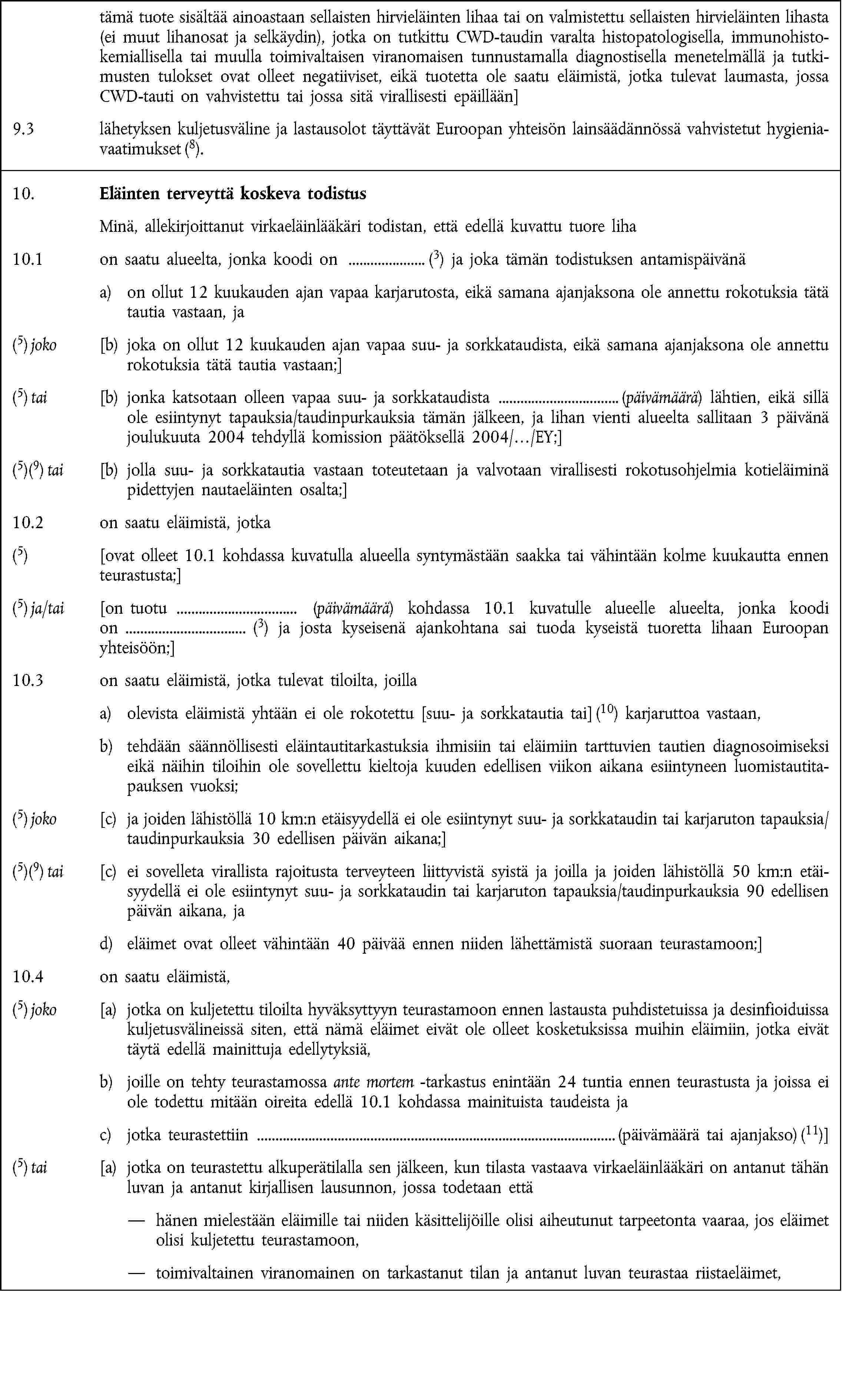 tämä tuote sisältää ainoastaan sellaisten hirvieläinten lihaa tai on valmistettu sellaisten hirvieläinten lihasta (ei muut lihanosat ja selkäydin), jotka on tutkittu CWD-taudin varalta histopatologisella, immunohistokemiallisella tai muulla toimivaltaisen viranomaisen tunnustamalla diagnostisella menetelmällä ja tutkimusten tulokset ovat olleet negatiiviset, eikä tuotetta ole saatu eläimistä, jotka tulevat laumasta, jossa CWD-tauti on vahvistettu tai jossa sitä virallisesti epäillään]9.3 lähetyksen kuljetusväline ja lastausolot täyttävät Euroopan yhteisön lainsäädännössä vahvistetut hygieniavaatimukset (8).10. Eläinten terveyttä koskeva todistusMinä, allekirjoittanut virkaeläinlääkäri todistan, että edellä kuvattu tuore liha10.1 on saatu alueelta, jonka koodi on (3) ja joka tämän todistuksen antamispäivänäa) on ollut 12 kuukauden ajan vapaa karjarutosta, eikä samana ajanjaksona ole annettu rokotuksia tätä tautia vastaan, ja(5) joko [b) joka on ollut 12 kuukauden ajan vapaa suu- ja sorkkataudista, eikä samana ajanjaksona ole annettu rokotuksia tätä tautia vastaan;](5) tai [b) jonka katsotaan olleen vapaa suu- ja sorkkataudista (päivämäärä) lähtien, eikä sillä ole esiintynyt tapauksia/taudinpurkauksia tämän jälkeen, ja lihan vienti alueelta sallitaan 3 päivänä joulukuuta 2004 tehdyllä komission päätöksellä 2004/…/EY;](5)(9) tai [b) jolla suu- ja sorkkatautia vastaan toteutetaan ja valvotaan virallisesti rokotusohjelmia kotieläiminä pidettyjen nautaeläinten osalta;]10.2 on saatu eläimistä, jotka(5) [ovat olleet 10.1 kohdassa kuvatulla alueella syntymästään saakka tai vähintään kolme kuukautta ennen teurastusta;](5) ja/tai [on tuotu (päivämäärä) kohdassa 10.1 kuvatulle alueelle alueelta, jonka koodion (3) ja josta kyseisenä ajankohtana sai tuoda kyseistä tuoretta lihaan Euroopan yhteisöön;]10.3 on saatu eläimistä, jotka tulevat tiloilta, joillaa) olevista eläimistä yhtään ei ole rokotettu [suu- ja sorkkatautia tai] (10) karjaruttoa vastaan,b) tehdään säännöllisesti eläintautitarkastuksia ihmisiin tai eläimiin tarttuvien tautien diagnosoimiseksi eikä näihin tiloihin ole sovellettu kieltoja kuuden edellisen viikon aikana esiintyneen luomistautitapauksen vuoksi;(5) joko [c) ja joiden lähistöllä 10 km:n etäisyydellä ei ole esiintynyt suu- ja sorkkataudin tai karjaruton tapauksia/taudinpurkauksia 30 edellisen päivän aikana;](5)(9) tai [c) ei sovelleta virallista rajoitusta terveyteen liittyvistä syistä ja joilla ja joiden lähistöllä 50 km:n etäisyydellä ei ole esiintynyt suu- ja sorkkataudin tai karjaruton tapauksia/taudinpurkauksia 90 edellisen päivän aikana, jad) eläimet ovat olleet vähintään 40 päivää ennen niiden lähettämistä suoraan teurastamoon;]10.4 on saatu eläimistä,(5) joko [a) jotka on kuljetettu tiloilta hyväksyttyyn teurastamoon ennen lastausta puhdistetuissa ja desinfioiduissa kuljetusvälineissä siten, että nämä eläimet eivät ole olleet kosketuksissa muihin eläimiin, jotka eivät täytä edellä mainittuja edellytyksiä,b) joille on tehty teurastamossa ante mortem -tarkastus enintään 24 tuntia ennen teurastusta ja joissa ei ole todettu mitään oireita edellä 10.1 kohdassa mainituista taudeista jac) jotka teurastettiin (päivämäärä tai ajanjakso) (11)](5) tai [a) jotka on teurastettu alkuperätilalla sen jälkeen, kun tilasta vastaava virkaeläinlääkäri on antanut tähän luvan ja antanut kirjallisen lausunnon, jossa todetaan ettähänen mielestään eläimille tai niiden käsittelijöille olisi aiheutunut tarpeetonta vaaraa, jos eläimet olisi kuljetettu teurastamoon,toimivaltainen viranomainen on tarkastanut tilan ja antanut luvan teurastaa riistaeläimet,