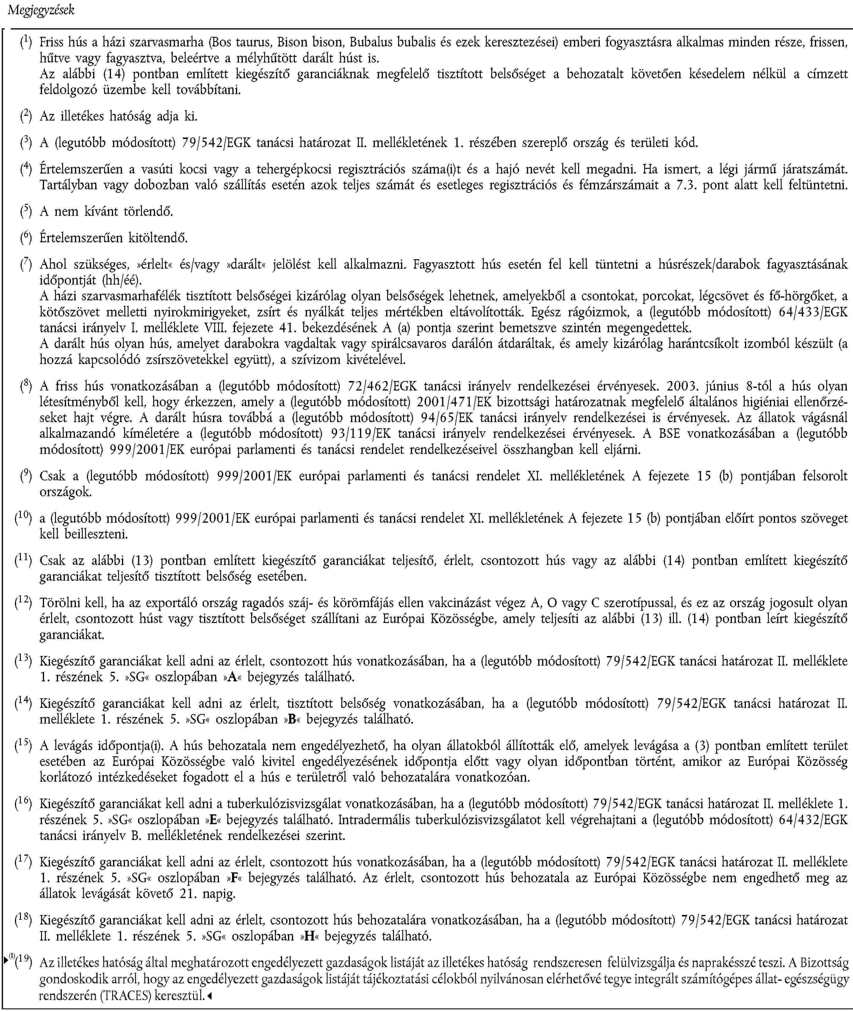 Megjegyzések(1) Friss hús a házi szarvasmarha (Bos taurus, Bison bison, Bubalus bubalis és ezek keresztezései) emberi fogyasztásra alkalmas minden része, frissen, hűtve vagy fagyasztva, beleértve a mélyhűtött darált húst is.Az alábbi (14) pontban említett kiegészítő garanciáknak megfelelő tisztított belsőséget a behozatalt követően késedelem nélkül a címzett feldolgozó üzembe kell továbbítani.(2) Az illetékes hatóság adja ki.(3) A (legutóbb módosított) 79/542/EGK tanácsi határozat II. mellékletének 1. részében szereplő ország és területi kód.(4) Értelemszerűen a vasúti kocsi vagy a tehergépkocsi regisztrációs száma(i)t és a hajó nevét kell megadni. Ha ismert, a légi jármű járatszámát.Tartályban vagy dobozban való szállítás esetén azok teljes számát és esetleges regisztrációs és fémzárszámait a 7.3. pont alatt kell feltüntetni.(5) A nem kívánt törlendő.(6) Értelemszerűen kitöltendő.(7) Ahol szükséges, »érlelt« és/vagy »darált« jelölést kell alkalmazni. Fagyasztott hús esetén fel kell tüntetni a húsrészek/darabok fagyasztásának időpontját (hh/éé).A házi szarvasmarhafélék tisztított belsőségei kizárólag olyan belsőségek lehetnek, amelyekből a csontokat, porcokat, légcsövet és fő-hörgőket, a kötőszövet melletti nyirokmirigyeket, zsírt és nyálkát teljes mértékben eltávolították. Egész rágóizmok, a (legutóbb módosított) 64/433/EGK tanácsi irányelv I. melléklete VIII. fejezete 41. bekezdésének A (a) pontja szerint bemetszve szintén megengedettek.A darált hús olyan hús, amelyet darabokra vagdaltak vagy spirálcsavaros darálón átdaráltak, és amely kizárólag harántcsíkolt izomból készült (a hozzá kapcsolódó zsírszövetekkel együtt), a szívizom kivételével.(8) A friss hús vonatkozásában a (legutóbb módosított) 72/462/EGK tanácsi irányelv rendelkezései érvényesek. 2003. június 8-tól a hús olyan létesítményből kell, hogy érkezzen, amely a (legutóbb módosított) 2001/471/EK bizottsági határozatnak megfelelő általános higiéniai ellenőrzéseket hajt végre. A darált húsra továbbá a (legutóbb módosított) 94/65/EK tanácsi irányelv rendelkezései is érvényesek. Az állatok vágásnál alkalmazandó kíméletére a (legutóbb módosított) 93/119/EK tanácsi irányelv rendelkezései érvényesek. A BSE vonatkozásában a (legutóbb módosított) 999/2001/EK európai parlamenti és tanácsi rendelet rendelkezéseivel összhangban kell eljárni.(9) Csak a (legutóbb módosított) 999/2001/EK európai parlamenti és tanácsi rendelet XI. mellékletének A fejezete 15 (b) pontjában felsorolt országok.(10) a (legutóbb módosított) 999/2001/EK európai parlamenti és tanácsi rendelet XI. mellékletének A fejezete 15 (b) pontjában előírt pontos szöveget kell beilleszteni.(11) Csak az alábbi (13) pontban említett kiegészítő garanciákat teljesítő, érlelt, csontozott hús vagy az alábbi (14) pontban említett kiegészítő garanciákat teljesítő tisztított belsőség esetében.(12) Törölni kell, ha az exportáló ország ragadós száj- és körömfájás ellen vakcinázást végez A, O vagy C szerotípussal, és ez az ország jogosult olyan érlelt, csontozott húst vagy tisztított belsőséget szállítani az Európai Közösségbe, amely teljesíti az alábbi (13) ill. (14) pontban leírt kiegészítő garanciákat.(13) Kiegészítő garanciákat kell adni az érlelt, csontozott hús vonatkozásában, ha a (legutóbb módosított) 79/542/EGK tanácsi határozat II. melléklete 1. részének 5. »SG« oszlopában »A« bejegyzés található.(14) Kiegészítő garanciákat kell adni az érlelt, tisztított belsőség vonatkozásában, ha a (legutóbb módosított) 79/542/EGK tanácsi határozat II. melléklete 1. részének 5. »SG« oszlopában »B« bejegyzés található.(15) A levágás időpontja(i). A hús behozatala nem engedélyezhető, ha olyan állatokból állították elő, amelyek levágása a (3) pontban említett terület esetében az Európai Közösségbe való kivitel engedélyezésének időpontja előtt vagy olyan időpontban történt, amikor az Európai Közösség korlátozó intézkedéseket fogadott el a hús e területről való behozatalára vonatkozóan.(16) Kiegészítő garanciákat kell adni a tuberkulózisvizsgálat vonatkozásában, ha a (legutóbb módosított) 79/542/EGK tanácsi határozat II. melléklete 1. részének 5. »SG« oszlopában »E« bejegyzés található. Intradermális tuberkulózisvizsgálatot kell végrehajtani a (legutóbb módosított) 64/432/EGK tanácsi irányelv B. mellékletének rendelkezései szerint.(17) Kiegészítő garanciákat kell adni az érlelt, csontozott hús vonatkozásában, ha a (legutóbb módosított) 79/542/EGK tanácsi határozat II. melléklete 1. részének 5. »SG« oszlopában »F« bejegyzés található. Az érlelt, csontozott hús behozatala az Európai Közösségbe nem engedhető meg az állatok levágását követő 21. napig.(18) Kiegészítő garanciákat kell adni az érlelt, csontozott hús behozatalára vonatkozásában, ha a (legutóbb módosított) 79/542/EGK tanácsi határozat II. melléklete 1. részének 5. »SG« oszlopában »H« bejegyzés található.