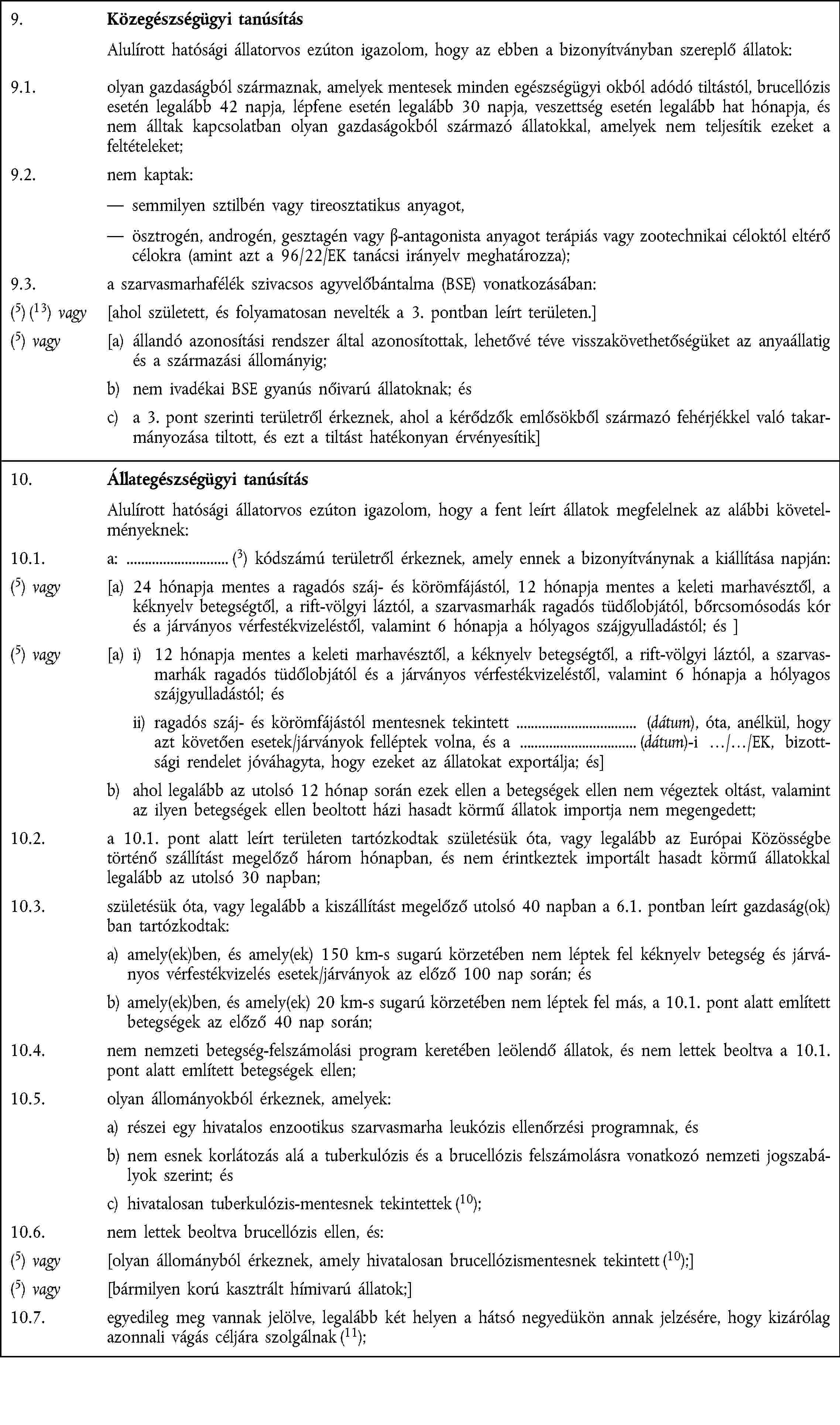 9. Közegészségügyi tanúsítás Alulírott hatósági állatorvos ezúton igazolom, hogy az ebben a bizonyítványban szereplő állatok:9.1. olyan gazdaságból származnak, amelyek mentesek minden egészségügyi okból adódó tiltástól, brucellózis esetén legalább 42 napja, lépfene esetén legalább 30 napja, veszettség esetén legalább hat hónapja, és nem álltak kapcsolatban olyan gazdaságokból származó állatokkal, amelyek nem teljesítik ezeket a feltételeket;9.2. nem kaptak: semmilyen sztilbén vagy tireosztatikus anyagot, ösztrogén, androgén, gesztagén vagy β-antagonista anyagot terápiás vagy zootechnikai céloktól eltérő célokra (amint azt a 96/22/EK tanácsi irányelv meghatározza);9.3. a szarvasmarhafélék szivacsos agyvelőbántalma (BSE) vonatkozásában:(5) (13) vagy [ahol született, és folyamatosan nevelték a 3. pontban leírt területen.](5) vagy [a) állandó azonosítási rendszer által azonosítottak, lehetővé téve visszakövethetőségüket az anyaállatig és a származási állományig;b) nem ivadékai BSE gyanús nőivarú állatoknak; ésc) a 3. pont szerinti területről érkeznek, ahol a kérődzők emlősökből származó fehérjékkel való takarmányozása tiltott, és ezt a tiltást hatékonyan érvényesítik]10. Állategészségügyi tanúsítás Alulírott hatósági állatorvos ezúton igazolom, hogy a fent leírt állatok megfelelnek az alábbi követelményeknek:10.1. a: (3) kódszámú területről érkeznek, amely ennek a bizonyítványnak a kiállítása napján:(5) vagy [a) 24 hónapja mentes a ragadós száj- és körömfájástól, 12 hónapja mentes a keleti marhavésztől, a kéknyelv betegségtől, a rift-völgyi láztól, a szarvasmarhák ragadós tüdőlobjától, bőrcsomósodás kór és a járványos vérfestékvizeléstől, valamint 6 hónapja a hólyagos szájgyulladástól; és ](5) vagy [a) i) 12 hónapja mentes a keleti marhavésztől, a kéknyelv betegségtől, a rift-völgyi láztól, a szarvasmarhák ragadós tüdőlobjától és a járványos vérfestékvizeléstől, valamint 6 hónapja a hólyagos szájgyulladástól; és ii) ragadós száj- és körömfájástól mentesnek tekintett (dátum), óta, anélkül, hogy azt követően esetek/járványok felléptek volna, és a (dátum)-i …/…/EK, bizottsági rendelet jóváhagyta, hogy ezeket az állatokat exportálja; és]b) ahol legalább az utolsó 12 hónap során ezek ellen a betegségek ellen nem végeztek oltást, valamint az ilyen betegségek ellen beoltott házi hasadt körmű állatok importja nem megengedett;10.2. a 10.1. pont alatt leírt területen tartózkodtak születésük óta, vagy legalább az Európai Közösségbe történő szállítást megelőző három hónapban, és nem érintkeztek importált hasadt körmű állatokkal legalább az utolsó 30 napban;10.3. születésük óta, vagy legalább a kiszállítást megelőző utolsó 40 napban a 6.1. pontban leírt gazdaság(ok)ban tartózkodtak:a) amely(ek)ben, és amely(ek) 150 km-s sugarú körzetében nem léptek fel kéknyelv betegség és járványos vérfestékvizelés esetek/járványok az előző 100 nap során; ésb) amely(ek)ben, és amely(ek) 20 km-s sugarú körzetében nem léptek fel más, a 10.1. pont alatt említett betegségek az előző 40 nap során;10.4. nem nemzeti betegség-felszámolási program keretében leölendő állatok, és nem lettek beoltva a 10.1. pont alatt említett betegségek ellen;10.5. olyan állományokból érkeznek, amelyek:a) részei egy hivatalos enzootikus szarvasmarha leukózis ellenőrzési programnak, ésb) nem esnek korlátozás alá a tuberkulózis és a brucellózis felszámolásra vonatkozó nemzeti jogszabályok szerint; ésc) hivatalosan tuberkulózis-mentesnek tekintettek (10);10.6. nem lettek beoltva brucellózis ellen, és:(5) vagy [olyan állományból érkeznek, amely hivatalosan brucellózismentesnek tekintett (10);](5) vagy [bármilyen korú kasztrált hímivarú állatok;]10.7. egyedileg meg vannak jelölve, legalább két helyen a hátsó negyedükön annak jelzésére, hogy kizárólag azonnali vágás céljára szolgálnak (11);