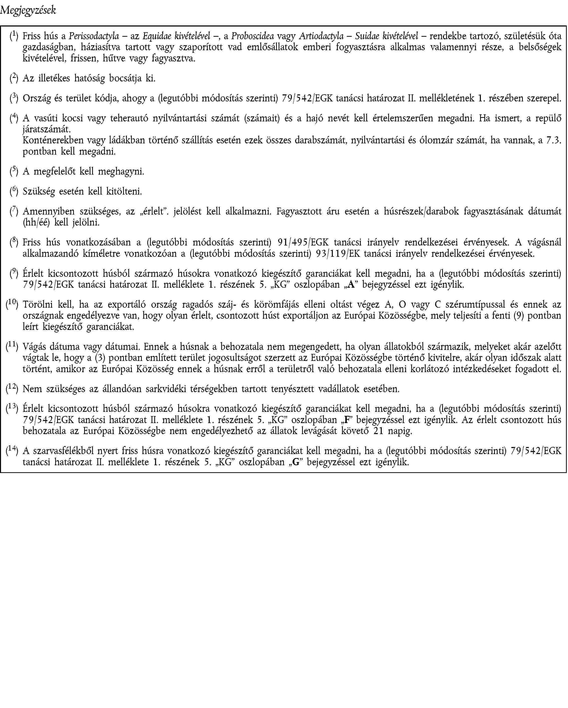 Megjegyzések(1) Friss hús a Perissodactyla – az Equidae kivételével –, a Proboscidea vagy Artiodactyla – Suidae kivételével – rendekbe tartozó, születésük óta gazdaságban, háziasítva tartott vagy szaporított vad emlősállatok emberi fogyasztásra alkalmas valamennyi része, a belsőségek kivételével, frissen, hűtve vagy fagyasztva.(2) Az illetékes hatóság bocsátja ki.(3) Ország és terület kódja, ahogy a (legutóbbi módosítás szerinti) 79/542/EGK tanácsi határozat II. mellékletének 1. részében szerepel.(4) A vasúti kocsi vagy teherautó nyilvántartási számát (számait) és a hajó nevét kell értelemszerűen megadni. Ha ismert, a repülő járatszámát.Konténerekben vagy ládákban történő szállítás esetén ezek összes darabszámát, nyilvántartási és ólomzár számát, ha vannak, a 7.3. pontban kell megadni.(5) A megfelelőt kell meghagyni.(6) Szükség esetén kell kitölteni.(7) Amennyiben szükséges, az érlelt. jelölést kell alkalmazni. Fagyasztott áru esetén a húsrészek/darabok fagyasztásának dátumát(hh/éé) kell jelölni.(8) Friss hús vonatkozásában a (legutóbbi módosítás szerinti) 91/495/EGK tanácsi irányelv rendelkezései érvényesek. A vágásnál alkalmazandó kíméletre vonatkozóan a (legutóbbi módosítás szerinti) 93/119/EK tanácsi irányelv rendelkezései érvényesek.(9) Érlelt kicsontozott húsból származó húsokra vonatkozó kiegészítő garanciákat kell megadni, ha a (legutóbbi módosítás szerinti)79/542/EGK tanácsi határozat II. melléklete 1. részének 5. KG oszlopában A bejegyzéssel ezt igénylik.(10) Törölni kell, ha az exportáló ország ragadós száj- és körömfájás elleni oltást végez A, O vagy C szérumtípussal és ennek az országnak engedélyezve van, hogy olyan érlelt, csontozott húst exportáljon az Európai Közösségbe, mely teljesíti a fenti (9) pontban leírt kiegészítő garanciákat.(11) Vágás dátuma vagy dátumai. Ennek a húsnak a behozatala nem megengedett, ha olyan állatokból származik, melyeket akár azelőtt vágtak le, hogy a (3) pontban említett terület jogosultságot szerzett az Európai Közösségbe történő kivitelre, akár olyan időszak alatt történt, amikor az Európai Közösség ennek a húsnak erről a területről való behozatala elleni korlátozó intézkedéseket fogadott el.(12) Nem szükséges az állandóan sarkvidéki térségekben tartott tenyésztett vadállatok esetében.(13) Érlelt kicsontozott húsból származó húsokra vonatkozó kiegészítő garanciákat kell megadni, ha a (legutóbbi módosítás szerinti)79/542/EGK tanácsi határozat II. melléklete 1. részének 5. KG oszlopában F bejegyzéssel ezt igénylik. Az érlelt csontozott hús behozatala az Európai Közösségbe nem engedélyezhető az állatok levágását követő 21 napig.(14) A szarvasfélékből nyert friss húsra vonatkozó kiegészítő garanciákat kell megadni, ha a (legutóbbi módosítás szerinti) 79/542/EGK tanácsi határozat II. melléklete 1. részének 5. KG oszlopában G bejegyzéssel ezt igénylik.