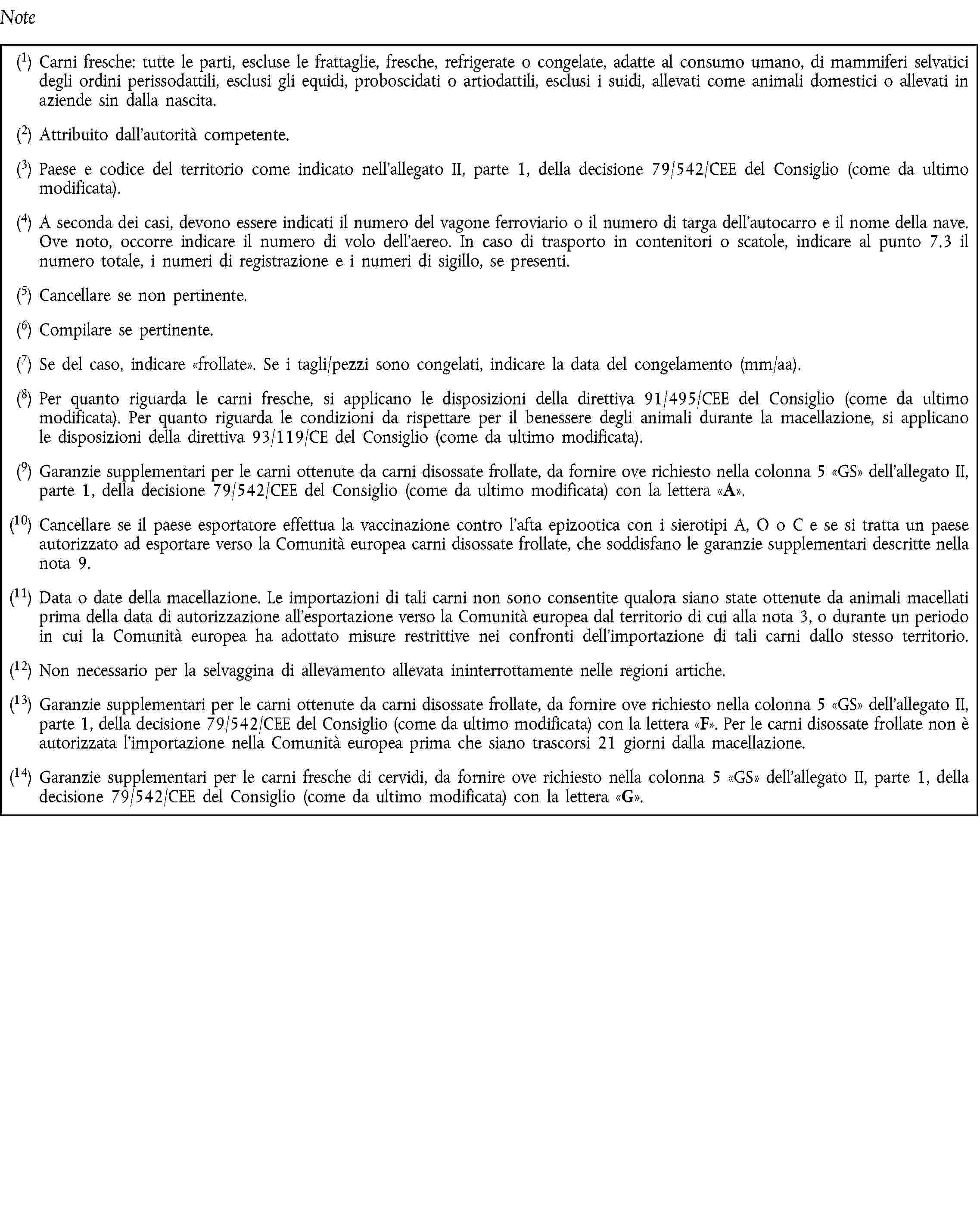 Note(1) Carni fresche: tutte le parti, escluse le frattaglie, fresche, refrigerate o congelate, adatte al consumo umano, di mammiferi selvatici degli ordini perissodattili, esclusi gli equidi, proboscidati o artiodattili, esclusi i suidi, allevati come animali domestici o allevati in aziende sin dalla nascita.(2) Attribuito dall'autorità competente.(3) Paese e codice del territorio come indicato nell'allegato II, parte 1, della decisione 79/542/CEE del Consiglio (come da ultimo modificata).(4) A seconda dei casi, devono essere indicati il numero del vagone ferroviario o il numero di targa dell'autocarro e il nome della nave. Ove noto, occorre indicare il numero di volo dell'aereo. In caso di trasporto in contenitori o scatole, indicare al punto 7.3 il numero totale, i numeri di registrazione e i numeri di sigillo, se presenti.(5) Cancellare se non pertinente.(6) Compilare se pertinente.(7) Se del caso, indicare frollate. Se i tagli/pezzi sono congelati, indicare la data del congelamento (mm/aa).(8) Per quanto riguarda le carni fresche, si applicano le disposizioni della direttiva 91/495/CEE del Consiglio (come da ultimo modificata). Per quanto riguarda le condizioni da rispettare per il benessere degli animali durante la macellazione, si applicano le disposizioni della direttiva 93/119/CE del Consiglio (come da ultimo modificata).(9) Garanzie supplementari per le carni ottenute da carni disossate frollate, da fornire ove richiesto nella colonna 5 GS dell'allegato II, parte 1, della decisione 79/542/CEE del Consiglio (come da ultimo modificata) con la lettera A.(10) Cancellare se il paese esportatore effettua la vaccinazione contro l'afta epizootica con i sierotipi A, O o C e se si tratta un paese autorizzato ad esportare verso la Comunità europea carni disossate frollate, che soddisfano le garanzie supplementari descritte nella nota 9.(11) Data o date della macellazione. Le importazioni di tali carni non sono consentite qualora siano state ottenute da animali macellati prima della data di autorizzazione all'esportazione verso la Comunità europea dal territorio di cui alla nota 3, o durante un periodo in cui la Comunità europea ha adottato misure restrittive nei confronti dell'importazione di tali carni dallo stesso territorio.(12) Non necessario per la selvaggina di allevamento allevata ininterrottamente nelle regioni artiche.(13) Garanzie supplementari per le carni ottenute da carni disossate frollate, da fornire ove richiesto nella colonna 5 GS dell'allegato II, parte 1, della decisione 79/542/CEE del Consiglio (come da ultimo modificata) con la lettera F. Per le carni disossate frollate non è autorizzata l'importazione nella Comunità europea prima che siano trascorsi 21 giorni dalla macellazione.(14) Garanzie supplementari per le carni fresche di cervidi, da fornire ove richiesto nella colonna 5 GS dell'allegato II, parte 1, della decisione 79/542/CEE del Consiglio (come da ultimo modificata) con la lettera G.