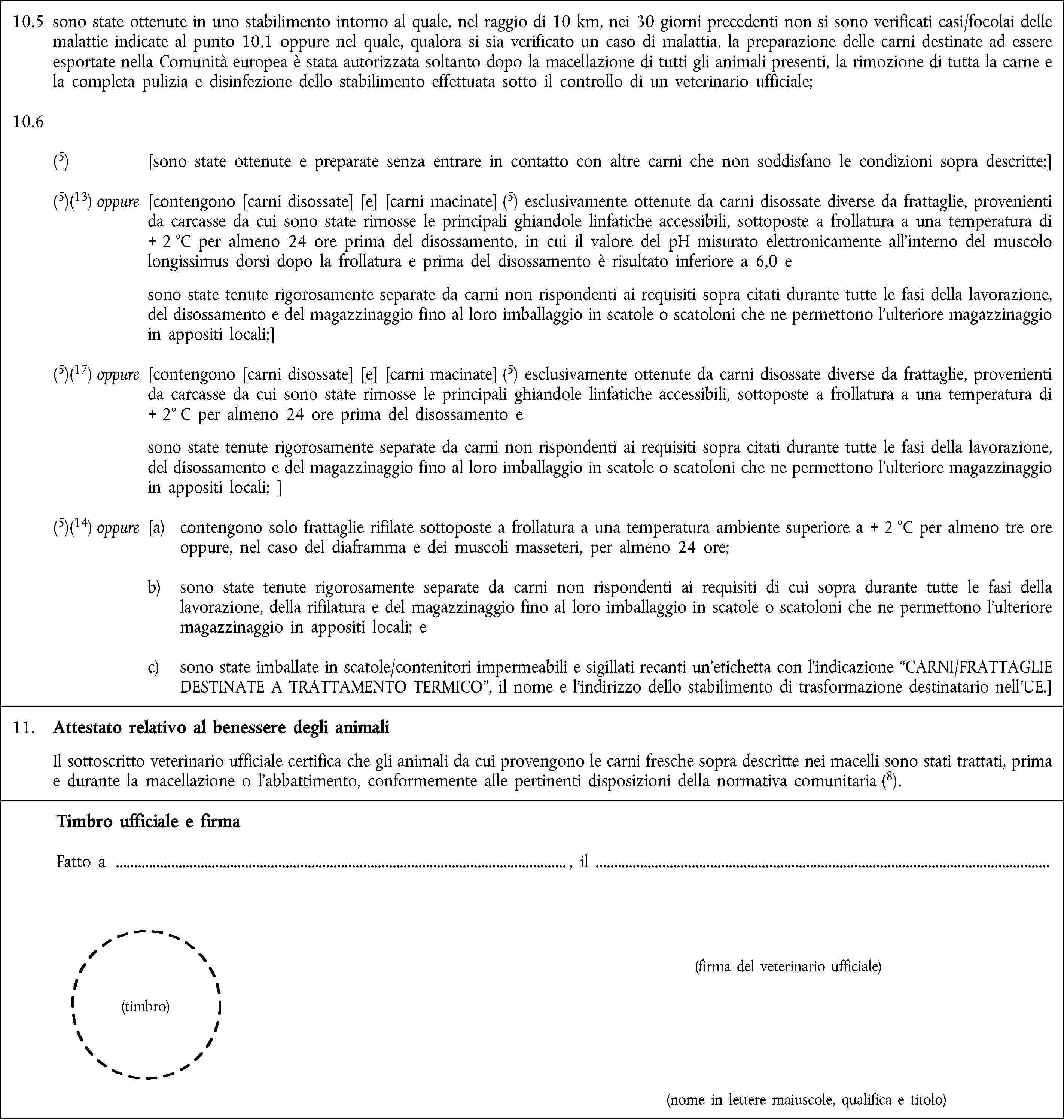 10.5 sono state ottenute in uno stabilimento intorno al quale, nel raggio di 10 km, nei 30 giorni precedenti non si sono verificati casi/focolai delle malattie indicate al punto 10.1 oppure nel quale, qualora si sia verificato un caso di malattia, la preparazione delle carni destinate ad essere esportate nella Comunità europea è stata autorizzata soltanto dopo la macellazione di tutti gli animali presenti, la rimozione di tutta la carne e la completa pulizia e disinfezione dello stabilimento effettuata sotto il controllo di un veterinario ufficiale;10.6(5) [sono state ottenute e preparate senza entrare in contatto con altre carni che non soddisfano le condizioni sopra descritte;](5)(13) oppure [contengono [carni disossate] [e] [carni macinate] (5) esclusivamente ottenute da carni disossate diverse da frattaglie, provenienti da carcasse da cui sono state rimosse le principali ghiandole linfatiche accessibili, sottoposte a frollatura a una temperatura di + 2 °C per almeno 24 ore prima del disossamento, in cui il valore del pH misurato elettronicamente all'interno del muscolo longissimus dorsi dopo la frollatura e prima del disossamento è risultato inferiore a 6,0 e sono state tenute rigorosamente separate da carni non rispondenti ai requisiti sopra citati durante tutte le fasi della lavorazione, del disossamento e del magazzinaggio fino al loro imballaggio in scatole o scatoloni che ne permettono l'ulteriore magazzinaggio in appositi locali;](5)(17) oppure [contengono [carni disossate] [e] [carni macinate] (5) esclusivamente ottenute da carni disossate diverse da frattaglie, provenienti da carcasse da cui sono state rimosse le principali ghiandole linfatiche accessibili, sottoposte a frollatura a una temperatura di + 2° C per almeno 24 ore prima del disossamento e sono state tenute rigorosamente separate da carni non rispondenti ai requisiti sopra citati durante tutte le fasi della lavorazione, del disossamento e del magazzinaggio fino al loro imballaggio in scatole o scatoloni che ne permettono l'ulteriore magazzinaggio in appositi locali; ](5)(14) oppure [a) contengono solo frattaglie rifilate sottoposte a frollatura a una temperatura ambiente superiore a + 2 °C per almeno tre ore oppure, nel caso del diaframma e dei muscoli masseteri, per almeno 24 ore;b) sono state tenute rigorosamente separate da carni non rispondenti ai requisiti di cui sopra durante tutte le fasi della lavorazione, della rifilatura e del magazzinaggio fino al loro imballaggio in scatole o scatoloni che ne permettono l'ulteriore magazzinaggio in appositi locali; ec) sono state imballate in scatole/contenitori impermeabili e sigillati recanti un'etichetta con l'indicazione “CARNI/FRATTAGLIE DESTINATE A TRATTAMENTO TERMICO”, il nome e l'indirizzo dello stabilimento di trasformazione destinatario nell'UE.]11. Attestato relativo al benessere degli animaliIl sottoscritto veterinario ufficiale certifica che gli animali da cui provengono le carni fresche sopra descritte nei macelli sono stati trattati, prima e durante la macellazione o l'abbattimento, conformemente alle pertinenti disposizioni della normativa comunitaria (8).Timbro ufficiale e firmaFatto a , il(firma del veterinario ufficiale)(timbro)(nome in lettere maiuscole, qualifica e titolo)