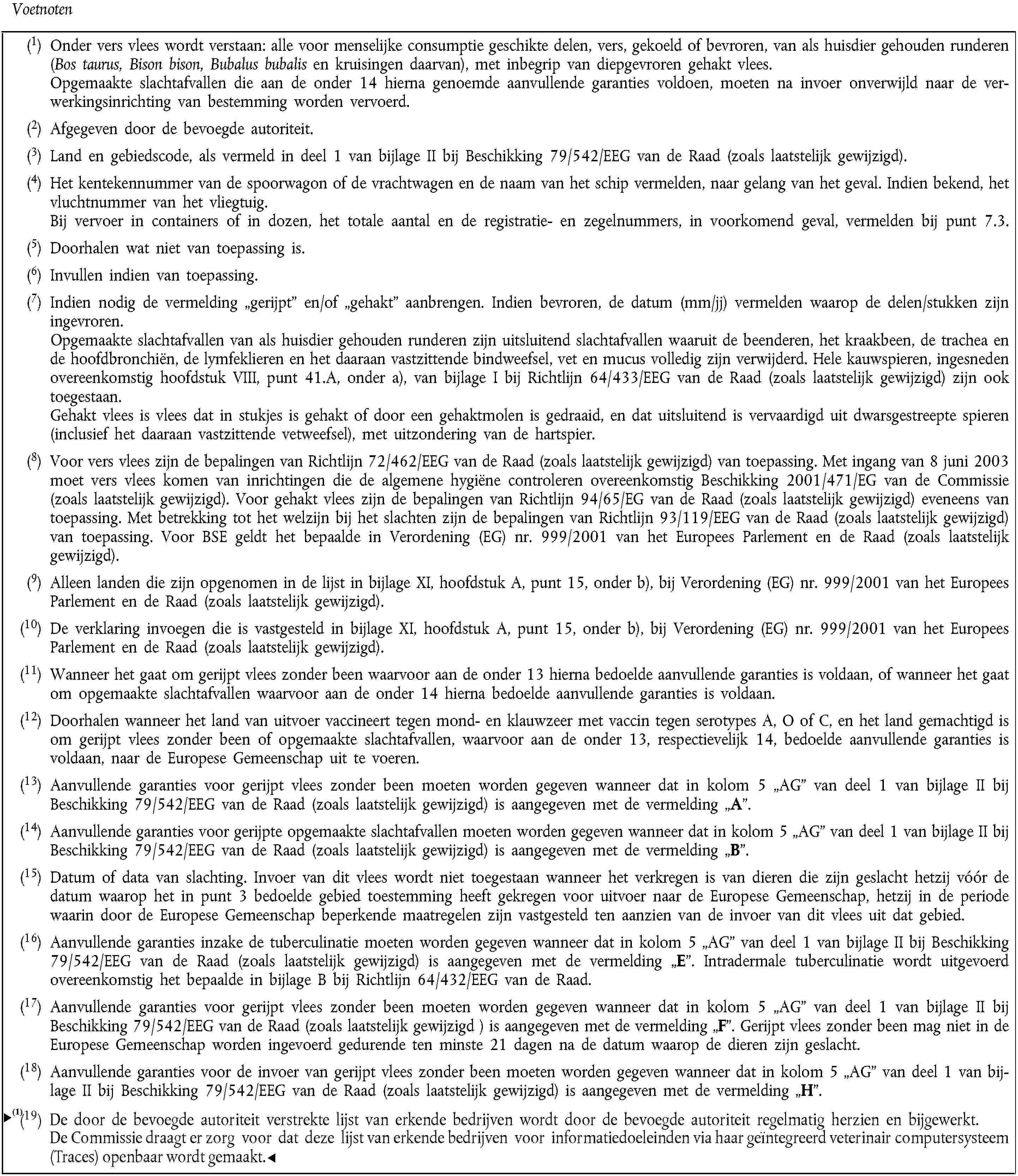 Voetnoten(1) Onder vers vlees wordt verstaan: alle voor menselijke consumptie geschikte delen, vers, gekoeld of bevroren, van als huisdier gehouden runderen (Bos taurus, Bison bison, Bubalus bubalis en kruisingen daarvan), met inbegrip van diepgevroren gehakt vlees.Opgemaakte slachtafvallen die aan de onder 14 hierna genoemde aanvullende garanties voldoen, moeten na invoer onverwijld naar de verwerkingsinrichting van bestemming worden vervoerd.(2) Afgegeven door de bevoegde autoriteit.(3) Land en gebiedscode, als vermeld in deel 1 van bijlage II bij Beschikking 79/542/EEG van de Raad (zoals laatstelijk gewijzigd).(4) Het kentekennummer van de spoorwagon of de vrachtwagen en de naam van het schip vermelden, naar gelang van het geval. Indien bekend, het vluchtnummer van het vliegtuig.Bij vervoer in containers of in dozen, het totale aantal en de registratie- en zegelnummers, in voorkomend geval, vermelden bij punt 7.3.(5) Doorhalen wat niet van toepassing is.(6) Invullen indien van toepassing.(7) Indien nodig de vermelding „gerijpt” en/of „gehakt” aanbrengen. Indien bevroren, de datum (mm/jj) vermelden waarop de delen/stukken zijn ingevroren.Opgemaakte slachtafvallen van als huisdier gehouden runderen zijn uitsluitend slachtafvallen waaruit de beenderen, het kraakbeen, de trachea en de hoofdbronchiën, de lymfeklieren en het daaraan vastzittende bindweefsel, vet en mucus volledig zijn verwijderd. Hele kauwspieren, ingesneden overeenkomstig hoofdstuk VIII, punt 41.A, onder a), van bijlage I bij Richtlijn 64/433/EEG van de Raad (zoals laatstelijk gewijzigd) zijn ook toegestaan.Gehakt vlees is vlees dat in stukjes is gehakt of door een gehaktmolen is gedraaid, en dat uitsluitend is vervaardigd uit dwarsgestreepte spieren (inclusief het daaraan vastzittende vetweefsel), met uitzondering van de hartspier.(8) Voor vers vlees zijn de bepalingen van Richtlijn 72/462/EEG van de Raad (zoals laatstelijk gewijzigd) van toepassing. Met ingang van 8 juni 2003 moet vers vlees komen van inrichtingen die de algemene hygiëne controleren overeenkomstig Beschikking 2001/471/EG van de Commissie (zoals laatstelijk gewijzigd). Voor gehakt vlees zijn de bepalingen van Richtlijn 94/65/EG van de Raad (zoals laatstelijk gewijzigd) eveneens van toepassing. Met betrekking tot het welzijn bij het slachten zijn de bepalingen van Richtlijn 93/119/EEG van de Raad (zoals laatstelijk gewijzigd) van toepassing. Voor BSE geldt het bepaalde in Verordening (EG) nr. 999/2001 van het Europees Parlement en de Raad (zoals laatstelijk gewijzigd).(9) Alleen landen die zijn opgenomen in de lijst in bijlage XI, hoofdstuk A, punt 15, onder b), bij Verordening (EG) nr. 999/2001 van het Europees Parlement en de Raad (zoals laatstelijk gewijzigd).(10) De verklaring invoegen die is vastgesteld in bijlage XI, hoofdstuk A, punt 15, onder b), bij Verordening (EG) nr. 999/2001 van het Europees Parlement en de Raad (zoals laatstelijk gewijzigd).(11) Wanneer het gaat om gerijpt vlees zonder been waarvoor aan de onder 13 hierna bedoelde aanvullende garanties is voldaan, of wanneer het gaat om opgemaakte slachtafvallen waarvoor aan de onder 14 hierna bedoelde aanvullende garanties is voldaan.(12) Doorhalen wanneer het land van uitvoer vaccineert tegen mond- en klauwzeer met vaccin tegen serotypes A, O of C, en het land gemachtigd is om gerijpt vlees zonder been of opgemaakte slachtafvallen, waarvoor aan de onder 13, respectievelijk 14, bedoelde aanvullende garanties is voldaan, naar de Europese Gemeenschap uit te voeren.(13) Aanvullende garanties voor gerijpt vlees zonder been moeten worden gegeven wanneer dat in kolom 5 „AG” van deel 1 van bijlage II bij Beschikking 79/542/EEG van de Raad (zoals laatstelijk gewijzigd) is aangegeven met de vermelding „A”.(14) Aanvullende garanties voor gerijpte opgemaakte slachtafvallen moeten worden gegeven wanneer dat in kolom 5 „AG” van deel 1 van bijlage II bij Beschikking 79/542/EEG van de Raad (zoals laatstelijk gewijzigd) is aangegeven met de vermelding „B”.(15) Datum of data van slachting. Invoer van dit vlees wordt niet toegestaan wanneer het verkregen is van dieren die zijn geslacht hetzij vóór de datum waarop het in punt 3 bedoelde gebied toestemming heeft gekregen voor uitvoer naar de Europese Gemeenschap, hetzij in de periode waarin door de Europese Gemeenschap beperkende maatregelen zijn vastgesteld ten aanzien van de invoer van dit vlees uit dat gebied.(16) Aanvullende garanties inzake de tuberculinatie moeten worden gegeven wanneer dat in kolom 5 „AG” van deel 1 van bijlage II bij Beschikking 79/542/EEG van de Raad (zoals laatstelijk gewijzigd) is aangegeven met de vermelding „E”. Intradermale tuberculinatie wordt uitgevoerd overeenkomstig het bepaalde in bijlage B bij Richtlijn 64/432/EEG van de Raad.(17) Aanvullende garanties voor gerijpt vlees zonder been moeten worden gegeven wanneer dat in kolom 5 „AG” van deel 1 van bijlage II bij Beschikking 79/542/EEG van de Raad (zoals laatstelijk gewijzigd ) is aangegeven met de vermelding „F”. Gerijpt vlees zonder been mag niet in de Europese Gemeenschap worden ingevoerd gedurende ten minste 21 dagen na de datum waarop de dieren zijn geslacht.(18) Aanvullende garanties voor de invoer van gerijpt vlees zonder been moeten worden gegeven wanneer dat in kolom 5 „AG” van deel 1 van bijlage II bij Beschikking 79/542/EEG van de Raad (zoals laatstelijk gewijzigd) is aangegeven met de vermelding „H”.