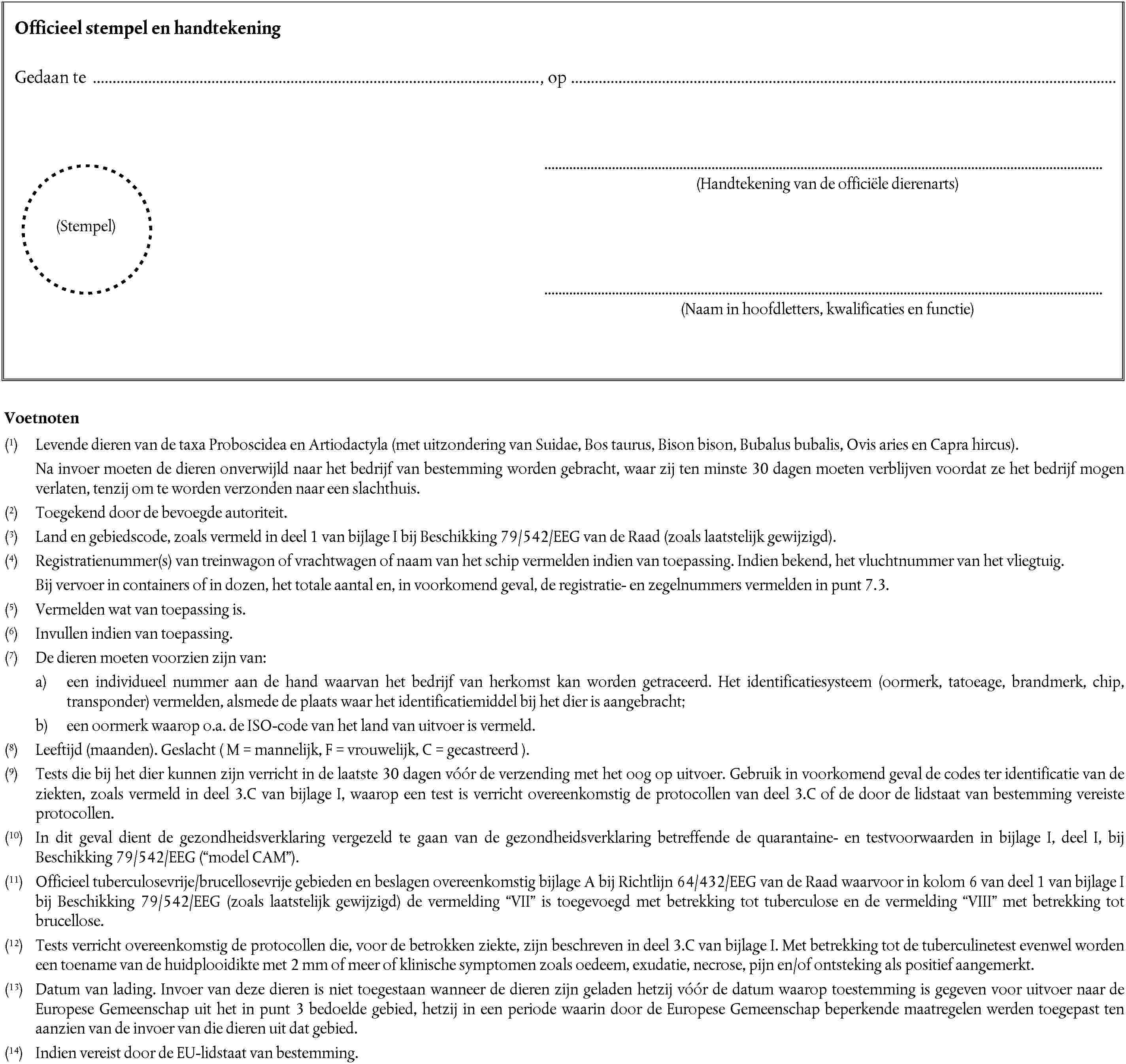 Officieel stempel en handtekeningGedaan te, op(Handtekening van de officiële dierenarts)(Stempel)(Naam in hoofdletters, kwalificaties en functie)Voetnoten(1) Levende dieren van de taxa Proboscidea en Artiodactyla (met uitzondering van Suidae, Bos taurus, Bison bison, Bubalus bubalis, Ovis aries en Capra hircus).Na invoer moeten de dieren onverwijld naar het bedrijf van bestemming worden gebracht, waar zij ten minste 30 dagen moeten verblijven voordat ze het bedrijf mogen verlaten, tenzij om te worden verzonden naar een slachthuis.(2) Toegekend door de bevoegde autoriteit.(3) Land en gebiedscode, zoals vermeld in deel 1 van bijlage I bij Beschikking 79/542/EEG van de Raad (zoals laatstelijk gewijzigd).(4) Registratienummer(s) van treinwagon of vrachtwagen of naam van het schip vermelden indien van toepassing. Indien bekend, het vluchtnummer van het vliegtuig.Bij vervoer in containers of in dozen, het totale aantal en, in voorkomend geval, de registratie- en zegelnummers vermelden in punt 7.3.(5) Vermelden wat van toepassing is.(6) Invullen indien van toepassing.(7) De dieren moeten voorzien zijn van:a) een individueel nummer aan de hand waarvan het bedrijf van herkomst kan worden getraceerd. Het identificatiesysteem (oormerk, tatoeage, brandmerk, chip, transponder) vermelden, alsmede de plaats waar het identificatiemiddel bij het dier is aangebracht;b) een oormerk waarop o.a. de ISO-code van het land van uitvoer is vermeld.(8) Leeftijd (maanden). Geslacht ( M = mannelijk, F = vrouwelijk, C = gecastreerd ).(9) Tests die bij het dier kunnen zijn verricht in de laatste 30 dagen vóór de verzending met het oog op uitvoer. Gebruik in voorkomend geval de codes ter identificatie van de ziekten, zoals vermeld in deel 3.C van bijlage I, waarop een test is verricht overeenkomstig de protocollen van deel 3.C of de door de lidstaat van bestemming vereiste protocollen.(10) In dit geval dient de gezondheidsverklaring vergezeld te gaan van de gezondheidsverklaring betreffende de quarantaine- en testvoorwaarden in bijlage I, deel I, bij Beschikking 79/542/EEG (model CAM).(11) Officieel tuberculosevrije/brucellosevrije gebieden en beslagen overeenkomstig bijlage A bij Richtlijn 64/432/EEG van de Raad waarvoor in kolom 6 van deel 1 van bijlage I bij Beschikking 79/542/EEG (zoals laatstelijk gewijzigd) de vermelding VII is toegevoegd met betrekking tot tuberculose en de vermeldingVIII met betrekking tot brucellose.(12) Tests verricht overeenkomstig de protocollen die, voor de betrokken ziekte, zijn beschreven in deel 3.C van bijlage I. Met betrekking tot de tuberculinetest evenwel worden een toename van de huidplooidikte met 2 mm of meer of klinische symptomen zoals oedeem, exudatie, necrose, pijn en/of ontsteking als positief aangemerkt.(13) Datum van lading. Invoer van deze dieren is niet toegestaan wanneer de dieren zijn geladen hetzij vóór de datum waarop toestemming is gegeven voor uitvoer naar de Europese Gemeenschap uit het in punt 3 bedoelde gebied, hetzij in een periode waarin door de Europese Gemeenschap beperkende maatregelen werden toegepast ten aanzien van de invoer van die dieren uit dat gebied.(14) Indien vereist door de EU-lidstaat van bestemming.