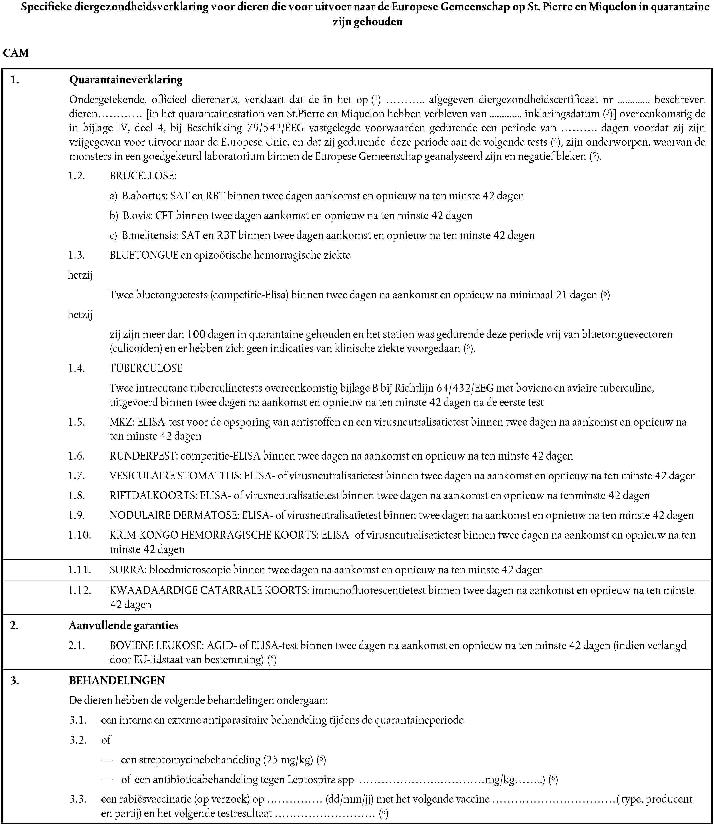 Specifieke diergezondheidsverklaring voor dieren die voor uitvoer naar de Europese Gemeenschap op St. Pierre en Miquelon in quarantaine zijn gehoudenCAM1. QuarantaineverklaringOndergetekende, officieel dierenarts, verklaart dat de in het op (1) ……….. afgegeven diergezondheidscertificaat nr ............. beschreven dieren………… [in het quarantainestation van St.Pierre en Miquelon hebben verbleven van ............. inklaringsdatum (3)] overeenkomstig de in bijlage IV, deel 4, bij Beschikking 79/542/EEG vastgelegde voorwaarden gedurende een periode van ………. dagen voordat zij zijn vrijgegeven voor uitvoer naar de Europese Unie, en dat zij gedurende deze periode aan de volgende tests (4), zijn onderworpen, waarvan de monsters in een goedgekeurd laboratorium binnen de Europese Gemeenschap geanalyseerd zijn en negatief bleken (5).1.2. BRUCELLOSE:a) B.abortus: SAT en RBT binnen twee dagen aankomst en opnieuw na ten minste 42 dagenb) B.ovis: CFT binnen twee dagen aankomst en opnieuw na ten minste 42 dagenc) B.melitensis: SAT en RBT binnen twee dagen aankomst en opnieuw na ten minste 42 dagen1.3. BLUETONGUE en epizoötische hemorragische ziektehetzijTwee bluetonguetests (competitie-Elisa) binnen twee dagen na aankomst en opnieuw na minimaal 21 dagen (6)hetzĳzij zijn meer dan 100 dagen in quarantaine gehouden en het station was gedurende deze periode vrij van bluetonguevectoren (culicoïden) en er hebben zich geen indicaties van klinische ziekte voorgedaan (6).1.4. TUBERCULOSETwee intracutane tuberculinetests overeenkomstig bijlage B bij Richtlijn 64/432/EEG met boviene en aviaire tuberculine, uitgevoerd binnen twee dagen na aankomst en opnieuw na ten minste 42 dagen na de eerste test1.5. MKZ: ELISA-test voor de opsporing van antistoffen en een virusneutralisatietest binnen twee dagen na aankomst en opnieuw na ten minste 42 dagen1.6. RUNDERPEST: competitie-ELISA binnen twee dagen na aankomst en opnieuw na ten minste 42 dagen1.7. VESICULAIRE STOMATITIS: ELISA- of virusneutralisatietest binnen twee dagen na aankomst en opnieuw na ten minste 42 dagen1.8. RIFTDALKOORTS: ELISA- of virusneutralisatietest binnen twee dagen na aankomst en opnieuw na tenminste 42 dagen1.9. NODULAIRE DERMATOSE: ELISA- of virusneutralisatietest binnen twee dagen na aankomst en opnieuw na ten minste 42 dagen1.10. KRIM-KONGO HEMORRAGISCHE KOORTS: ELISA- of virusneutralisatietest binnen twee dagen na aankomst en opnieuw na ten minste 42 dagen1.11. SURRA: bloedmicroscopie binnen twee dagen na aankomst en opnieuw na ten minste 42 dagen1.12. KWAADAARDIGE CATARRALE KOORTS: immunofluorescentietest binnen twee dagen na aankomst en opnieuw na ten minste 42 dagen2. Aanvullende garanties2.1. BOVIENE LEUKOSE: AGID- of ELISA-test binnen twee dagen na aankomst en opnieuw na ten minste 42 dagen (indien verlangd door EU-lidstaat van bestemming) (6)3. BEHANDELINGENDe dieren hebben de volgende behandelingen ondergaan:3.1. een interne en externe antiparasitaire behandeling tijdens de quarantaineperiode3.2. ofeen streptomycinebehandeling (25 mg/kg) (6)of een antibioticabehandeling tegen Leptospira spp ………………….…………mg/kg……..) (6)3.3. een rabiësvaccinatie (op verzoek) op …………… (dd/mm/jj) met het volgende vaccine ……………………………( type, producent en partij) en het volgende testresultaat ……………………… (6)