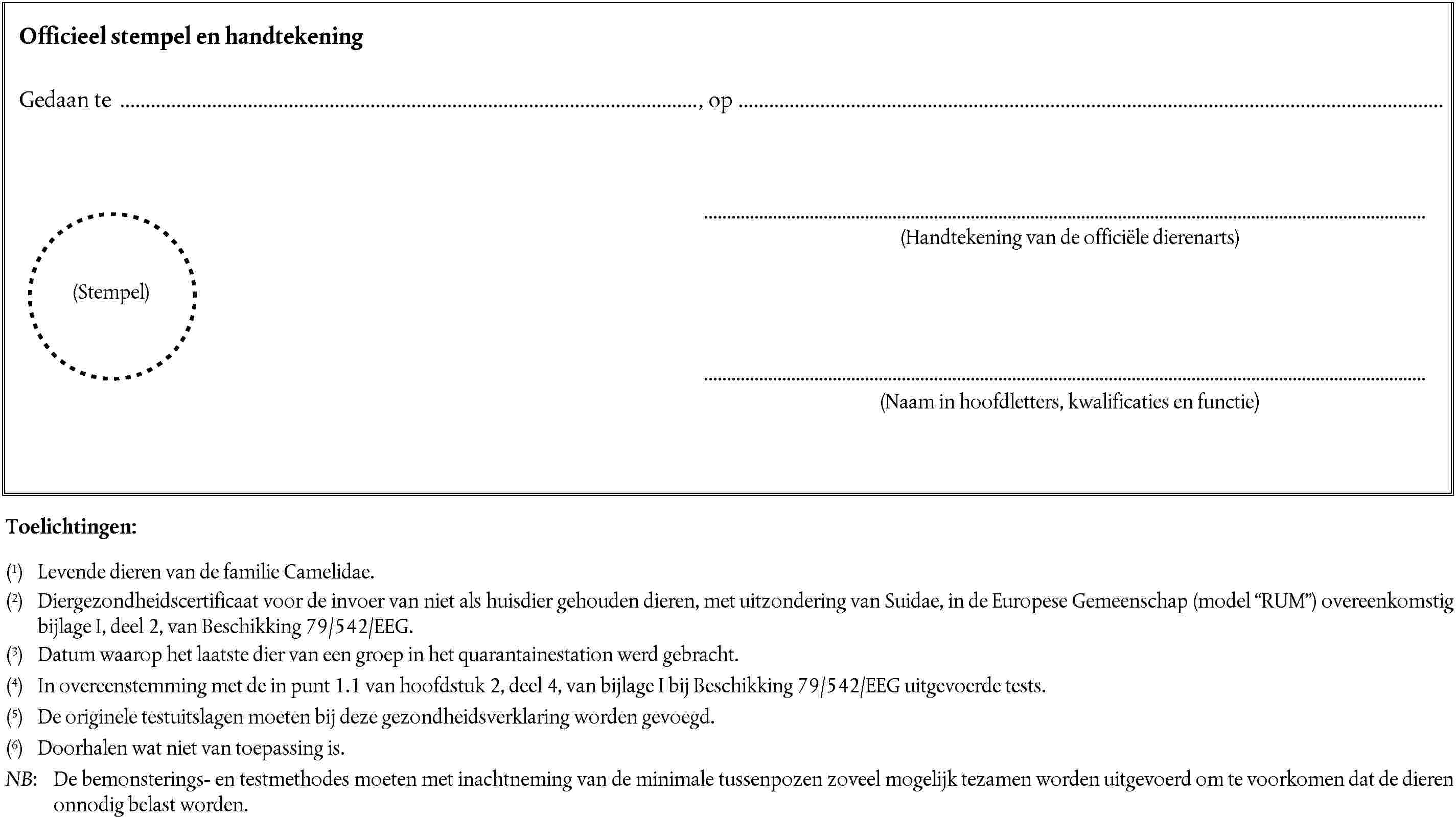 Officieel stempel en handtekeningGedaan te, op(Handtekening van de officiële dierenarts)(Stempel)(Naam in hoofdletters, kwalificaties en functie)Toelichtingen:(1) Levende dieren van de familie Camelidae.(2) Diergezondheidscertificaat voor de invoer van niet als huisdier gehouden dieren, met uitzondering van Suidae, in de Europese Gemeenschap (model RUM) overeenkomstig bijlage I, deel 2, van Beschikking 79/542/EEG.(3) Datum waarop het laatste dier van een groep in het quarantainestation werd gebracht.(4) In overeenstemming met de in punt 1.1 van hoofdstuk 2, deel 4, van bijlage I bij Beschikking 79/542/EEG uitgevoerde tests.(5) De originele testuitslagen moeten bij deze gezondheidsverklaring worden gevoegd.(6) Doorhalen wat niet van toepassing is.NB: De bemonsterings- en testmethodes moeten met inachtneming van de minimale tussenpozen zoveel mogelijk tezamen worden uitgevoerd om te voorkomen dat de dieren onnodig belast worden.