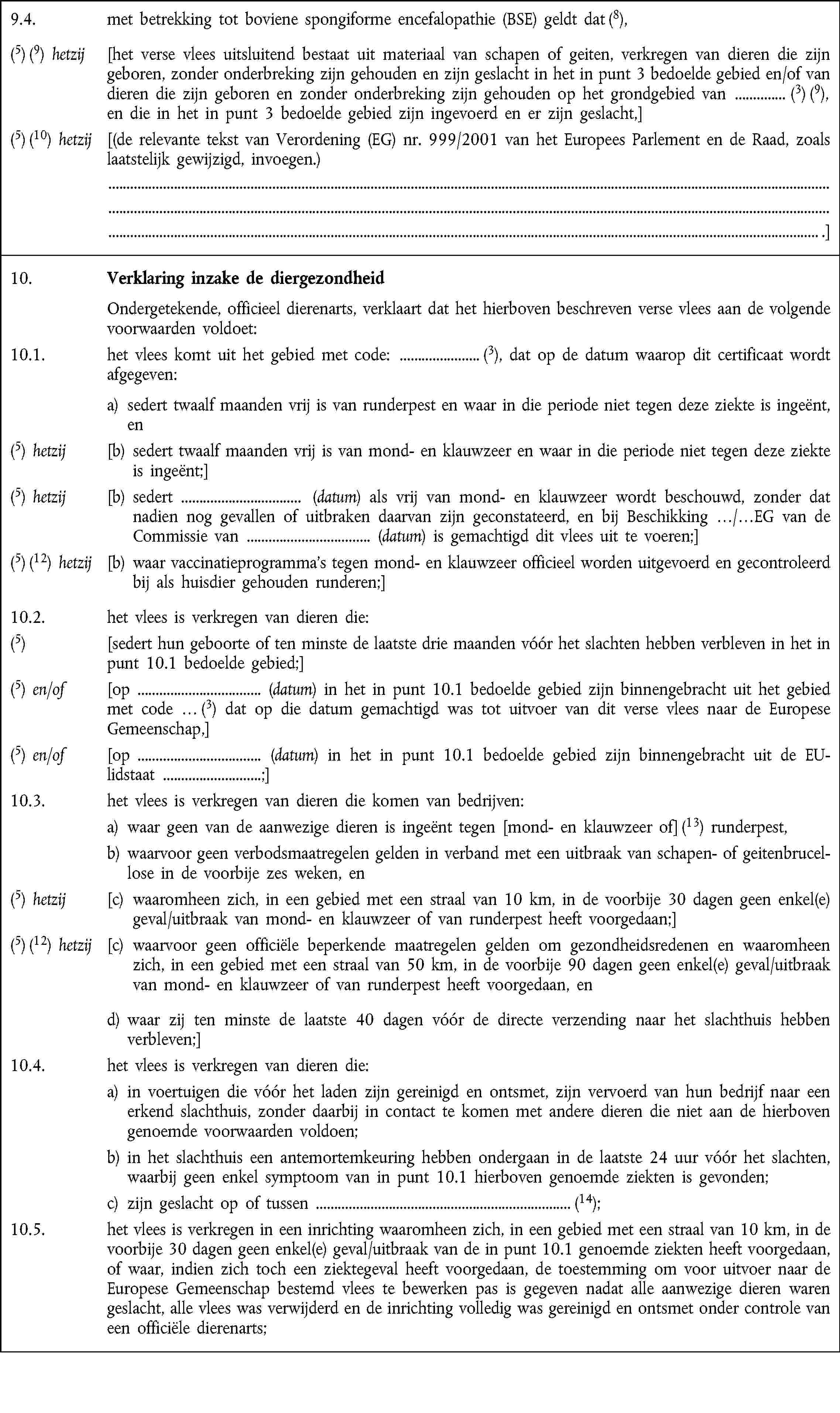 9.4. met betrekking tot boviene spongiforme encefalopathie (BSE) geldt dat (8),(5) (9) hetzij [het verse vlees uitsluitend bestaat uit materiaal van schapen of geiten, verkregen van dieren die zijn geboren, zonder onderbreking zijn gehouden en zijn geslacht in het in punt 3 bedoelde gebied en/of van dieren die zijn geboren en zonder onderbreking zijn gehouden op het grondgebied van (3) (9), en die in het in punt 3 bedoelde gebied zijn ingevoerd en er zijn geslacht,](5) (10) hetzij [(de relevante tekst van Verordening (EG) nr. 999/2001 van het Europees Parlement en de Raad, zoals laatstelijk gewijzigd, invoegen.) .]10. Verklaring inzake de diergezondheid Ondergetekende, officieel dierenarts, verklaart dat het hierboven beschreven verse vlees aan de volgende voorwaarden voldoet:10.1. het vlees komt uit het gebied met code: (3), dat op de datum waarop dit certificaat wordt afgegeven: a) sedert twaalf maanden vrij is van runderpest en waar in die periode niet tegen deze ziekte is ingeënt, en(5) hetzij [b) sedert twaalf maanden vrij is van mond- en klauwzeer en waar in die periode niet tegen deze ziekte is ingeënt;](5) hetzij [b) sedert (datum) als vrij van mond- en klauwzeer wordt beschouwd, zonder dat nadien nog gevallen of uitbraken daarvan zijn geconstateerd, en bij Beschikking …/…EG van de Commissie van (datum) is gemachtigd dit vlees uit te voeren;](5) (12) hetzij [b) waar vaccinatieprogramma's tegen mond- en klauwzeer officieel worden uitgevoerd en gecontroleerd bij als huisdier gehouden runderen;]10.2. het vlees is verkregen van dieren die:(5) [sedert hun geboorte of ten minste de laatste drie maanden vóór het slachten hebben verbleven in het in punt 10.1 bedoelde gebied;](5) en/of [op (datum) in het in punt 10.1 bedoelde gebied zijn binnengebracht uit het gebied met code … (3) dat op die datum gemachtigd was tot uitvoer van dit verse vlees naar de Europese Gemeenschap,](5) en/of [op (datum) in het in punt 10.1 bedoelde gebied zijn binnengebracht uit de EU-lidstaat ;]10.3. het vlees is verkregen van dieren die komen van bedrijven:a) waar geen van de aanwezige dieren is ingeënt tegen [mond- en klauwzeer of] (13) runderpest,b) waarvoor geen verbodsmaatregelen gelden in verband met een uitbraak van schapen- of geitenbrucel„lose in de voorbije zes weken, en(5) hetzij [c) waaromheen zich, in een gebied met een straal van 10 km, in de voorbije 30 dagen geen enkel(e) geval/uitbraak van mond- en klauwzeer of van runderpest heeft voorgedaan;](5) (12) hetzij [c) waarvoor geen officiële beperkende maatregelen gelden om gezondheidsredenen en waaromheen zich, in een gebied met een straal van 50 km, in de voorbije 90 dagen geen enkel(e) geval/uitbraak van mond- en klauwzeer of van runderpest heeft voorgedaan, end) waar zij ten minste de laatste 40 dagen vóór de directe verzending naar het slachthuis hebben verbleven;]10.4. het vlees is verkregen van dieren die:a) in voertuigen die vóór het laden zijn gereinigd en ontsmet, zijn vervoerd van hun bedrijf naar een erkend slachthuis, zonder daarbij in contact te komen met andere dieren die niet aan de hierboven genoemde voorwaarden voldoen;b) in het slachthuis een antemortemkeuring hebben ondergaan in de laatste 24 uur vóór het slachten, waarbij geen enkel symptoom van in punt 10.1 hierboven genoemde ziekten is gevonden;c) zijn geslacht op of tussen (14);10.5. het vlees is verkregen in een inrichting waaromheen zich, in een gebied met een straal van 10 km, in de voorbije 30 dagen geen enkel(e) geval/uitbraak van de in punt 10.1 genoemde ziekten heeft voorgedaan, of waar, indien zich toch een ziektegeval heeft voorgedaan, de toestemming om voor uitvoer naar de Europese Gemeenschap bestemd vlees te bewerken pas is gegeven nadat alle aanwezige dieren waren geslacht, alle vlees was verwijderd en de inrichting volledig was gereinigd en ontsmet onder controle van een officiële dierenarts;