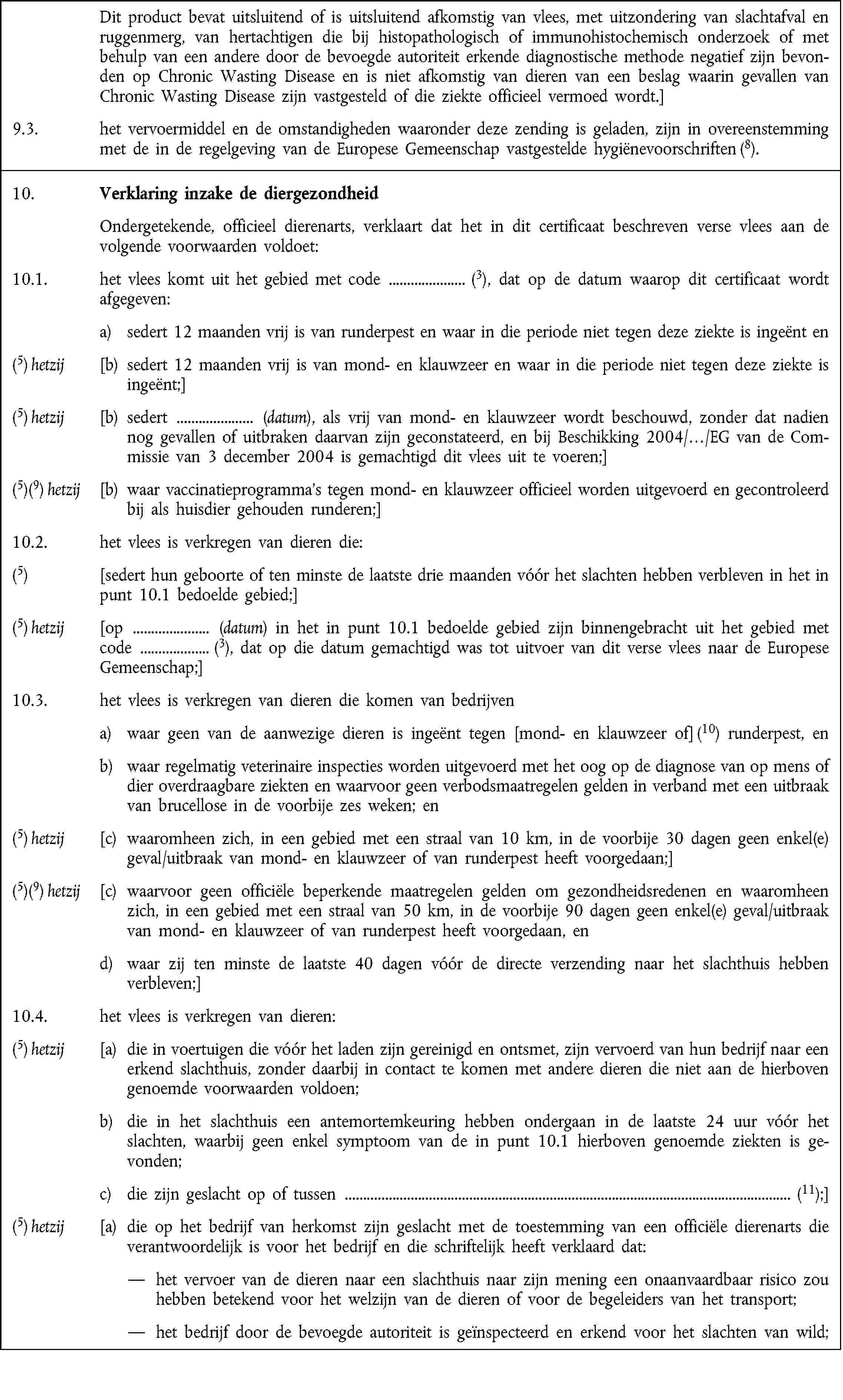 Dit product bevat uitsluitend of is uitsluitend afkomstig van vlees, met uitzondering van slachtafval en ruggenmerg, van hertachtigen die bij histopathologisch of immunohistochemisch onderzoek of met behulp van een andere door de bevoegde autoriteit erkende diagnostische methode negatief zijn bevonden op Chronic Wasting Disease en is niet afkomstig van dieren van een beslag waarin gevallen van Chronic Wasting Disease zijn vastgesteld of die ziekte officieel vermoed wordt.]9.3. het vervoermiddel en de omstandigheden waaronder deze zending is geladen, zijn in overeenstemming met de in de regelgeving van de Europese Gemeenschap vastgestelde hygiënevoorschriften (8).10. Verklaring inzake de diergezondheidOndergetekende, officieel dierenarts, verklaart dat het in dit certificaat beschreven verse vlees aan de volgende voorwaarden voldoet:10.1. het vlees komt uit het gebied met code (3), dat op de datum waarop dit certificaat wordt afgegeven:a) sedert 12 maanden vrij is van runderpest en waar in die periode niet tegen deze ziekte is ingeënt en(5) hetzij [b) sedert 12 maanden vrij is van mond- en klauwzeer en waar in die periode niet tegen deze ziekte is ingeënt;](5) hetzij [b) sedert (datum), als vrij van mond- en klauwzeer wordt beschouwd, zonder dat nadien nog gevallen of uitbraken daarvan zijn geconstateerd, en bij Beschikking 2004/…/EG van de Commissie van 3 december 2004 is gemachtigd dit vlees uit te voeren;](5)(9) hetzij [b) waar vaccinatieprogramma's tegen mond- en klauwzeer officieel worden uitgevoerd en gecontroleerd bij als huisdier gehouden runderen;]10.2. het vlees is verkregen van dieren die:(5) [sedert hun geboorte of ten minste de laatste drie maanden vóór het slachten hebben verbleven in het in punt 10.1 bedoelde gebied;](5) hetzij [op (datum) in het in punt 10.1 bedoelde gebied zijn binnengebracht uit het gebied metcode (3), dat op die datum gemachtigd was tot uitvoer van dit verse vlees naar de Europese Gemeenschap;]10.3. het vlees is verkregen van dieren die komen van bedrijvena) waar geen van de aanwezige dieren is ingeënt tegen [mond- en klauwzeer of] (10) runderpest, enb) waar regelmatig veterinaire inspecties worden uitgevoerd met het oog op de diagnose van op mens of dier overdraagbare ziekten en waarvoor geen verbodsmaatregelen gelden in verband met een uitbraak van brucellose in de voorbije zes weken; en(5) hetzij [c) waaromheen zich, in een gebied met een straal van 10 km, in de voorbije 30 dagen geen enkel(e) geval/uitbraak van mond- en klauwzeer of van runderpest heeft voorgedaan;](5)(9) hetzij [c) waarvoor geen officiële beperkende maatregelen gelden om gezondheidsredenen en waaromheen zich, in een gebied met een straal van 50 km, in de voorbije 90 dagen geen enkel(e) geval/uitbraak van mond- en klauwzeer of van runderpest heeft voorgedaan, end) waar zij ten minste de laatste 40 dagen vóór de directe verzending naar het slachthuis hebben verbleven;]10.4. het vlees is verkregen van dieren:(5) hetzij [a) die in voertuigen die vóór het laden zijn gereinigd en ontsmet, zijn vervoerd van hun bedrijf naar een erkend slachthuis, zonder daarbij in contact te komen met andere dieren die niet aan de hierboven genoemde voorwaarden voldoen;b) die in het slachthuis een antemortemkeuring hebben ondergaan in de laatste 24 uur vóór het slachten, waarbij geen enkel symptoom van de in punt 10.1 hierboven genoemde ziekten is gevonden;c) die zijn geslacht op of tussen (11);](5) hetzij [a) die op het bedrijf van herkomst zijn geslacht met de toestemming van een officiële dierenarts die verantwoordelijk is voor het bedrijf en die schriftelijk heeft verklaard dat:het vervoer van de dieren naar een slachthuis naar zijn mening een onaanvaardbaar risico zou hebben betekend voor het welzijn van de dieren of voor de begeleiders van het transport;het bedrijf door de bevoegde autoriteit is geïnspecteerd en erkend voor het slachten van wild;